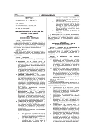 El Peruano
Domingo 29 de junio de 2014 526501
LEY Nº 30215
EL PRESIDENTE DE LA REPÚBLICA
POR CUANTO:
EL CONGRESO DE LA REPÚBLICA;
Ha dado la Ley siguiente:
LEY DE MECANISMOS DE RETRIBUCIÓN POR
SERVICIOS ECOSISTÉMICOS
CAPÍTULO I
DISPOSICIONES GENERALES
Artículo 1. Objeto de la Ley
La presente Ley promueve, regula y supervisa los
mecanismos de retribución por servicios ecosistémicos
que se derivan de acuerdos voluntarios que establecen
acciones de conservación, recuperación y uso sostenible
para asegurar la permanencia de los ecosistemas.
Artículo 2. Alcance
La presente Ley se aplica a las personas naturales o
jurídicas, públicas o privadas, que promuevan, diseñen
e implementen mecanismos de retribución por servicios
ecosistémicos.
Artículo 3. Deﬁniciones
Para los efectos de la presente Ley, se entiende por:
a) Ecosistema. Es el sistema natural de
organismos vivos que interactúan entre sí y con
su entorno físico como una unidad ecológica.
Los ecosistemas son la fuente de los servicios
ecosistémicos.
También es considerado como ecosistema
generador de dichos servicios aquel recuperado
o establecido por intervención humana, de
conformidad con las disposiciones establecidas
en la presente Ley y su reglamento.
b) Servicios ecosistémicos. Son aquellos
beneﬁcios económicos, sociales y ambientales,
directos e indirectos, que las personas obtienen
del buen funcionamiento de los ecosistemas,
tales como la regulación hídrica en cuencas, el
mantenimiento de la biodiversidad, el secuestro
de carbono, la belleza paisajística, la formación
de suelos y la provisión de recursos genéticos,
entre otros, señalados en el reglamento de la
presente Ley.
Los servicios ecosistémicos constituyen
patrimonio de la nación.
c) Mecanismos de retribución por servicios
ecosistémicos. Son los esquemas,
herramientas, instrumentos e incentivos para
generar, canalizar, transferir e invertir recursos
económicos, ﬁnancieros y no ﬁnancieros, donde
se establece un acuerdo entre contribuyentes y
retribuyentes al servicio ecosistémico, orientado
a la conservación, recuperación y uso sostenible
de las fuentes de los servicios ecosistémicos.
d) Contribuyente al servicio ecosistémico. Es
la persona natural o jurídica, pública o privada,
que mediante acciones técnicamente viables
contribuye a la conservación, recuperación y
uso sostenible de las fuentes de los servicios
ecosistémicos.
Pueden ser reconocidos como contribuyentes al
servicio ecosistémico:
i. Los propietarios, poseedores o titulares de
otras formas de uso de tierras, respecto de
las fuentes de los servicios ecosistémicos
que se encuentran en estas.
ii. Los que cuenten con títulos habilitantes
otorgados por el Estado para el
aprovechamiento sostenible de los
recursos naturales renovables que
cumplan con los ﬁnes para los cuales les
fueron otorgados.
iii. Lostitularesdecontratosdeadministración
de áreas naturales protegidas y otros
mecanismos deﬁnidos por el Servicio
Nacional de Áreas Naturales Protegidas
por el Estado (Sernanp), respecto de las
fuentes de servicios ecosistémicos que se
encuentran en ellas.
iv. Otros que reconozca el Ministerio del
Ambiente.
e) Retribuyente por el servicio ecosistémico.
Es la persona natural o jurídica, pública o privada,
que, obteniendo un beneﬁcio económico, social o
ambiental, retribuye a los contribuyentes por el servicio
ecosistémico.
CAPÍTULO II
MECANISMOS DE RETRIBUCIÓN POR
SERVICIOS ECOSISTÉMICOS
Artículo 4. Finalidad de los mecanismos de
retribución por servicios ecosistémicos
Los mecanismos de retribución por servicios
ecosistémicos tienen la ﬁnalidad de asegurar la
permanencia de los beneﬁcios generados por los
ecosistemas.
Artículo 5. Retribución por servicios
ecosistémicos
5.1 Mediante la retribución por servicios
ecosistémicos, los contribuyentes de dicho
servicio perciben una retribución condicionada
a la realización de acciones de conservación,
recuperación y uso sostenible de las fuentes
de los servicios ecosistémicos por parte de los
retribuyentes.
5.2 Las acciones a que se reﬁere el párrafo anterior
pueden ser las de conservación de espacios
naturales, las de recuperación de algún espacio
que ha sufrido problemas de deterioración o
degradación ambiental y las de cambio hacia
un uso sostenible de las fuentes de los servicios
ecosistémicos, entre otras acciones que apruebe
la autoridad ambiental.
Artículo 6. Elementos para el diseño de los
mecanismos de retribución
Para el diseño de los mecanismos de retribución por
servicios ecosistémicos, según sea el caso, se tienen en
cuenta los siguientes elementos:
a) Caracterización de la estructura y función
del ecosistema, del servicio ecosistémico, la
fuente, la funcionalidad y la condición actual,
promoviendo su articulación, compatibilidad y
complementariedad catastral.
b) Identiﬁcación y caracterización de los
contribuyentes y retribuyentes por el servicio
ecosistémico.
c) Estimación del valor económico del servicio
ecosistémico, los costos necesarios para
mantener el ﬂujo del servicio ecosistémico, la
voluntad de pago u otros que contribuyan a los
acuerdos.
d) Establecimiento de acuerdos entre los
contribuyentes y retribuyentes por el servicio
ecosistémico, donde se determinan las
actividades de conservación, recuperación y uso
sostenible, los beneﬁcios económicos, sociales
y ambientales esperados, las modalidades de
retribución y sus estrategias de ﬁnanciamiento.
e) Promoción de una plataforma conformada
por diferentes actores públicos y privados
vinculados al mecanismo de retribución por
servicios ecosistémicos, que monitoreen el
cumplimiento de los acuerdos y supervisen la
transparencia en la retribución bajo la estrategia
de ﬁnanciamiento que se considere adecuada.
 