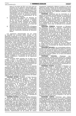 El Peruano
Jueves 4 de diciembre de 2014 539207
fecha 27 de enero de 2014; así como para los
proyectos de los gobiernos subnacionales que,
previo convenio, ﬁnancie y ejecute el Ministerio
de Vivienda, Construcción y Saneamiento, y que
se enmarquen en el ámbito de sus competencias;
disponiéndose que las entidades que resulten
competentes ejecuten las acciones necesarias
para contribuir con la implementación de los
proyectos antes indicados.
c) Superintendencia Nacional de Servicios de
Saneamiento (SUNASS), para la contratación
de los servicios de supervisión y aquellos
servicios que resulten necesarios para realizar
la supervisión de los contratos de concesión
sobre servicios de saneamiento, en el marco del
ejercicio de su función supervisora.
d) Ministerio de Educación, para que el Programa
NacionaldeInfraestructuraEducativa(PRONIED)
adquiera y/o reponga mobiliario y/o equipamiento
para las instituciones educativas de educación
básica.
Los organismos internacionales con los cuales
se suscriban los convenios deben cumplir con las
siguientes condiciones: (i) Contar con manuales u otros
documentos publicados en su portal electrónico sobre sus
procedimientos selectivos, los cuales deben estar acordes
con los principios que rigen la contratación, así como con
los tratados o compromisos internacionales que incluyen
disposiciones sobre contratación pública suscritos por
el Perú; (ii) Las impugnaciones deben ser resueltas por
instancias imparciales distintas a la que llevó a cabo
el procedimiento selectivo; (iii) Contar con auditorías
internas y externas al organismo que lleva a cabo el
procedimiento selectivo; y, (iv) Implementar mecanismos
de fortalecimiento de capacidades en el objeto materia de
la contratación para los funcionarios públicos de la Entidad
que suscribe el convenio. Asimismo, los convenios son
para efectuar, exclusivamente, contrataciones referidas a
los ﬁnes recogidos en los mandatos de acuerdo de los
tratados constitutivos o decisiones de los organismos
internacionales.
Los convenios serán suscritos por el titular de la
entidad, y previo a su celebración se requiere tener
un informe legal, un informe favorable de la Oﬁcina de
Presupuesto en la cual se demuestre la disponibilidad de
recursos para su ﬁnanciamiento, y un informe técnico que
demuestre las ventajas y beneﬁcios del convenio.
Las entidades bajo los alcances de la presente
disposición, deben registrar en el Sistema Electrónico de
Contrataciones del Estado (SEACE) la convocatoria de
los procesos, el resultado de la selección, los contratos y
montos adjudicados.Asimismo, bajo responsabilidad de su
titular, deben proveer información a la Contraloría General
de la República, al Ministerio de Economía y Finanzas y al
Organismo Supervisor de las Contrataciones del Estado
(OSCE), de ser solicitados por éstos.
VIGÉSIMA OCTAVA. Facúltase al Poder Ejecutivo
para que mediante decreto supremo, con el voto
aprobatorio del Consejo de Ministros, y refrendado
por el Presidente del Consejo de Ministros, el ministro
de Economía y Finanzas, y el ministro de Transportes
y Comunicaciones, se aprueben las incorporaciones
presupuestarias en el presupuesto institucional del
pliego Ministerio de Transportes y Comunicaciones
para el Año Fiscal 2015, de los recursos provenientes
de las operaciones de endeudamiento externo, que se
celebren hasta el 31 de diciembre de 2014 y las previstas
a concertar durante el Año Fiscal 2015, por la República
del Perú con el organismo ﬁnanciero internacional o
multilateral correspondiente, para el ﬁnanciamiento del
Proyecto Línea 2 y Ramal Av. Faucett - Av. Gambetta de
la Red Básica del Metro de Lima y Callao.
VIGÉSIMA NOVENA. Autorízase al pliego Ministerio
de Cultura, durante el Año Fiscal 2015, a incorporar
y utilizar los saldos de balance del Año Fiscal 2014
provenientes del Programa Qhapaq Ñan, a que se reﬁere
la Ley 28260, Ley que otorga fuerza de ley al Decreto
Supremo 031-2001-ED, hasta por el monto de S/. 60 238
464,00 (SESENTA MILLONES DOSCIENTOS TREINTA
Y OCHO MIL CUATROCIENTOS SESENTA Y CUATRO
Y 00/100 NUEVOS SOLES), para la atención de gastos
de funcionamiento y operatividad de la administración
general, direcciones desconcentradas y museos a nivel
nacional, implementación de los puntos de cultura,
recuperación, repatriación, defensa y puesta en valor del
patrimonio cultural, difusión de las presentaciones de los
Elencos Nacionales, protección de reservas territoriales,
así como la ejecución de actividades en la zona del Valle
de los Ríos Apurímac, Ene y Mantaro (VRAEM) a cargo
del Ministerio de Cultura.
TRIGÉSIMA. Dispónese que los nacionales en el
exterior que acrediten documentalmente su condición de
indigencia ante el funcionario consular correspondiente
estarán inafectos a la aplicación de los derechos
consulares. Mediante decreto supremo refrendado por
el ministro de Relaciones Exteriores, se aprobarán las
disposiciones complementarias para la implementación
de lo establecido en la presente disposición, las que
comprenderán, entre otras, la deﬁnición de la condición
de indigencia.
TRIGÉSIMA PRIMERA. Autorízase al Ministerio
de Relaciones Exteriores a efectuar modiﬁcaciones
presupuestarias en el nivel institucional, con cargo a
su presupuesto institucional, a favor del Ministerio de
Cultura, para el ﬁnanciamiento de la culminación de la
ejecución del Proyecto de Inversión Pública “Construcción
e implementación del Lugar de la Memoria para la
Consolidación de una Cultura de Paz y Reconciliación en
el Perú”, con código SNIP 167690. Dichas modiﬁcaciones
presupuestarias en el nivel institucional se aprueban
mediante decreto supremo refrendado por el ministro de
Economía y Finanzas, el ministro de Cultura y el ministro
de Relaciones Exteriores, a solicitud de este último.
Las acciones que se requieran para el cambio de
la unidad ejecutora del proyecto de inversión pública,
se sujetan a la normatividad del Sistema Nacional de
Inversión Pública.
TRIGÉSIMA SEGUNDA. Las universidades públicas,
durante el año 2015, pueden destinar hasta el 5% de sus
recursos por concepto de canon y sobrecanon y regalías
mineras, para ﬁnanciar la elaboración de sus estudios de
pre inversión, en sus etapas de perﬁl y factibilidad de los
proyectos de inversión pública, en el marco del Sistema
de Inversión Pública.
TRIGÉSIMA TERCERA. Dispónese que,
excepcionalmente, durante el Año Fiscal 2015, la Buena
Pro de la adquisición de medicamentos bajo la modalidad
de subasta inversa pueda ser otorgada con solo una
oferta válida. El Ministerio de Salud como organismo
rector del Sector Salud, propondrá la política de gestión
para la adquisición de medicamentos en coordinación con
las entidades competentes en la materia.
TRIGÉSIMA CUARTA. Autorízase al Ministerio de
Vivienda, Construcción y Saneamiento a realizar sus
intervenciones a través de núcleos ejecutores, con la
población pobre y extremadamente pobre de las zonas
rural y rural dispersa, para desarrollar proyectos de
mejoramiento de vivienda rural, saneamiento rural,
construcción y mejoramiento de infraestructura del Tambo
e infraestructura productiva. Mediante decreto supremo
refrendado por el ministro de Vivienda, Construcción y
Saneamiento, previa opinión de la Dirección General
de Presupuesto Público del Ministerio de Economía y
Finanzas en el marco de sus competencias, se dictarán
las normas reglamentarias para la implementación de la
presente disposición. Cada Núcleo Ejecutor gozará de
capacidad jurídica y se sujetará a las normas que regulen
las actividades del ámbito del sector privado, así como las
funciones y atribuciones previstas en el Decreto Supremo
015-2014-VIVIENDA y demás normas complementarias.
El Ministerio de Vivienda, Construcción y Saneamiento
es responsable de la veriﬁcación y seguimiento, lo que
incluye el monitoreo ﬁnanciero de los recursos ejecutados
bajo la modalidad de núcleo ejecutor. Asimismo dicho
ministerio publica en su portal institucional informes sobre
el avance de ejecución de los proyectos a los que se
reﬁere la presente disposición.
TRIGÉSIMA QUINTA. Autorízase para realizar
modiﬁcaciones presupuestarias en el nivel institucional
a favor del Registro Nacional de Identiﬁcación y Estado
Civil (RENIEC), hasta por el monto de S/. 29 353 000,00
(VEINTINUEVE MILLONES TRESCIENTOS CINCUENTA
Y TRES MIL Y 00/100 NUEVOS SOLES), con cargo
a los recursos a los que hace referencia el artículo 44
de la Ley 28411, Ley General del Sistema Nacional de
Presupuesto, en el marco del Programa Presupuestal
079: Acceso de la Población a la Identidad a cargo del
RENIEC, previo cumplimiento de las acciones que debe
efectuar el RENIEC, las que se establecen mediante
 