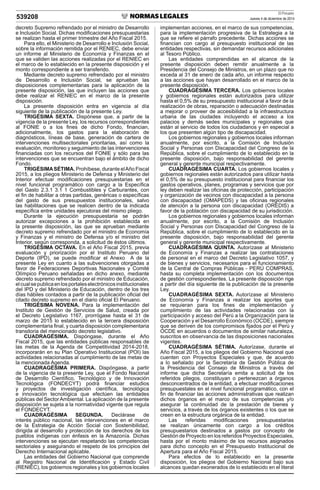 El Peruano
Jueves 4 de diciembre de 2014539208
decreto Supremo refrendado por el ministro de Desarrollo
e Inclusión Social. Dichas modiﬁcaciones presupuestarias
se realizan hasta el primer trimestre del Año Fiscal 2015.
Para ello, el Ministerio de Desarrollo e Inclusión Social,
sobre la información remitida por el RENIEC, debe enviar
un informe al Ministerio de Economía y Finanzas en el
que se validen las acciones realizadas por el RENIEC en
el marco de lo establecido en la presente disposición y el
monto correspondiente a ser transferido.
Mediante decreto supremo refrendado por el ministro
de Desarrollo e Inclusión Social, se aprueban las
disposiciones complementarias para la aplicación de la
presente disposición, las que incluyen las acciones que
debe realizar el RENIEC en el marco de la presente
disposición.
La presente disposición entra en vigencia al día
siguiente de la publicación de la presente Ley.
TRIGÉSIMA SEXTA. Dispónese que, a partir de la
vigencia de la presente Ley, los recursos correspondientes
al FONIE o a los ﬁnes de dicho Fondo, ﬁnancian,
adicionalmente, los gastos para la elaboración de
diagnósticos, líneas de base, generación de cartera de
intervenciones multisectoriales prioritarias, así como la
evaluación, monitoreo y seguimiento de las intervenciones
ﬁnanciadas con los recursos del FONIE y sólo para las
intervenciones que se encuentran bajo el ámbito de dicho
Fondo.
TRIGÉSIMASÉTIMA. Prohíbese, durante elAño Fiscal
2015, a los pliegos Ministerio de Defensa y Ministerio del
Interior efectuar modiﬁcaciones presupuestarias en el
nivel funcional programático con cargo a la Especíﬁca
del Gasto 2.3.1 3.1 1 Combustibles y Carburantes, con
el ﬁn de habilitar a otras partidas, genéricas o especíﬁcas
del gasto de sus presupuestos institucionales, salvo
las habilitaciones que se realicen dentro de la indicada
especíﬁca entre unidades ejecutoras del mismo pliego.
Durante la ejecución presupuestaria se podrán
autorizar excepciones a la prohibición establecida en
la presente disposición, las que se aprueban mediante
decreto supremo refrendado por el ministro de Economía
y Finanzas y el ministro de Defensa y/o el ministro del
Interior, según corresponda, a solicitud de éstos últimos.
TRIGÉSIMA OCTAVA. En el Año Fiscal 2015, previa
evaluación y priorización por el Instituto Peruano del
Deporte (IPD), se puede modiﬁcar el Anexo A de la
presente Ley en cuanto a las subvenciones otorgadas a
favor de Federaciones Deportivas Nacionales y Comité
Olímpico Peruano señaladas en dicho anexo, mediante
decreto supremo refrendado por el ministro de Educación,
elcualsepublicaenlosportaleselectrónicosinstitucionales
del IPD y del Ministerio de Educación, dentro de los tres
días hábiles contados a partir de la publicación oﬁcial del
citado decreto supremo en el diario oﬁcial El Peruano.
TRIGÉSIMA NOVENA. Para la implementación del
Instituto de Gestión de Servicios de Salud, creada por
el Decreto Legislativo 1167, prorrógase hasta el 31 de
marzo de 2015 lo establecido en la tercera disposición
complementaria ﬁnal, y cuarta disposición complementaria
transitoria del mencionado decreto legislativo.
CUADRAGÉSIMA. Dispóngase, durante el Año
Fiscal 2015, que las entidades públicas responsables de
las metas de la Agenda de Competitividad 2014-2018,
incorporarán en su Plan Operativo Institucional (POI) las
actividades relacionadas al cumplimiento de las metas de
la mencionada Agenda.
CUADRAGÉSIMA PRIMERA. Dispóngase, a partir
de la vigencia de la presente Ley, que el Fondo Nacional
de Desarrollo Cientíﬁco, Tecnológico y de Innovación
Tecnológica (FONDECYT) podrá ﬁnanciar estudios
y proyectos de investigación cientíﬁca, tecnológica
e innovación tecnológica que efectúen las entidades
públicas del SectorAmbiental. La aplicación de la presente
disposición se sujeta a la normatividad vigente que regula
el FONDECYT.
CUADRAGÉSIMA SEGUNDA. Declárase de
interés público nacional, las intervenciones en el marco
de la Estrategia de Acción Social con Sostenibilidad,
dirigida al desarrollo y protección de los derechos de los
pueblos indígenas con énfasis en la Amazonía. Dichas
intervenciones se ejecutan respetando las competencias
sectoriales y asegurando el respeto de los principios del
Derecho Internacional aplicable.
Las entidades del Gobierno Nacional que comprende
al Registro Nacional de Identiﬁcación y Estado Civil
(RENIEC), los gobiernos regionales y los gobiernos locales
implementan acciones, en el marco de sus competencias,
para la implementación progresiva de la Estrategia a la
que se reﬁere el párrafo precedente. Dichas acciones se
ﬁnancian con cargo al presupuesto institucional de las
entidades respectivas, sin demandar recursos adicionales
al Tesoro Público.
Las entidades comprendidas en el alcance de la
presente disposición deben remitir anualmente a la
Presidencia del Consejo de Ministros, en un plazo que no
exceda al 31 de enero de cada año, un informe respecto
a las acciones que hayan desarrollado en el marco de la
presente disposición.
CUADRAGÉSIMA TERCERA. Los gobiernos locales
y gobiernos regionales están autorizados para utilizar
hasta el 0,5% de su presupuesto institucional a favor de la
realización de obras, reparación o adecuación destinadas
a mejorar o proveer de accesibilidad a la infraestructura
urbana de las ciudades incluyendo el acceso a los
palacios y demás sedes municipales y regionales que
están al servicio de todos los ciudadanos y en especial a
los que presenten algún tipo de discapacidad.
Los gobiernos regionales y gobiernos locales informan
anualmente, por escrito, a la Comisión de Inclusión
Social y Personas con Discapacidad del Congreso de la
República, sobre el cumplimiento de lo establecido en la
presente disposición, bajo responsabilidad del gerente
general y gerente municipal respectivamente.
CUADRAGÉSIMA CUARTA. Los gobiernos locales y
gobiernos regionales están autorizados para utilizar hasta
el 0,5% de su presupuesto institucional para ﬁnanciar los
gastos operativos, planes, programas y servicios que por
ley deben realizar las oﬁcinas de protección, participación
y organización de vecinos con discapacidad a la persona
con discapacidad (OMAPEDS) y las oﬁcinas regionales
de atención a la persona con discapacidad (OREDIS) a
favor de la población con discapacidad de su jurisdicción.
Los gobiernos regionales y gobiernos locales informan
anualmente, por escrito, a la Comisión de Inclusión
Social y Personas con Discapacidad del Congreso de la
República, sobre el cumplimiento de lo establecido en la
presente disposición, bajo responsabilidad del gerente
general y gerente municipal respectivamente.
CUADRAGÉSIMA QUINTA. Autorízase al Ministerio
de Economía y Finanzas a realizar las contrataciones
de personal en el marco del Decreto Legislativo 1057, y
de bienes y servicios, necesarios para el funcionamiento
de la Central de Compras Públicas - PERÚ COMPRAS,
hasta su completa implementación con los documentos
de gestión correspondientes. La presente disposición rige
a partir del día siguiente de la publicación de la presente
Ley.
CUADRAGÉSIMA SEXTA. Autorízase al Ministerio
de Economía y Finanzas a realizar los aportes que
se requieran para los ﬁnes de implementación y
cumplimiento de las actividades relacionadas con la
participación y acceso del Perú a la Organización para la
Cooperación y el Desarrollo Económico (OCDE), siempre
que se deriven de los compromisos ﬁjados por el Perú y
OCDE en acuerdos o documentos de similar naturaleza,
suscritos en observancia de las disposiciones nacionales
vigentes.
CUADRAGÉSIMA SÉTIMA. Autorízase, durante el
Año Fiscal 2015, a los pliegos del Gobierno Nacional que
cuenten con Proyectos Especiales y que, de acuerdo
a lo señalado por la Secretaría de Gestión Pública de
la Presidencia del Consejo de Ministros a través del
informe que dicha Secretaría emita a solicitud de los
referidos pliegos, constituyan o pertenezcan a órganos
desconcentrados de la entidad, a efectuar modiﬁcaciones
presupuestales en el nivel funcional programático, con el
ﬁn de ﬁnanciar las acciones administrativas que realizan
dichos órganos en el marco de sus competencias y/o
asegurar la continuidad de la prestación de bienes y
servicios, a través de los órganos existentes o los que se
creen en la estructura orgánica de la entidad.
Las referidas modiﬁcaciones presupuestarias
se realizan únicamente con cargo a los créditos
presupuestarios destinados a gastos por concepto de
Gestión de Proyecto en los referidos Proyectos Especiales,
hasta por el monto máximo de los recursos asignados
para dicho concepto en el Presupuesto Institucional de
Apertura para el Año Fiscal 2015.
Para efectos de lo establecido en la presente
disposición, los pliegos del Gobierno Nacional bajo sus
alcances quedan exonerados de lo establecido en el literal
 