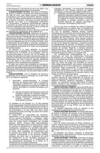 El Peruano
Jueves 4 de diciembre de 2014 539209
c) del numeral 41.1 del artículo 41 de la Ley 28411, Ley
General del Sistema Nacional de Presupuesto.
CUADRAGÉSIMA OCTAVA. Autorízase al Ministerio
de Cultura a celebrar convenios con personas jurídicas
sin ﬁnes de lucro, cuyo objeto incluye la investigación
arqueológica, así como la conservación, difusión y puesta
en valor de bienes pertenecientes al patrimonio cultural
de la Nación; asimismo, autorízase al citado Ministerio
a atender con cargo a su presupuesto institucional,
los compromisos y gestiones administrativas relativas
a acciones de cierre que se realicen en el marco de
convenios celebrados con personas jurídicas sin ﬁnes de
lucro con la ﬁnalidad antes mencionada.
La presente disposición entra en vigencia a partir del
día siguiente de la publicación de la presente Ley.
CUADRAGÉSIMA NOVENA. Dispónese la creación
del Contrato de Prestación de Servicios en el Exterior, el
mismo que tendrá por ﬁnalidad permitir la contratación de
personal que resida en el exterior para los Órganos del
Servicio Exterior del Ministerio de Relaciones Exteriores,
y para las Agregadurías de las Fuerzas Armadas, para
el desempeño de actividades y funciones vinculadas a
dichos órganos. Dicho contrato estipula los beneﬁcios que
le corresponde al personal en el marco de la legislación
del Estado receptor.
En atención a lo antes señalado, el personal
contratado bajo la modalidad de Contrato de Prestación
de Servicios en el Exterior no se considera como de
servicios personales ni servidor civil. En tal sentido, las
medidas de austeridad en materia de personal, gastos en
ingresos de personal contenidas en las Leyes Anuales de
Presupuesto, así como el tope de ingresos establecido
en la Ley 28212 y sus normas modiﬁcatorias no son
aplicables a dicha modalidad de contratación.
El gasto que origine esta modalidad de contratación
se ﬁnancia con cargo a la Genérica del Gasto 2.3 “Bienes
y Servicios” del presupuesto institucional del Ministerio de
Relaciones Exteriores y del Ministerio de Defensa, según
corresponda, sin demandar recursos adicionales al Tesoro
Público.
QUINCUAGÉSIMA. Con la ﬁnalidad de promover
el desarrollo de la ciencia y tecnología, en el Año Fiscal
2015, se dispone lo siguiente:
1. Autorízase, excepcionalmente, al Consejo
Nacional de Ciencia, Tecnología e Innovación
Tecnológica (CONCYTEC), con la ﬁnalidad de
coﬁnanciar programas y proyectos en materia de
ciencia, tecnología e innovación tecnológica, a lo
siguiente:
a) Efectuar transferencias ﬁnancieras a favor de
entidades públicas del Gobierno Nacional,
gobiernos regionales y gobiernos locales.
b) Otorgar subvenciones a favor de personas
jurídicas privadas, domiciliadas y no
domiciliadas en el país.
Lo señalado en los literales a) y b) del presente
numeral se aprueba mediante resolución del titular del
pliego CONCYTEC, previa suscripción de convenio y
requiriéndose el informe favorable previo de su oﬁcina
de presupuesto o la que haga sus veces. Dicha
resolución del titular del pliego se publica en el diario
oﬁcial El Peruano.
El CONCYTEC es responsable del monitoreo,
seguimiento, lo que incluye el monitoreo ﬁnanciero
de los recursos transferidos u otorgados, según
corresponda, y del cumplimiento de los ﬁnes y metas
para los cuales fueron entregados los recursos
públicos. Dichos recursos, bajo responsabilidad,
deben ser destinados sólo a los ﬁnes para los cuales
se autorizó su transferencia u otorgamiento, según
corresponda, conforme a la presente disposición.
Asimismo, el CONCYTEC, mediante resolución de
su titular, debe establecer los mecanismos para
la rendición de cuentas de los recursos otorgados
mediante subvenciones a las personas jurídicas
privadas, así como para la evaluación por parte
del CONCYTEC de los resultados alcanzados y
los beneﬁcios generados por el otorgamiento de
las subvenciones autorizadas en el marco de lo
establecido por la presente disposición.
La aplicación de lo establecido en el presente numeral
se ﬁnancia con cargo al Fondo Nacional de Desarrollo
Cientíﬁco, Tecnológico y de Innovación Tecnológica
(FONDECYT) del Consejo Nacional de Ciencia,
Tecnología e Innovación Tecnológica (CONCYTEC).
2. Facúltase a las entidades del Gobierno Nacional,
gobiernos regionales y gobiernos locales, para el
desarrollo de los ﬁnes que por ley les corresponde
en materia de ciencia, tecnología e innovación
tecnológica, a transferir recursos a favor del
Consejo Nacional de Ciencia, Tecnología e
Innovación Tecnológica (CONCYTEC).
Para el caso de las entidades del Gobierno Nacional
dichas transferencias se realizan bajo la modalidad de
modiﬁcaciones presupuestarias en el nivel institucional,
las que se aprueban mediante decreto supremo
refrendado por el Presidente del Consejo de Ministros y el
ministro de Economía y Finanzas, a propuesta del titular
del pliego que transﬁere el recurso. Para el caso de las
entidades del Poder Ejecutivo, dicho decreto supremo,
deberá ser refrendado, además, por el ministro del Sector
al que pertenezca la entidad que transﬁere recursos. Para
el caso de los gobiernos regionales y gobiernos locales
las transferencias de recursos se efectúan a través de
transferencias ﬁnancieras, las que se aprueban mediante
acuerdo de Consejo Regional o Concejo Municipal,
respectivamente. El acuerdo del Consejo Regional se
publica en el diario oﬁcial El Peruano, y el acuerdo del
Concejo Municipal se publica en su página web.
Las modiﬁcaciones presupuestarias en el nivel
institucional, así como las transferencias ﬁnancieras,
autorizadas por la presente disposición, se aprueban
previa suscripción de convenio y requiriéndose el informe
favorable previo de la oﬁcina de presupuesto o la que
haga sus veces del pliego que transﬁere el recurso.
Cada pliego presupuestario que efectúa modiﬁcaciones
presupuestarias en el nivel institucional o transferencias
ﬁnancieras, según corresponda, es responsable de la
veriﬁcación, seguimiento, lo que incluye el monitoreo
ﬁnanciero de los recursos transferidos, y del cumplimiento
de las acciones contenidas en el convenio, para lo cual
realiza el monitoreo correspondiente.
Asimismo, la aplicación de lo establecido en el
presente numeral de esta disposición se ﬁnancia con
cargo al presupuesto institucional de las entidades del
Gobierno Nacional, gobiernos regionales y gobiernos
locales, sin demandar recursos adicionales al Tesoro
Público, conforme a sus competencias y en el marco de
las Leyes Anuales de Presupuesto.
QUINCUAGÉSIMAPRIMERA.Autorízase al Ministerio
de Defensa a administrar a título oneroso y/o bajo cualquier
modalidad de participación privada que no implique la
desposesión de los bienes inmuebles de su propiedad en
la Base Naval del Callao, que no estén comprendidos en
el proceso de modernización de la Base Naval del Callao
de la Marina de Guerra del Perú, en sus áreas acuáticas,
terrestre y de inﬂuencia con ﬁnes de Defensa Nacional,
debiendo destinar los recursos obtenidos para contribuir
al ﬁnanciamiento del citado proceso de modernización,
para cuyo efecto no será aplicable la tercera disposición
complementaria de la Ley 27783, Ley de Bases de
Descentralización.
La presente disposición entra en vigencia al día
siguiente de la publicación de la presente Ley.
QUINCUAGÉSIMASEGUNDA. Facúltase al Ministerio
de Cultura a intervenir de acuerdo a sus competencias,
en bienes inmuebles de propiedad privada declarados
como Patrimonio Cultural de la Nación y/o que tengan la
categoría de condición cultural, a ﬁn de preservar su valor
histórico, cultural, arqueológico y fortalecer la identidad de
nuestro país.
Para tal efecto autorízase al Pliego Ministerio de
Cultura, durante el Año Fiscal 2015 a incorporar y utilizar
saldo de balance del Año Fiscal 2014 provenientes del
programa Qhapaq Ñan al que se reﬁere la Ley 28260, Ley
que otorga fuerza de ley al Decreto Supremo 031-2011-
ED.
El Ministerio de Cultura, mediante la Resolución
correspondiente, determinará los criterios técnicos para
desarrollar dichas intervenciones.
QUINCUAGÉSIMA TERCERA. Autorízase al pliego
Superintendencia Nacional de Aduanas y Administración
Tributaria (SUNAT), durante el Año Fiscal 2015, a efectuar
transferencias ﬁnancieras a favor del Ministerio de Defensa
y del Ministerio del Interior, con cargo a su presupuesto
institucional, incluyendo sus saldos de balance al 31
 