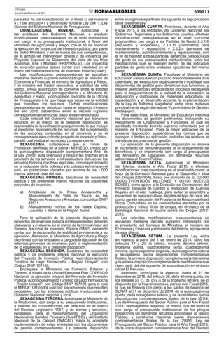 El Peruano
Jueves 4 de diciembre de 2014 539211
para este ﬁn, de lo establecido en el literal c) del numeral
41.1 del artículo 41 y del artículo 80 de la Ley 28411, Ley
General del Sistema Nacional de Presupuesto.
QUINCUAGÉSIMA NOVENA. Autorízase a
las entidades del Gobierno Nacional, a efectuar
modiﬁcaciones presupuestarias en el nivel institucional
con cargo a su presupuesto institucional, a favor del
Ministerio de Agricultura y Riego, con el ﬁn de ﬁnanciar
la ejecución de proyectos de inversión pública, por parte
de dicho Ministerio y en el marco de sus competencias,
en el ámbito de intervención directa o de inﬂuencia del
Proyecto Especial de Desarrollo del Valle de los Ríos
Apurímac, Ene y Mantaro (PROVRAEM). Los proyectos
de inversión pública deben contar con viabilidad en el
marco del Sistema Nacional de Inversión Pública (SNIP).
Las modiﬁcaciones presupuestarias se aprueban
mediante decreto supremo refrendado por el ministro de
Economía y Finanzas, el ministro de Agricultura y Riego,
y el ministro del Sector respectivo, a solicitud de este
último, previa suscripción de convenio entre la entidad
del Gobierno Nacional correspondiente y el Ministerio de
Agricultura y Riego, y con opinión favorable de la Oﬁcina
de Presupuesto o la que haga sus veces de la entidad
que transﬁere los recursos. Dichas modiﬁcaciones
presupuestarias se autorizan hasta el segundo trimestre
del año 2015, debiéndose emitir el decreto supremo
correspondiente dentro del plazo antes mencionado.
Cada entidad del Gobierno Nacional que transﬁere
recursos en el marco de la presente disposición, es
responsable de la veriﬁcación y seguimiento, lo que incluye
el monitoreo ﬁnanciero de los recursos, del cumplimiento
de las acciones contenidas en el convenio y en el
cronograma de ejecución del proyecto de inversión pública,
para lo cual realiza el monitoreo correspondiente.
SEXAGÉSIMA. Establécese que el Fondo de
Promoción del Riego en la Sierra - MI RIEGO, creado por
la quincuagésima disposición complementaria ﬁnal de
la Ley 29951, está orientado a reducir las brechas en la
provisión de los servicios e infraestructura del uso de los
recursos hídricos con ﬁnes agrícolas, con mayor impacto
en la reducción de la pobreza y la pobreza extrema en el
país, en poblaciones ubicadas por encima de los 1 000
metros sobre el nivel del mar.
SEXAGÉSIMA PRIMERA. Declárase de necesidad
pública y de preferente interés nacional los siguientes
proyectos de inversión:
a) Ampliación de la Presa Ancascocha y
Aﬁanzamiento del Valle de Yauca, en las
Regiones Ayacucho y Arequipa, con código SNIP
43531.
b) Aﬁanzamiento hídrico de los valles Caplina,
Locumba y Sama en la Región Tacna.
Para la aplicación de la presente disposición los
proyectos de inversión pública correspondientes deberán
elaborarse y evaluarse en el marco de la normatividad del
Sistema Nacional de Inversión Pública (SNIP), debiendo
contar con la declaración de viabilidad previamente a su
ejecución. Asimismo, el Ministerio de Agricultura y Riego
coordinará con las entidades a cargo de la ejecución de los
referidos proyectos de inversión, para la implementación
de lo establecido en la presente disposición.
SEXAGÉSIMA SEGUNDA. Declárase de necesidad
pública y de preferente interés nacional la ejecución
del Proyecto de Inversión Pública “Acondicionamiento
Turístico de Lago Yarinacocha - Región Ucayali”, con
Código SNIP 107180.
Encárgase al Ministerio de Comercio Exterior y
Turismo, a través de la Unidad Ejecutora Plan COPESCO
Nacional, la ejecución integral del Proyecto de Inversión
Pública “Acondicionamiento Turístico de Lago Yarinacocha
- Región Ucayali”, con Código SNIP 107180, para lo cual
el MINCETUR podrá suscribir los convenios que resulten
necesarios con las entidades públicas involucradas del
Gobierno Nacional, regional y local.
SEXAGÉSIMA TERCERA. Autorízase al Ministerio de
la Producción, con cargo a su presupuesto institucional,
a realizar las contrataciones de personal en el marco
del Decreto Legislativo 1057, y de bienes y servicios,
necesarios para el funcionamiento del Organismo
Nacional de Sanidad Pesquera (SANIPES) y del Instituto
Nacional de la Calidad (INACAL), hasta la completa
implementación de estas entidades con los documentos
de gestión correspondientes. La presente disposición
entra en vigencia a partir del día siguiente de la publicación
de la presente Ley.
SEXAGÉSIMA CUARTA. Prohíbese, durante el Año
Fiscal 2015, a las entidades del Gobierno Nacional, los
Gobiernos Regionales y los Gobiernos Locales, efectuar
modiﬁcaciones presupuestarias en el nivel funcional
programático con cargo a las Partidas de Gasto 2.3.1.6
(repuestos y accesorios), 2.3.1.11 (suministros para
mantenimiento y reparación) y 2.3.2.4 (servicios de
mantenimiento, acondicionamiento y reparaciones), con
el ﬁn de habilitar a otras partidas, genéricas o especíﬁcas
del gasto de sus presupuestos institucionales, salvo las
habilitaciones que se realicen dentro de las indicadas
partidas de gasto entre unidades ejecutoras del mismo
pliego.
SEXAGÉSIMA QUINTA. Facúltase al Ministerio de
Educación para que en un plazo no mayor de sesenta días
calendario, se reestructure orgánicamente y modiﬁque sus
documentos de gestión para dinamizar sus funciones, y
mejorar la eﬁciencia y eﬁcacia de los procesos necesarios
para el aseguramiento de la calidad de la educación, la
adquisición y distribución de materiales educativos, la
capacitación y el desarrollo docente, la implementación
de la Ley de Reforma Magisterial, entre otras materias
principalmente dependientes del Viceministerio de Gestión
Pedagógica.
Para tales ﬁnes, el Ministerio de Educación modiﬁca
los documentos de gestión pertinentes, incluyendo su
Reglamento de Organización y Funciones, el cual es
aprobado mediante decreto supremo refrendado por el
ministro de Educación. Para la mejor aplicación de la
presente disposición, suspéndense las normas que se
opongan o limiten su aplicación, incluidas las relativas al
trámite de documentos de gestión.
La aplicación de la presente disposición no implica
el incremento de remuneraciones ni el otorgamiento de
beneﬁcios, y se implementa con cargo al presupuesto
del Ministerio de Educación, sin demandar recursos
adicionales al Tesoro Público.
SEXAGÉSIMA SEXTA. Autorízase al Ministerio
del Interior, durante el Año Fiscal 2015, a efectuar
modiﬁcaciones presupuestarias en el nivel institucional, a
favor de la Comisión Nacional para el Desarrollo y Vida
Sin Drogas (DEVIDA), hasta por el monto de S/. 22 000
000,00 (VEINTIDÓS MILLONES Y 00/100 NUEVOS
SOLES), como apoyo a la Dirección de Operaciones del
Proyecto Especial de Control y Reducción de Cultivos
Ilegales en el Alto Huallaga, para evitar la resiembra y
expansión de nuevos cultivos ilegales de hoja de coca, así
como, para la ejecución del Programa de Responsabilidad
Social Comunitaria en las comunidades afectadas por la
producción y tráﬁco ilícito de drogas, en el marco de la
Estrategia Nacional de Lucha contra las Drogas 2012-
2016.
Las referidas modiﬁcaciones presupuestarias se
aprueban mediante decreto supremo, refrendado por
el presidente del Consejo de Ministros, el ministro de
Economía y Finanzas y el ministro del Interior, a propuesta
de este último.
SEXAGÉSIMA SÉTIMA. La presente Ley entra
en vigencia a partir del 1 de enero de 2015, salvo los
artículos 17 y 20, la sétima, novena, décima sétima,
trigésima quinta, cuadragésima sexta, cuadragésima
novena, quincuagésima segunda, quincuagésima octava
y sexagésima quinta disposiciones complementarias
ﬁnales, la primera disposición complementaria transitoria
y la sétima disposición complementaria modiﬁcatoria que
rigen partir del día siguiente de su publicación en el diario
oﬁcial El Peruano.
Asimismo, prorrógase la vigencia, hasta el 31 de
diciembre de 2015, del artículo 26, de la décima quinta, de
los literales a), c), d), g) y j) de la trigésima tercera, de lo
dispuesto por la trigésima octava, para el Año Fiscal 2015,
la que se ﬁnancia con cargo a los saldos de balance de
SUNAT al 31 de diciembre de 2014, de la quincuagésima
quinta, de la nonagésima sétima, y de la centésima quinta
disposiciones complementarias ﬁnales de la Ley 30114,
Ley de Presupuesto del Sector Público para el Año Fiscal
2014; septuagésima segunda la misma que se ﬁnancia
con cargo al presupuesto institucional de los pliegos
respectivos sin demandar recursos adicionales al Tesoro
Público, y centésima vigésima cuarta disposiciones
complementarias ﬁnales de la Ley 29951, Ley de
Presupuesto del Sector Público para el Año Fiscal 2013;
de la única disposición complementaria ﬁnal del Decreto
 