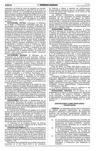 El Peruano
Jueves 4 de diciembre de 2014539216
realizados a la fecha así como de aquellos que resulten
necesarios para garantizar la ejecución de la Línea 2 y
Ramal Av. Faucett - Av. Gambetta de la Red Básica del
Metro de Lima y Callao; del proyecto Mejoramiento de la
Avenida Néstor Gambetta-Callao Tramo IIIB, así como del
Gasoducto Sur Peruano; ratiﬁcándose la plena validez
de los mismos, con el objeto de asegurar su viabilidad
e implementación efectiva y oportuna en favor de la
población.
OCTOGÉSIMA OCTAVA. Autorízase al Ministerio
de la Mujer y Poblaciones Vulnerables para que, en
coordinación con el Ministerio de Salud, el Ministerio de
Desarrollo e Inclusión Social y el Ministerio de Economía
y Finanzas, implementen las acciones pertinentes para
otorgar de manera gradual y progresiva las Pensiones no
Contributivas por Discapacidad Severa a las personas en
situación de pobreza, en el marco de lo dispuesto en la
Ley 29973, Ley General de la Persona con Discapacidad.
El ﬁnanciamiento de dichas acciones se efectuará con
cargo a los recursos asignados para dichas ﬁnalidades
en los presupuestos de los pliegos correspondientes.
Mediante decreto supremo refrendado por la ministra
de Desarrollo e Inclusión Social, el ministro de Salud,
el ministro de Economía y Finanzas, y la ministra de la
Mujer y Poblaciones Vulnerables, a propuesta de esta
última, se establecerán los criterios para determinar
los beneﬁciarios de la referida pensión, el monto de la
pensión, entre otros aspectos que resulten necesarios
para su implementación.
OCTOGÉSIMA NOVENA. El Ministerio de la
Producción, es el organismo que supervisa, evalúa y
controla el desarrollo de la materia acuicultura, para ello
facúltase a dicho Ministerio que mediante decreto supremo
reorganice las funciones en acuicultura a cargo de las
entidades y organismos públicos, dichas acciones se
realizarán en el marco de la Ley Marco de Modernización
de la Gestión del Estado, Ley 27658.
Asimismo, el Ministerio de la Producción tendrá a su
cargo el diseño, supervisión y evaluación de la política
de apoyo tecnológico para promover la innovación en
el sector productivo, y el Instituto Tecnológico de la
Producción (ITP) tendrá a su cargo la coordinación,
orientación, concertación y caliﬁcación de los Centros
de Innovación Tecnológicos – CITE públicos y privados,
así como las funciones establecidas en los literales b), c)
y d) del artículo 8º de la Ley 27267, Ley de Centros de
Innovación Tecnológica y modiﬁcatoria.
El ITP tiene su domicilio legal en la ciudad de Lima,
pudiendo establecer las sedes desconcentradas que sean
necesarias. Además, podrá crear e implementar Centros de
Innovación Tecnológicos – CITE a nivel nacional. Conforme
a las normas de organización y funciones del Estado, el ITP
está dirigido por un Consejo Directivo. El titular del ITP es su
Director Ejecutivo. La composición, designación y funciones
del Consejo Directivo, serán establecidas en el Reglamento
de Organización y Funciones, derogándose el artículo 10º
del Decreto Legislativo 92.
NONAGÉSIMA. Autorízase el otorgamiento de un
Complemento Retributivo de carácter no pensionable
a favor de los pensionistas del régimen del Decreto Ley
Nº 18846 que perciben del referido régimen una pensión
mensual inferior a S/. 370,00 (TRESCIENTOS SETENTA
Y 00/100 NUEVOS SOLES).
El Complemento Retributivo es pagado en la misma
oportunidad en que se paga la pensión que regularmente
percibe el pensionista del régimen del Decreto Ley Nº
18846, es adicional a dicha pensión, y equivale a la
diferencia entre el monto de la pensión mensual de dicho
pensionista, y la suma de S/. 370,00 (TRESCIENTOS
SETENTAY00/100 NUEVOS SOLES). Este Complemento
Retributivo tiene carácter permanente.
Lo dispuesto en el presente artículo se ﬁnancia
con cargo al presupuesto institucional de la Oﬁcina de
Normalización Previsional – ONP.
NONAGÉSIMAPRIMERA.Autorízase a los Ministerios
de Defensa y del Interior a destinar, en forma progresiva
y en un plazo de cinco años, recursos presupuestarios a
favor de los Fondos de Seguro de Retiro, Compensación
y Cesación del personal militar de la Fuerza Aérea del
Perú y policial de la Policía Nacional del Perú, a ﬁn de dar
cumplimiento de lo establecido en el segundo párrafo de
la Séptima Disposición Complementaria Final del Decreto
Legislativo 1132.
Para efecto de lo establecido en el párrafo precedente,
autorízase en el Año Fiscal 2015 a los ministerios
de Defensa e Interior a efectuar las modiﬁcaciones
presupuestarias necesarias para su cumplimiento, hasta
el 20% del monto total requerido, en el marco de las
normas legales vigentes.
Las referidas modiﬁcaciones presupuestarias se
efectuarán una vez publicados los estados ﬁnancieros
auditados de los Fondos de Seguro de Retiro,
Compensación y Cesación del personal militar de la Fuerza
Aérea del Perú y policial de la Policía Nacional del Perú
en los respectivos portales institucionales, y publicado el
decreto supremo a que se hace referencia en el segundo
párrafo de la Séptima Disposición Complementaria Final
del Decreto Legislativo 1132.
NONAGÉSIMA SEGUNDA. Exonérase al Pliego
028 de lo dispuesto en el artículo 6 de la presente Ley
a efectos que durante el Año Fiscal 2015 se continúe
otorgando la boniﬁcación mensual implementada en el
marco del Acuerdo de Mesa Directiva 071-2013-2014/
MESA-CR del Congreso de la República y se modiﬁque
la citada boniﬁcación para el Año Fiscal 2015, respecto a
su monto, conforme al numeral 1 del Acuerdo de Mesa 77-
2014-2015/MESA-CR. Además de encontrarse exonerado
del artículo 9 de la presente Ley.
Asimismo, autorízase a dicho pliego, en el año 2015,
la continuidad de proyectos de inversión para lo cual se
autoriza al Poder Ejecutivo para incorporar los créditos
presupuestarios de la fuente de ﬁnanciamiento Recursos
Ordinarios asignados en elAño Fiscal 2014 no devengados
al 31 de diciembre de dicho año, a dicho pliego para
ejecutar los proyectos de inversión. La incorporación se
realiza hasta el 31 de marzo de 2015, mediante decreto
supremo refrendado por el Ministro de Economía y
Finanzas. Para ello, exceptúase de lo dispuesto en el
artículo 7, párrafo 7.1, literal a), del Texto Único Ordenado
de la Ley 27245, Ley de Responsabilidad y Transparencia
Fiscal, y sus modiﬁcatorias.
Para tal efecto, el Pliego 028 deberá remitir a la
Dirección General de Presupuesto Público del Ministerio
de Economía y Finanzas su solicitud de incorporación de
recursos suscrita por su titular con el informe favorable
del Jefe de la Oﬁcina de Presupuesto o el que haga sus
veces.
Autorízase al Pliego 028 la ejecución de proyectos
para sedes legislativas o administrativas, equipamiento,
mobiliario y software, exceptuándose de la aplicación del
Decreto Legislativo 1017, Ley 28296, Ley 27293, Ley
29090 y del artículo 53 del Decreto Supremo Nº 035-2006-
VIVIENDA, normas reglamentarias, complementarias,
modiﬁcatorias y conexas.
La presente disposición entra en vigencia al día
siguiente de la publicación de la presente Ley.
NONAGÉSIMA TERCERA. En el marco de lo
establecido en el artículo 11 de la presente Ley, autorízase
a los Sectores del Gobierno Nacional a ﬁnanciar,
previa evaluación, proyectos de inversión pública de
la Municipalidad de Lima Metropolitana, conforme a las
condiciones y procedimientos establecidos en dicho
artículo.
DISPOSICIONES COMPLEMENTARIAS
TRANSITORIAS
PRIMERA. Las entidades públicas que a continuación
se detallan aprueban disposiciones de austeridad,
disciplina y calidad en el gasto público y de ingresos del
personal, que contienen necesariamente medidas en
esos rubros. Dicha aprobación se efectúa conforme a lo
siguiente:
a) En las empresas y entidades bajo el ámbito del
Fondo Nacional de Financiamiento de laActividad
Empresarial del Estado (FONAFE), mediante
decreto supremo refrendado por el ministro de
Economía y Finanzas.
b) En el Banco Central de Reserva del Perú (BCRP)
y la Superintendencia de Banca, Seguros
y Administradoras Privadas de Fondos de
Pensiones (SBS), mediante acuerdo de directorio
y resolución de su titular, según corresponda.
c) En la empresa Petróleos del Perú (PETROPERÚ
S.A.), mediante acuerdo de directorio. En materia
de ingresos del personal y arbitraje laboral, dicha
entidad se sujeta a los lineamientos técnicos
ﬁnancieros y limitaciones que establezca el
FONAFE.
 