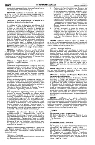 El Peruano
Jueves 4 de diciembre de 2014539218
seguimiento y evaluación del desempeño en el marco
del presupuesto por resultados. (...)”.
SEGUNDA. Modifícase el numeral 1.1 del artículo 1
de la Ley 29332, Ley que crea el Plan de Incentivos a la
Mejora de la Gestión y Modernización Municipal, conforme
al siguiente texto:
“Artículo 1º. Plan de Incentivos a la Mejora de la
Gestión y Modernización Municipal
1.1. Créase el Plan de Incentivos a la Mejora de la
Gestión y Modernización Municipal, en adelante
el Plan, el cual tiene por objetivos: i) Mejorar los
niveles de recaudación y la gestión de los tributos
municipales, fortaleciendo la estabilidad y eﬁciencia en
la percepción de los mismos; ii) Mejorar la ejecución
de proyectos de inversión pública, considerando los
lineamientos de política de mejora en la calidad del
gasto; iii) Reducir la desnutrición crónica infantil en el
país; iv) Simpliﬁcar trámites generando condiciones
favorables para el clima de negocios y promoviendo
la competitividad local; v) Mejorar la provisión de
servicios públicos locales prestados por los gobiernos
locales en el marco de la Ley 27972, Ley Orgánica de
Municipalidades; vi) Prevenir riesgos de desastres”.
TERCERA. Modifícase el primer párrafo del literal
b) del artículo 7, así como incorpórase el literal e) del
artículo 7, el cuarto párrafo del artículo 20, y la tercera
disposición complementaria ﬁnal de la Ley 30099, Ley de
Fortalecimiento de la Responsabilidad y Transparencia
Fiscal, conforme a los siguientes textos:
“Artículo 7. Reglas ﬁscales para los gobiernos
regionales y gobiernos locales
(...)
b) Regla del gasto no ﬁnanciero: El gasto no ﬁnanciero
no puede exceder el límite que resulte de aplicar al
estimado de gasto no ﬁnanciero del año anterior,
publicado en el Marco Macroeconómico Multianual
correspondiente, la variación porcentual del promedio
móvil de cuatro años de los ingresos anuales,
contados a partir del segundo año previo a cada año
ﬁscal correspondiente.
(...)
e) Para aquellos gobiernos locales que cuenten con
menos de siete (7) años de creados, la regla ﬁscal a
aplicar será el resultado primario no negativo. A partir
del octavo año estos gobiernos locales se sujetarán a
las reglas a) y b) del presente artículo”.
“Artículo 20. Informe Multianual de Gestión Fiscal de
los gobiernos regionales y gobiernos locales
(...)
Para los gobiernos regionales y locales que no hayan
remitido el Informe Multianual de Gestión Fiscal
o no hayan cumplido con la remisión en el plazo
previsto; lo elaboren o remitan de una forma distinta
a lo señalado en la presente Ley y su reglamento, o
contengan inconsistencias; o no incluyan la ﬁrma y
sello del titular de la entidad, o quien haga sus veces,
a través de la Declaración Jurada; aplican las reglas
ﬁscales previstas en el artículo 7 de la presente Ley
y de producirse un incumplimiento en las mismas se
sujetarán a las medidas correctivas establecidas en el
numeral 8.4 del artículo 8 de la presente Ley”.
“TERCERA. La Dirección General de Política
Macroeconómica y Descentralización Fiscal del
Ministerio de Economía y Finanzas emitirá directivas
para la mejor aplicación de la Ley de Fortalecimiento de
la Responsabilidad y Transparencia Fiscal, Ley 30099,
las mismas que serán aprobadas mediante Resolución
Ministerial y son de obligatorio cumplimiento para
los sujetos que se encuentren dentro del ámbito de
aplicación de la citada Ley”.
CUARTA. Modifícanse los numerales 1 y 2 del artículo
4 del Decreto Legislativo 1128, Decreto Legislativo que
crea la Agencia de Compras de las Fuerzas Armadas, con
el siguiente texto:
“Artículo 4.- Funciones
La Agencia de Compras de las Fuerzas Armadas tiene
las siguientes funciones:
1. Elaborar el Plan Estratégico de Compras del
Sector Defensa, en base a la determinación
de las necesidades de bienes, servicios, obras
y consultorías que presenten las unidades
ejecutoras y órganos del Sector Defensa
dentro de su ámbito de competencia. Dicho
documento de gestión establece, entre otros
aspectos, la visión, objetivos y estrategias de las
contrataciones, alcance de las contrataciones
y etapas de los procesos de contratación a ser
ejecutados por la Agencia y será aprobado por
Decreto Supremo refrendado por el Ministro de
Defensa;
2. Ejecutar alguna(s) o todas las etapas de
los procesos de contratación en el mercado
nacional, mercado extranjero, así como las
contrataciones de gobierno a gobierno según
corresponda, en concordancia con lo dispuesto
en el Plan Estratégico de Compras del Sector
Defensa;”
QUINTA. Modifícase el artículo 3 de la Ley 29963, Ley
de facilitación aduanera y de ingreso de participantes para
la realización de eventos internacionales declarados de
interés nacional, con el siguiente texto:
“Artículo 3. Admisión temporal
Los bienes pueden ser sometidos al régimen de
admisión temporal para reexportación en el mismo
estado durante el período comprendido desde los
noventa (90) días calendario anteriores al inicio del
evento hasta su culminación y por un plazo máximo
de autorización de noventa (90) días calendario
posteriores a dicho momento.
Los citados plazos pueden ser ampliados en casos
justiﬁcados hasta por un periodo similar por la
SUNAT y por periodos mayores mediante resolución
ministerial”.
SEXTA. Modifícase el artículo 1 de la Ley 29837,
Ley que crea el Programa Nacional de Becas y Crédito
Educativo, conforme al siguiente texto:
“Artículo 1. Creación del Programa Nacional de
Becas y Crédito Educativo
Créase el Programa Nacional de Becas y Crédito
Educativo, a cargo del Ministerio de Educación,
encargado del diseño, planiﬁcación, gestión, monitoreo
y evaluación de becas y créditos educativos para
el ﬁnanciamiento de estudios de educación técnica
y superior; estudios relacionados con los idiomas,
desde la etapa de educación básica, en instituciones
técnicas, universitarias y otros centros de formación
en general, formen parte o no del sistema educativo;
así como capacitación de artistas y artesanos y
entrenamiento especializado para la alta competencia
deportiva”.
SÉTIMA. Modifícase la quinta disposición
complementaria ﬁnal de la Ley 30025, Ley que facilita la
adquisición, expropiación y posesión de bienes inmuebles
para obras de infraestructura y declara de necesidad
pública la adquisición o expropiación de bienes inmuebles
afectados para la ejecución de diversas obras de
infraestructura, conforme al siguiente texto:
“QUINTA.
(...)
INFRAESTRUCTURA FERROVIARIA
60) Sistema Eléctrico de Transporte Masivo de Lima
y Callao, Líneas 1 y 2, y Línea 4: Ramal Av. Faucett
- Av. Gambetta.
(...)
INFRAESTRUCTURA DIVERSA
(...)
72) Proyecto de Inversión Pública Acondicionamiento
Turístico del Lago Yarinacocha - Región Ucayali.
73) Proyecto de Integración de la Infraestructura
Inmobiliaria del Congreso de la República.
74) Proyecto de Inversión Pública: “Instalación
del servicio de readaptación social en el nuevo
establecimiento penitenciario de Piura, en el distrito
de Sechura, provincia de Sechura, departamento de
Piura” - SNIP Nº 276865.
 