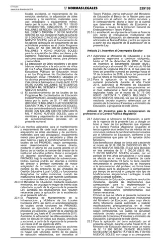 El Peruano
Jueves 4 de diciembre de 2014 539199
locales escolares, el mejoramiento de los
servicios sanitarios, la adquisición de útiles
escolares y de escritorio, materiales para
uso pedagógico y equipamiento menor,
hasta por la suma de S/. 358 761 130,00
(TRESCIENTOS CINCUENTA Y OCHO
MILLONES SETECIENTOS SESENTA Y UN
MIL CIENTO TREINTA Y 00/100 NUEVOS
SOLES), los que consideran hasta la suma de
S/.5000000,00(CINCOMILLONESY00/100
NUEVOS SOLES), para el ﬁnanciamiento de
los gastos operativos del seguimiento de las
actividades previstas en el citado Programa
y hasta S/. 50 000 000,00 (CINCUENTA
MILLONES Y 00/100 NUEVOS SOLES)
para la adquisición de útiles escolares y de
escritorio, materiales para uso pedagógico,
así como equipamiento menor, para primaria
y secundaria.
b) La adquisición de útiles escolares y de aseo
básicos destinados a la educación de niños
de 3 a 5 años matriculados en Instituciones
Educativas Públicas de Educación Inicial
y en los Programas No Escolarizados de
Educación Inicial (PRONOEI), ubicados en
los distritos pertenecientes a los quintiles 1 y
2 de pobreza, hasta por un monto de S/. 8 770
073,00 (OCHO MILLONES SETECIENTOS
SETENTA MIL SETENTA Y TRES Y 00/100
NUEVOS SOLES).
c) El acondicionamiento de los locales de los
Programas No Escolarizados de Educación
Inicial(PRONOEI),ubicadosenzonasrurales,
hasta por la suma de S/. 17 440 000,00
(DIECISIETE MILLONES CUATROCIENTOS
CUARENTAMILY 00/100 NUEVOS SOLES),
los que consideran hasta la suma de S/. 1 150
000,00 (UN MILLÓN CIENTO CINCUENTA
MIL Y 00/100 NUEVOS SOLES), para el
monitoreo y seguimiento de las actividades
de acondicionamiento previstas en el
presente numeral.
20.2 Los montos asignados para el mantenimiento
y mejoramiento de cada local escolar, para la
adquisición de útiles escolares y de escritorio,
materiales para uso pedagógico, equipamiento
menor para primaria y secundaria y útiles de
aseo básicos, y para el acondicionamiento de los
locales de los PRONOEI, según corresponda,
serán desembolsados de manera directa,
mediante el abono en una cuenta abierta en el
Banco de la Nación, a nombre del director de la
institución educativa pública, titular o encargado
y/o docente coordinador en los casos del
PRONOEI, bajo la modalidad de subvenciones.
Dichas cuentas podrán ser abiertas a nombre
del director o profesor nombrado de mayor
antigüedad de la institución educativa; o a
nombre de los directores de las Unidades de
Gestión Educativa Local (UGEL) o funcionarios
designados por estas instancias, cuando las
instituciones educativas por razones justiﬁcadas
no cuenten con director, titular o encargado.
20.3 El Ministerio de Educación, mediante resolución
ministerial, en un plazo no mayor de treinta días
calendario, a partir de la vigencia de la presente
Ley, aprobará las disposiciones que resulten
necesarias para la aplicación de lo establecido
en el presente artículo.
20.4 El Programa de Mantenimiento de la
Infraestructura y Mobiliario de los Locales
Escolares 2015, así como el acondicionamiento
de locales donde funcionan los PRONOEI,
deberán ser ejecutados en todas sus etapas,
procesos y/o acciones, a partir de la vigencia de
la presente Ley, hasta el 30 de setiembre de 2015.
Asimismo, la adquisición de útiles escolares y de
aseo se ejecuta en todas sus etapas, procesos
y acciones, a partir de la vigencia de la presente
Ley hasta el 31 de agosto de 2015.
Los recursos desembolsados para las acciones
establecidas en la presente disposición, que
no hayan sido utilizados dentro de los plazos
de ejecución establecidos, son devueltos al
Tesoro Público, previa instrucción del Ministerio
de Educación al Banco de la Nación para que
proceda con el extorno de dichos recursos y
el correspondiente abono a favor de la cuenta
que determine el Ministerio de Economía y
Finanzas, a través de la Dirección General de
Endeudamiento y Tesoro Público.
20.5 Lo establecido en el presente artículo se ﬁnancia
con cargo al presupuesto institucional del
Ministerio de Educación, sin demandar recursos
adicionales al Tesoro Público, y entra en vigencia
a partir del día siguiente de la publicación de la
presente Ley.
Artículo 21. Incentivo al Desempeño Escolar
21.1 Autorízase al Ministerio de Educación y a los
gobiernos regionales a continuar otorgando,
hasta el 31 de diciembre de 2016, el Bono
de Incentivo al Desempeño Escolar (BDE),
autorizado por el numeral 10.1 del artículo 10 del
Decreto de Urgencia 002-2014, el que para los
ﬁnes del presente numeral se prorroga hasta el
31 de diciembre de 2016, a favor del personal al
que se reﬁere el mencionado numeral.
21.2 Para la aplicación de lo dispuesto en el
numeral precedente durante el Año Fiscal
2015, autorízase al Ministerio de Educación
a realizar modiﬁcaciones presupuestarias en
el nivel institucional a favor de los gobiernos
regionales hasta por el monto de S/. 75 000
000,00 (SETENTA Y CINCO MILLONES Y
00/100 NUEVOS SOLES), las que se aprueban
mediante decreto supremo refrendado por el
ministro de Economía y Finanzas y el ministro de
Educación, a propuesta de este último.
Artículo 22. Incentivo para la incorporación de
profesores a la Carrera Pública Magisterial
22.1 Autorízase al Ministerio de Educación, a partir
de la vigencia de la presente Ley, a otorgar un
bono a favor de los profesores que ingresen
a la Carrera Pública Magisterial ocupando el
tercio superior en el orden ﬁnal de méritos de los
concursospúblicosdenombramientoconvocados
por el Ministerio de Educación, conforme a los
procedimientos que para tal ﬁn apruebe dicho
Ministerio.
Este beneﬁcio se otorga por única vez y asciende
al monto de S/.18 000,00 (DIECIOCHO MIL Y
00/100 NUEVOS SOLES), el que será abonado
en tres armadas de S/. 6 000,00 (SEIS MIL
Y 00/100 NUEVOS SOLES) anuales, por un
periodo de tres años consecutivos y cuyo pago
se efectúa en el mes de diciembre de cada
año correspondiente. El bono no tiene carácter
remunerativo ni pensionable, no se incorpora
a la remuneración del profesor, no forma base
de cálculo para la asignación o compensación
por tiempo de servicios o cualquier otro tipo de
boniﬁcaciones, asignaciones o entregas, ni está
afecto a cargas sociales.
El Ministerio de Educación, mediante resolución
ministerial, aprueba las disposiciones que
correspondan para la implementación y
otorgamiento del citado bono, así como las
demás disposiciones complementarias que
fueran necesarias.
El bono al que se reﬁere el presente numeral se
ﬁnancia con cargo al presupuesto institucional
del Ministerio de Educación, para cuyo efecto
dicho Ministerio queda autorizado a realizar
modiﬁcaciones presupuestarias en el nivel
institucional a favor de los gobiernos regionales,
según corresponda, las cuales se aprueban
mediante decreto supremo refrendado por el
ministro de Economía y Finanzas y el ministro de
Educación, a propuesta de este último.
22.2 Para la aplicación del bono autorizado por el
presente artículo, durante el Año Fiscal 2015, el
Ministerio de Educación destina hasta un monto
de S/. 15 996 000,00 (QUINCE MILLONES
NOVECIENTOS NOVENTA Y SEIS MIL Y 00/100
NUEVOS SOLES) con cargo a su presupuesto
 