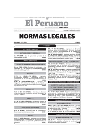Domingo 14 de diciembre de 2014
539859Año XXXI - Nº 13087
AÑO DE LA PROMOCIÓN DE LA INDUSTRIA RESPONSABLE Y DEL COMPROMISO CLIMÁTICO
PODER LEGISLATIVO
CONGRESO DE LA REPUBLICA
Ley N° 30287.- Ley de prevención y control de la
tuberculosis en el Perú 539860
PODER EJECUTIVO
PRESIDENCIA DEL CONSEJO DE MINISTROS
D.S. N° 073-2014-PCM.- Declaran día no laborable a nivel
nacional el día 2 de enero de 2015, para los trabajadores
del sector público y privado 539865
CULTURA
R.VM. N° 133-2014-VMPCIC-MC.- Aprueban
actualización catastral y expediente técnico de
delimitación de la Zona Arqueológica Monumental El
Paraíso 539866
R.VM. N° 134-2014-VMPCIC-MC.- Declaran bien
integrante del Patrimonio Cultural de la Nación a
monumentos arqueológicos prehispánicos ubicados en el
departamento de Lima 539870
EDUCACION
R.M. N° 551-2014-MINEDU.- Constituyen Comisión
Organizadora de la Universidad Nacional Tecnológica de
Lima Sur - UNTELS 539872
PRODUCE
D.S. N° 012-2014-PRODUCE.- Aprueban el Sistema de
Notiﬁcación Electrónica del Ministerio de la Producción
539872
RELACIONES EXTERIORES
R.M. N° 941/RE.- Autorizan viaje de funcionarios a
Colombia, en comisión de servicios 539874
SALUD
R.M. N° 960-2014/MINSA.- Designan Jefe de Equipo
de la Dirección de Equipamiento de la Dirección General
de Infraestructura, Equipamiento y Mantenimiento del
Ministerio 539875
R.M. N° 961-2014/MINSA.- Aprueban la Directiva
Sanitaria N°060-MINSA/DGE-V.01 “Directiva Sanitaria
para la Vigilancia Epidemiológica de la Diabetes en
Establecimientos de Salud” 539875
R.M. N° 962-2014/MINSA.- Aprueban la Norma Técnica
de Salud N° 097-MINSA/DGSP-V.02 “Norma Técnica de
Salud de Atención Integral del Adulto con Infección por el
Virus de la Inmunodeﬁciencia Humana (VIH)” 539876
VIVIENDA, CONSTRUCCION Y SANEAMIENTO
R.M. N° 438-2014-VIVIENDA.- Designan representante
del Ministerio ante el Directorio de la Sociedad de
Beneﬁcencia Pública y Junta de Participación Social de
Catacaos - Piura 539876
R.M. N° 439-2014-VIVIENDA.- Designan representante
del Ministerio ante el Directorio de la Sociedad de
Beneﬁcencia Pública y Junta de Participación Social de
Paita - Piura 539877
R.M. N° 440-2014-VIVIENDA.- Designan representante
del Ministerio ante el Directorio de la Sociedad de
Beneﬁcencia Pública y Junta de Participación Social de
Ayabaca - Piura 539877
ORGANISMOS TECNICOS ESPECIALIZADOS
INSTITUTO NACIONAL DE DEFENSA DE
LA COMPETENCIA Y DE LA PROTECCION
DE LA PROPIEDAD INTELECTUAL
Res. N° 1791-2014/ILN-CCO.- Designan representante de
la Comisión de Procedimientos Concursales del lndecopi
sede Lima Norte ante Juntas de Acreedores y para la
certiﬁcación de copias a que se reﬁeren los artículos 21 y
22 de la Ley General del Sistema Concursal 539879
ORGANOS AUTONOMOS
MINISTERIO PUBLICO
RR. N°s. 5212 y 5213-2014-MP-FN.- Autorizan a ﬁscales
y personal administrativo para participar en pasantías que
se realizarán en Chile y Colombia 539879
Res. N° 5260-2014-MP-FN.- Incluyen a diversos ﬁscales
en los alcances de la Res. N° 5212-2014-MP-FN 539883
GOBIERNOS LOCALES
MUNICIPALIDAD DE ATE
D.A. N° 034.- Prorrogan vigencia de la Ordenanza N°
358-MDA, que establece beneﬁcio de condonación de
deudas tributarias y no tributarias 539884
Sumario
 