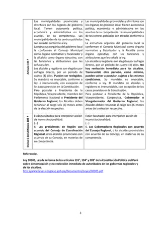 3
Artículo194º
Las municipalidades provinciales y
distritales son los órganos de gobierno
local. Tienen autonomía política,
económica y administrativa en los
asuntos de su competencia. Las
municipalidades de los centros poblados
son creadas conforme a ley.
La estructura orgánica del gobierno local
la conforman el Concejo Municipal
como órgano normativo y fiscalizador y
la Alcaldía como órgano ejecutivo, con
las funciones y atribuciones que les
señala la ley.
Los alcaldes y regidores son elegidos por
sufragio directo, por un período de
cuatro (4) años. Pueden ser reelegidos.
Su mandato es revocable, conforme a
ley, e irrenunciable, con excepción de
los casos previstos en la Constitución.
Para postular a Presidente de la
República, Vicepresidente, miembro del
Parlamento Nacional o Presidente del
Gobierno Regional; los Alcaldes deben
renunciar al cargo seis (6) meses antes
de la elección respectiva.
Las municipalidades provinciales y distritales son
los órganos de gobierno local. Tienen autonomía
política, económica y administrativa en los
asuntos de su competencia. Las municipalidades
de los centros poblados son creadas conforme a
ley.
La estructura orgánica del gobierno local la
conforman el Concejo Municipal como órgano
normativo y fiscalizador y la Alcaldía como
órgano ejecutivo, con las funciones y
atribuciones que les señala la ley.
Los alcaldes y regidores son elegidos por sufragio
directo, por un período de cuatro (4) años. No
hay reelección inmediata para los alcaldes.
Transcurrido otro período, como mínimo,
pueden volver a postular, sujetos a las mismas
condiciones. Su mandato es revocable,
conforme a ley. El mandato de alcaldes y
regidores es irrenunciable, con excepción de los
casos previstos en la Constitución.
Para postular a Presidente de la República,
Vicepresidente, Congresista, Gobernador o
Vicegobernador del Gobierno Regional; los
Alcaldes deben renunciar al cargo seis (6) meses
antes de la elección respectiva.
Inciso6delArtículo203º
Están facultados para interponer acción
de inconstitucionalidad:
(…)
6. Los presidentes de Región con
acuerdo del Consejo de Coordinación
Regional, o los alcaldes provinciales con
acuerdo de su Concejo, en materias de
su competencia.
Están facultados para interponer acción de
inconstitucionalidad:
(…)
6. Los Gobernadores Regionales con acuerdo
del Consejo Regional, o los alcaldes provinciales
con acuerdo de su Concejo, en materias de su
competencia.
Referencias
Ley 30305, Ley de reforma de los artículos 191°, 194° y 203° de la Constitución Política del Perú
sobre denominación y no reelección inmediata de autoridades de los gobiernos regionales y
de los alcaldes.
http://www.leyes.congreso.gob.pe/Documentos/Leyes/30305.pdf
 