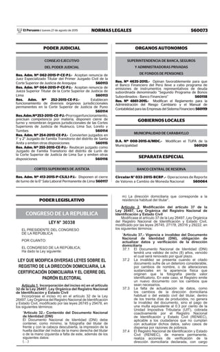 560073NORMAS LEGALESJueves 27 de agosto de 2015El Peruano /
PODER LEGISLATIVO
CONGRESO DE LA REPUBLICA
LEY N° 30338
EL PRESIDENTE DEL CONGRESO
DE LA REPÚBLICA
POR CUANTO:
EL CONGRESO DE LA REPÚBLICA;
Ha dado la Ley siguiente:
LEY QUE MODIFICA DIVERSAS LEYES SOBRE EL
REGISTRO DE LA DIRECCIÓN DOMICILIARIA, LA
CERTIFICACIÓN DOMICILIARIA Y EL CIERRE DEL
PADRÓN ELECTORAL
Artículo 1. Incorporación del inciso m) en el artículo
32 de la Ley 26497, Ley Orgánica del Registro Nacional
de Identiﬁcación y Estado Civil
Incorpórase el inciso m) en el artículo 32 de la Ley
26497, Ley Orgánica del Registro Nacional de Identiﬁcación
y Estado Civil, modiﬁcado por las leyes 26745 y 29478, en
los siguientes términos:
“Artículo 32.- Contenido del Documento Nacional
de Identidad (DNI)
El Documento Nacional de Identidad (DNI) debe
contener, como mínimo, la fotografía del titular de
frente y con la cabeza descubierta, la impresión de la
huella dactilar del índice de la mano derecha del titular
o de la mano izquierda a falta de este, además de los
siguientes datos:
(…)
m) La dirección domiciliaria que corresponde a la
residencia habitual del titular”.
Artículo 2. Modiﬁcación del artículo 37 de la
Ley 26497, Ley Orgánica del Registro Nacional de
Identiﬁcación y Estado Civil
Modifícase el artículo 37 de la Ley 26497, Ley Orgánica
del Registro Nacional de Identiﬁcación y Estado Civil,
modiﬁcado por las leyes 26745, 27178, 28316 y 29222, en
los siguientes términos:
“Artículo 37.- Vigencia e invalidez del Documento
Nacional de Identidad (DNI), obligación de
actualizar datos y veriﬁcación de la dirección
domiciliaria
37.1 El Documento Nacional de Identidad (DNI)
tendrá una validez de ocho (8) años, vencido
el cual será renovado por igual plazo.
37.2 La invalidez se presenta cuando el citado
documento sufre de un deterioro considerable,
por cambios de nombre, o de alteraciones
sustanciales en la apariencia física que
originen que la fotografía pierda valor
identiﬁcatorio. En este caso, el Registro emite
un nuevo documento con los cambios que
sean necesarios.
37.3 La falta de actualización de datos, como
los cambios de la dirección domiciliaria
habitual o del estado civil del titular, dentro
de los treinta días de producidos, no genera
la invalidez del documento, sino el pago de
una multa equivalente al 0.3 por ciento de la
Unidad Impositiva Tributaria (UIT), cobrada
coactivamente por el Registro Nacional
de Identiﬁcación y Estado Civil (RENIEC),
aplicable a los ciudadanos que no cumplan
con actualizar dichos datos, salvo casos de
dispensa por razones de pobreza.
37.4 El Registro Nacional de Identiﬁcación y Estado
Civil (RENIEC), de manera permanente,
realiza acciones de veriﬁcación de la
dirección domiciliaria declarada, con cargo
PODER JUDICIAL
CONSEJO EJECUTIVO
DEL PODER JUDICIAL
Res. Adm. Nº 062-2015-P-CE-PJ.- Aceptan renuncia de
Juez Especializado Titular del Primer Juzgado Civil de la
Corte Superior de Justicia de Arequipa 560113
Res. Adm. Nº 064-2015-P-CE-PJ.- Aceptan renuncia de
Jueza Superior Titular de la Corte Superior de Justicia de
Lima 560113
Res. Adm. Nº 252-2015-CE-PJ.- Establecen
funcionamiento de diversos órganoss jurisdiccionales
permanentes en la Corte Superior de Justicia de Puno
560114
Res.Adm.Nº253-2015-CE-PJ.-Prorroganfuncionamiento,
precisan competencia por materia, disponen cierre de
turno y renombran órganos jurisdiccionales de las Cortes
Superiores de Justicia de Huánuco, Lima Sur, Loreto y
Tumbes 560114
Res. Adm. Nº 254-2015-CE-PJ.- Convierten juzgados en
1° y 2° Juzgado de Familia Transitorio del distrito de Santa
Anita y emiten otras disposiciones 560115
Res. Adm. Nº 255-2015-CE-PJ.- Reubican juzgado como
Juzgado de Familia Transitorio del distrito de Lurín de
la Corte Superior de Justicia de Lima Sur y emiten otras
disposiciones 560116
CORTES SUPERIORES DE JUSTICIA
Res. Adm. Nº 413-2015-P-CSJLI-PJ.- Disponen el cierre
de turno de la 6° Sala Laboral Permanente de Lima 560117
ORGANOS AUTONOMOS
SUPERINTENDENCIA DE BANCA, SEGUROS
Y ADMINISTRADORAS PRIVADAS
DE FONDOS DE PENSIONES
Res. Nº 4635-2015.- Opinan favorablemente para que
el Banco Financiero del Perú lleve a cabo programa de
emisiones de instrumentos representativos de deuda
subordinada denominado “Segundo Programa de Bonos
Subordinados - Banco Financiero” 560118
Res. Nº 4861-2015.- Modifican el Reglamento para la
Administración del Riesgo Cambiario y el Manual de
Contabilidad para las Empresas del Sistema Financiero 560119
GOBIERNOS LOCALES
MUNICIPALIDAD DE CARABAYLLO
D.A. Nº 008-2015-A/MDC.- Modifican el TUPA de la
Municipalidad 560120
SEPARATA ESPECIAL
BANCO CENTRAL DE RESERVA
Circular N° 033-2015-BCRP .- Operaciones de Reporte
de Valores a Cambio de Moneda Nacional 560064
 