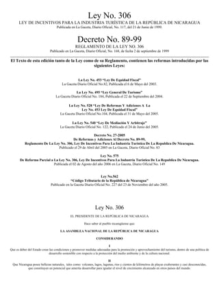 Ley No. 306
LEY DE INCENTIVOS PARA LA INDUSTRIA TURÍSTICA DE LA REPÚBLICA DE NICARAGUA
Publicada en La Gaceta, Diario Oficial, No. 117, del 21 de Junio de 1999.
Decreto No. 89-99
REGLAMENTO DE LA LEY NO. 306
Publicado en La Gaceta, Diario Oficial, No. 168, de fecha 2 de septiembre de 1999
El Texto de esta edición tanto de la Ley como de su Reglamento, contienen las reformas introducidas por las
siguientes Leyes:
La Ley No. 453 “Ley De Equidad Fiscal”
La Gaceta Diario Oficial No.82, Publicada el 6 de Mayo del 2003.
La Ley No. 495 “Ley General De Turismo”
La Gaceta Diario Oficial No. 184, Publicada el 22 de Septiembre del 2004.
La Ley No. 528 “Ley De Reformas Y Adiciones A La
Ley No. 453 Ley De Equidad Fiscal”
La Gaceta Diario Oficial No.104, Publicada el 31 de Mayo del 2005.
La Ley No. 540 “Ley De Mediación Y Arbitraje”
La Gaceta Diario Oficial No. 122, Publicada el 24 de Junio del 2005.
Decreto No. 27-2005
De Reformas y Adiciones Al Decreto No. 89-99,
Reglamento De La Ley No. 306, Ley De Incentivos Para La Industria Turística De La Republica De Nicaragua.
Publicado el 29 de Abril del 2005 en La Gaceta, Diario Oficial No. 83
Ley No. 575
De Reforma Parcial a La Ley No. 306, Ley De Incentivos Para La Industria Turística De La Republica De Nicaragua.
Publicada el 02 de Agosto del año 2006 en La Gaceta, Diario Oficial No. 149
Ley No.562
“Código Tributario de la República de Nicaragua”
Publicado en la Gaceta Diario Oficial No. 227 del 23 de Noviembre del año 2005.
Ley No. 306
EL PRESIDENTE DE LA REPÚBLICA DE NICARAGUA
Hace saber al pueblo nicaragüense que:
LA ASAMBLEA NACIONAL DE LA REPÚBLICA DE NICARAGUA
CONSIDERANDO
I
Que es deber del Estado crear las condiciones y promover medidas adecuadas para la promoción y aprovechamiento del turismo, dentro de una política de
desarrollo sostenible con respecto a la protección del medio ambiente y de la cultura nacional.
II
Que Nicaragua posee bellezas naturales, tales como: volcanes, lagos, lagunas, ríos y cientos de kilómetros de playas exuberantes y casi desconocidas,
que constituyen un potencial que amerita desarrollar para igualar el nivel de crecimiento alcanzado en otros países del mundo.
 