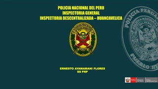 ERNESTO AYAMAMANI FLORES
SS PNP
POLICIA NACIONAL DEL PERU
INSPECTORIA GENERAL
INSPECTORIA DESCENTRALIZADA – HUANCAVELICA
 