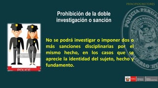 No se podrá investigar o imponer dos o
más sanciones disciplinarias por el
mismo hecho, en los casos que se
aprecie la identidad del sujeto, hecho y
fundamento.
Prohibición de la doble
investigación o sanción
PRINCIPIOS RECTORES
 