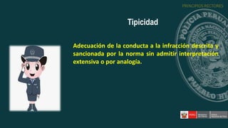 Adecuación de la conducta a la infracción descrita y
sancionada por la norma sin admitir interpretación
extensiva o por analogía.
Tipicidad
PRINCIPIOS RECTORES
 