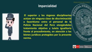 El superior y los órganos disciplinarios
actúan sin ninguna clase de discriminación
o favoritismo entre el personal de la
Policía Nacional del Perú otorgándoles
tratamiento objetivo y tutela igualitaria
frente al procedimiento, en atención a los
bienes jurídicos protegidos por la presente
norma.
Imparcialidad
PRINCIPIOS RECTORES
 