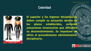 El superior y los órganos disciplinarios
deben cumplir su actuación dentro de
los plazos establecidos, evitando
actuaciones innecesarias que dificulten
su desenvolvimiento. Se impulsará de
oficio el procedimiento administrativo-
disciplinario.
Celeridad
PRINCIPIOS RECTORES
 