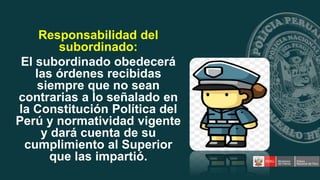 Responsabilidad del
subordinado:
El subordinado obedecerá
las órdenes recibidas
siempre que no sean
contrarias a lo señalado en
la Constitución Política del
Perú y normatividad vigente
y dará cuenta de su
cumplimiento al Superior
que las impartió.
 