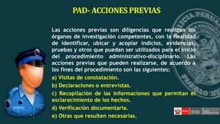 PAD- ACCIONES PREVIAS
Las acciones previas son diligencias que realizan los
órganos de investigación competentes, con la finalidad
de identificar, ubicar y acopiar indicios, evidencias,
pruebas y otros que puedan ser utilizados para el inicio
del procedimiento administrativo-disciplinario. Las
acciones previas que pueden realizarse, de acuerdo a
los fines del procedimiento son las siguientes:
a) Visitas de constatación.
b) Declaraciones o entrevistas.
c) Recopilación de las informaciones que permitan el
esclarecimiento de los hechos.
d) Verificación documentaria.
e) Otras que resulten necesarias.
 