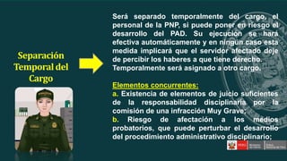 Será separado temporalmente del cargo, el
personal de la PNP, si puede poner en riesgo el
desarrollo del PAD. Su ejecución se hará
efectiva automáticamente y en ningún caso esta
medida implicará que el servidor afectado deje
de percibir los haberes a que tiene derecho.
Temporalmente será asignado a otro cargo.
Elementos concurrentes:
a. Existencia de elementos de juicio suficientes
de la responsabilidad disciplinaria por la
comisión de una infracción Muy Grave;
b. Riesgo de afectación a los medios
probatorios, que puede perturbar el desarrollo
del procedimiento administrativo disciplinario;
Separación
Temporaldel
Cargo
 