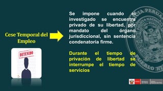 Se impone cuando el
investigado se encuentra
privado de su libertad, por
mandato del órgano
jurisdiccional, sin sentencia
condenatoria firme.
Durante el tiempo de
privación de libertad se
interrumpe el tiempo de
servicios
Cese Temporaldel
Empleo
 