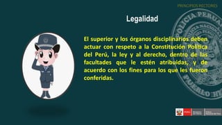 El superior y los órganos disciplinarios deben
actuar con respeto a la Constitución Política
del Perú, la ley y al derecho, dentro de las
facultades que le estén atribuidas, y de
acuerdo con los fines para los que les fueron
conferidas.
Legalidad
PRINCIPIOS RECTORES
 