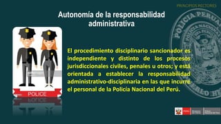 El procedimiento disciplinario sancionador es
independiente y distinto de los procesos
jurisdiccionales civiles, penales u otros; y está
orientada a establecer la responsabilidad
administrativo-disciplinaria en las que incurre
el personal de la Policía Nacional del Perú.
Autonomía de la responsabilidad
administrativa
PRINCIPIOS RECTORES
 