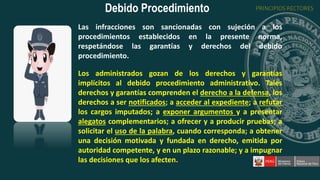 Las infracciones son sancionadas con sujeción a los
procedimientos establecidos en la presente norma,
respetándose las garantías y derechos del debido
procedimiento.
Los administrados gozan de los derechos y garantías
implícitos al debido procedimiento administrativo. Tales
derechos y garantías comprenden el derecho a la defensa, los
derechos a ser notificados; a acceder al expediente; a refutar
los cargos imputados; a exponer argumentos y a presentar
alegatos complementarios; a ofrecer y a producir pruebas; a
solicitar el uso de la palabra, cuando corresponda; a obtener
una decisión motivada y fundada en derecho, emitida por
autoridad competente, y en un plazo razonable; y a impugnar
las decisiones que los afecten.
Debido Procedimiento PRINCIPIOS RECTORES
 
