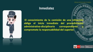 El conocimiento de la comisión de una infracción
obliga el inicio inmediato del procedimiento
administrativo-disciplinario correspondiente y
compromete la responsabilidad del superior.
Inmediatez
PRINCIPIOS RECTORES
 