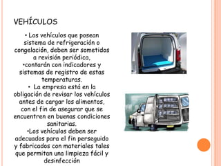Los alimentos y materias primas que por su naturaleza requieran  mantenerse  refrigerados o congelados deben ser transportados y distribuidos  bajo condiciones que aseguren y garanticen condiciones de refrigeración  o congelación hasta su destino final.vehículos Los vehículos que posean  sistema de refrigeración o congelación, deben ser sometidos a revisión periódica, 