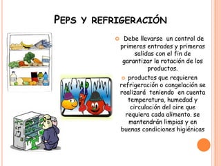 Peps y refrigeraciónDebe llevarse  un control de primeras entradas y primeras salidas con el fin de garantizar la rotación de los productos. productos que requieren refrigeración o congelación se realizará  teniendo  en cuenta temperatura, humedad y circulación del aire que requiera cada alimento. se mantendrán limpias y en buenas condiciones higiénicas