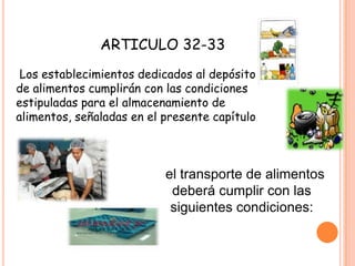 ARTICULO 32-33 Los establecimientos dedicados al depósito de alimentos cumplirán con las condiciones estipuladas para el almacenamiento de alimentos, señaladas en el presente capítulo.el transporte de alimentos deberá cumplir con las siguientes condiciones:
