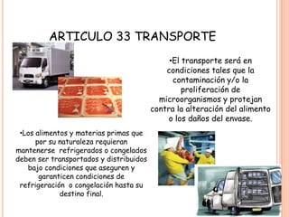 ARTICULO 33 TRANSPORTEEl transporte será en condiciones tales que la contaminación y/o la proliferación de microorganismos y protejan contra la alteración del alimento o los daños del envase.