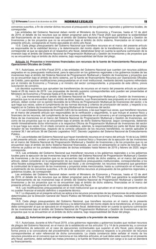 El Peruano / Jueves 6 de diciembre de 2018 11NORMAS LEGALES
convenios suscritos, a ﬁn de orientar dichos recursos al presupuesto de los gobiernos regionales y gobiernos locales, de
corresponder.
Las entidades del Gobierno Nacional deben remitir al Ministerio de Economía y Finanzas, hasta el 12 de abril
de 2019, el detalle de los recursos que se deben programar para el Año Fiscal 2020 que garantice la sostenibilidad
del ﬁnanciamiento de las inversiones bajo el ámbito del Sistema Nacional de Programación Multianual y Gestión de
Inversiones y de los proyectos que no se encuentran bajo el ámbito de dicho sistema, ﬁnanciados en el marco del
presente artículo, consignando el monto ejecutable en dicho año ﬁscal.
13.6. Cada pliego presupuestario del Gobierno Nacional que transﬁera recursos en el marco del presente artículo
es responsable de la viabilidad técnica y la determinación del monto objeto de la transferencia, el mismo que debe
corresponder al que se ejecutará en el respectivo año ﬁscal, debiéndose tener en cuenta la oportuna culminación de la
inversión bajo el ámbito del Sistema Nacional de Programación Multianual y Gestión de Inversiones y de proyectos que
no se encuentran bajo el ámbito de dicho sistema, bajo responsabilidad del titular del pliego.
Artículo 14. Proyectos e inversiones ﬁnanciados con recursos de la fuente de ﬁnanciamiento Recursos por
Operaciones Oﬁciales de Crédito
14.1. Autorízase, en el Año Fiscal 2019, a las entidades del Gobierno Nacional que cuenten con recursos públicos
asignados en su presupuesto institucional, para la ejecución en los gobiernos regionales o los gobiernos locales de las
inversiones bajo el ámbito del Sistema Nacional de Programación Multianual y Gestión de Inversiones y proyectos que
no se encuentran bajo el ámbito de dicho sistema, por la fuente de ﬁnanciamiento Recursos por Operaciones Oﬁciales
de Crédito, para aprobar modiﬁcaciones presupuestarias en el nivel institucional, mediante decreto supremo refrendado
por el ministro de Economía y Finanzas y el ministro del sector correspondiente, a propuesta de este último, previa
suscripción de convenio.
Los decretos supremos que aprueben las transferencias de recursos en el marco del presente artículo se publican
hasta el 29 de marzo de 2019. Las propuestas de decreto supremo correspondientes solo pueden ser presentadas al
Ministerio de Economía y Finanzas hasta el 8 de marzo de 2019.
14.2. Las inversiones bajo el ámbito del Sistema Nacional de Programación Multianual y Gestión de Inversiones y
proyectos que no se encuentren bajo el ámbito de dicho sistema, cuyo ﬁnanciamiento sea propuesto en el marco de este
artículo, deben contar con la opinión favorable de la Oﬁcina de Programación Multianual de Inversiones del sector, o la
que haga sus veces, sobre el cumplimiento de las normas técnicas y criterios de priorización del sector, y respecto a su
registro en la Cartera de Inversiones del Programa Multianual de Inversiones del sector.
14.3. Las Unidades Ejecutoras de Inversión (UEI) de los sectores, o las que hagan sus veces, que transﬁeren recursos
en el marco del presente artículo son responsables de la veriﬁcación y seguimiento, lo que incluye el avance físico y
ﬁnanciero de los recursos, del cumplimiento de las acciones contenidas en el convenio y en el cronograma de ejecución
física de las inversiones en el marco del Sistema Nacional de Programación Multianual y Gestión de Inversiones, así
como de los proyectos que no se encuentren bajo el ámbito de dicho Sistema Nacional, según corresponda, debiendo
remitir trimestralmente dicha información a la respectiva Oﬁcina de Programación Multianual de Inversiones del sector
o la que haga sus veces. En el citado convenio se establece, además, la responsabilidad por parte del titular del pliego
receptor de las transferencias, respecto de la correcta utilización de los recursos transferidos, no siendo aplicable el
numeral 36.1 del artículo 36 del Decreto Legislativo 1437, Decreto Legislativo del Sistema Nacional de Endeudamiento
Público.
14.4. Las entidades del Gobierno Nacional que hayan transferido recursos en el marco del artículo 14 de la Ley 30693
y del presente artículo, emiten un informe técnico sobre el avance físico y ﬁnanciero de la ejecución de las inversiones
en el marco del Sistema Nacional de Programación Multianual y Gestión de Inversiones y de los proyectos que no se
encuentran bajo el ámbito de dicho Sistema Nacional ﬁnanciados, así como el alineamiento al cierre de brechas. Este
informe se publica en los portales institucionales de dichas entidades hasta febrero de 2019 y febrero de 2020, según
corresponda.
14.5. Las entidades del Gobierno Nacional que transﬁeran recursos a los gobiernos regionales o a los gobiernos
locales para la ejecución de las inversiones bajo el ámbito del Sistema Nacional de Programación Multianual y Gestión
de Inversiones y de los proyectos que no se encuentran bajo el ámbito de dicho sistema, en el marco del presente
artículo, deben considerar en la programación de sus respectivos presupuestos institucionales, correspondientes a los
años ﬁscales subsiguientes, bajo responsabilidad del titular, y de corresponder, los recursos necesarios que garanticen
la continuidad de la ejecución de las inversiones y proyectos antes mencionados, hasta su culminación en el marco del
cumplimiento de los convenios suscritos, a ﬁn de orientar dichos recursos al presupuesto de los gobiernos regionales y
gobiernos locales, de corresponder.
Las entidades del Gobierno Nacional deben remitir al Ministerio de Economía y Finanzas, hasta el 12 de abril
de 2019, el detalle de los recursos que se deben programar para el Año Fiscal 2020 que garantice la sostenibilidad
del ﬁnanciamiento de las inversiones bajo el ámbito del Sistema Nacional de Programación Multianual y Gestión de
Inversiones y de los proyectos que no se encuentran bajo el ámbito de dicho sistema, ﬁnanciadas en el marco del
presente artículo, consignando el monto ejecutable en dicho año ﬁscal.
14.6. Las modiﬁcaciones presupuestarias en el nivel institucional que se aprueben en el marco del presente artículo
no pueden ﬁnanciar el estudio deﬁnitivo o expediente técnico.
14.7. Lo dispuesto en el presente artículo se aplica a los recursos provenientes de las operaciones de endeudamiento
determinadas por la Dirección General del Tesoro Público del Ministerio de Economía y Finanzas, mediante resolución
directoral.
14.8. Cada pliego presupuestario del Gobierno Nacional, que transﬁere recursos en el marco de la presente
disposición, es responsable de la viabilidad técnica y la determinación del monto objeto de la transferencia, el mismo que
debe corresponder al que se ejecutará en el respectivo año ﬁscal, debiéndose tener en cuenta la oportuna culminación
de las inversiones bajo el ámbito del Sistema Nacional de Programación Multianual y Gestión de Inversiones y de los
proyectos que no se encuentran en el ámbito de dicho sistema, bajo responsabilidad del titular del pliego.
Artículo 15. Autorización para otorgar constancia respecto a la previsión de recursos
15.1. Autorízase, durante el Año Fiscal 2019, a los gobiernos regionales y gobiernos locales que reciban recursos
de pliegos del Gobierno Nacional, en el marco de lo establecido en los artículos 13 y 14 de la presente ley, a convocar
procedimientos de selección en el caso de ejecuciones contractuales que superen el año ﬁscal, para otorgar de
forma previa a la convocatoria del procedimiento de selección una constancia respecto a la previsión de recursos
correspondientes al valor referencial de dicha convocatoria. La citada constancia debe señalar el monto de los
recursos previstos en el convenio que se menciona en los referidos artículos, el cual debe estar suscrito en el presente
año ﬁscal; asimismo, debe señalar las metas previstas y la fuente de ﬁnanciamiento con cargo a la cual se atenderá
su ﬁnanciamiento.
 