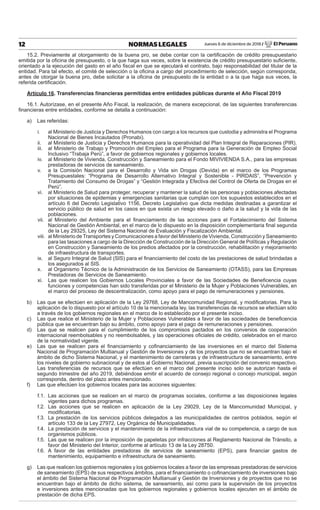 Jueves 6 de diciembre de 2018 / El Peruano12 NORMAS LEGALES
15.2. Previamente al otorgamiento de la buena pro, se debe contar con la certiﬁcación de crédito presupuestario
emitida por la oﬁcina de presupuesto, o la que haga sus veces, sobre la existencia de crédito presupuestario suﬁciente,
orientado a la ejecución del gasto en el año ﬁscal en que se ejecutará el contrato, bajo responsabilidad del titular de la
entidad. Para tal efecto, el comité de selección o la oﬁcina a cargo del procedimiento de selección, según corresponda,
antes de otorgar la buena pro, debe solicitar a la oﬁcina de presupuesto de la entidad o a la que haga sus veces, la
referida certiﬁcación.
Artículo 16. Transferencias ﬁnancieras permitidas entre entidades públicas durante el Año Fiscal 2019
16.1. Autorízase, en el presente Año Fiscal, la realización, de manera excepcional, de las siguientes transferencias
ﬁnancieras entre entidades, conforme se detalla a continuación:
a) Las referidas:
i. al Ministerio de Justicia y Derechos Humanos con cargo a los recursos que custodia y administra el Programa
Nacional de Bienes Incautados (Pronabi).
ii. al Ministerio de Justicia y Derechos Humanos para la operatividad del Plan Integral de Reparaciones (PIR).
iii. al Ministerio de Trabajo y Promoción del Empleo para el Programa para la Generación de Empleo Social
Inclusivo “Trabaja Perú”, a favor de gobiernos regionales y gobiernos locales.
iv. al Ministerio de Vivienda, Construcción y Saneamiento para el Fondo MIVIVIENDA S.A., para las empresas
prestadoras de servicios de saneamiento.
v. a la Comisión Nacional para el Desarrollo y Vida sin Drogas (Devida) en el marco de los Programas
Presupuestales: “Programa de Desarrollo Alternativo Integral y Sostenible - PIRDAIS”, “Prevención y
Tratamiento del Consumo de Drogas” y “Gestión Integrada y Efectiva del Control de Oferta de Drogas en el
Perú”.
vi. al Ministerio de Salud para proteger, recuperar y mantener la salud de las personas y poblaciones afectadas
por situaciones de epidemias y emergencias sanitarias que cumplan con los supuestos establecidos en el
artículo 6 del Decreto Legislativo 1156, Decreto Legislativo que dicta medidas destinadas a garantizar el
servicio público de salud en los casos en que exista un riesgo elevado o daño a la salud y la vida de las
poblaciones.
vii. al Ministerio del Ambiente para el ﬁnanciamiento de las acciones para el Fortalecimiento del Sistema
Nacional de Gestión Ambiental, en el marco de lo dispuesto en la disposición complementaria ﬁnal segunda
de la Ley 29325, Ley del Sistema Nacional de Evaluación y Fiscalización Ambiental.
viii. al Ministerio de Transportes y Comunicaciones a favor del Ministerio de Vivienda, Construcción y Saneamiento
para las tasaciones a cargo de la Dirección de Construcción de la Dirección General de Políticas y Regulación
en Construcción y Saneamiento de los predios afectados por la construcción, rehabilitación y mejoramiento
de infraestructura de transportes.
ix. al Seguro Integral de Salud (SIS) para el ﬁnanciamiento del costo de las prestaciones de salud brindadas a
los asegurados al SIS.
x. al Organismo Técnico de la Administración de los Servicios de Saneamiento (OTASS), para las Empresas
Prestadoras de Servicios de Saneamiento.
xi. Las que realicen los Gobiernos Locales Provinciales a favor de las Sociedades de Beneﬁcencia cuyas
funciones y competencias han sido transferidas por el Ministerio de la Mujer y Poblaciones Vulnerables, en
el marco del proceso de descentralización, como apoyo para el pago de remuneraciones y pensiones.
b) Las que se efectúen en aplicación de la Ley 29768, Ley de Mancomunidad Regional, y modiﬁcatorias. Para la
aplicación de lo dispuesto por el artículo 10 de la mencionada ley, las transferencias de recursos se efectúan sólo
a través de los gobiernos regionales en el marco de lo establecido por el presente inciso.
c) Las que realice el Ministerio de la Mujer y Poblaciones Vulnerables a favor de las sociedades de beneﬁcencia
pública que se encuentran bajo su ámbito, como apoyo para el pago de remuneraciones y pensiones.
d) Las que se realicen para el cumplimiento de los compromisos pactados en los convenios de cooperación
internacional reembolsables y no reembolsables, y las operaciones oﬁciales de crédito, celebrados en el marco
de la normatividad vigente.
e) Las que se realicen para el ﬁnanciamiento y coﬁnanciamiento de las inversiones en el marco del Sistema
Nacional de Programación Multianual y Gestión de Inversiones y de los proyectos que no se encuentran bajo el
ámbito de dicho Sistema Nacional, y el mantenimiento de carreteras y de infraestructura de saneamiento, entre
los niveles de gobierno subnacional y de estos al Gobierno Nacional, previa suscripción del convenio respectivo.
Las transferencias de recursos que se efectúen en el marco del presente inciso solo se autorizan hasta el
segundo trimestre del año 2019, debiéndose emitir el acuerdo de consejo regional o concejo municipal, según
corresponda, dentro del plazo antes mencionado.
f) Las que efectúen los gobiernos locales para las acciones siguientes:
f.1. Las acciones que se realicen en el marco de programas sociales, conforme a las disposiciones legales
vigentes para dichos programas.
f.2. Las acciones que se realicen en aplicación de la Ley 29029, Ley de la Mancomunidad Municipal, y
modiﬁcatorias.
f.3. La prestación de los servicios públicos delegados a las municipalidades de centros poblados, según el
artículo 133 de la Ley 27972, Ley Orgánica de Municipalidades.
f.4. La prestación de servicios y el mantenimiento de la infraestructura vial de su competencia, a cargo de sus
organismos públicos.
f.5. Las que se realicen por la imposición de papeletas por infracciones al Reglamento Nacional de Tránsito, a
favor del Ministerio del Interior, conforme al artículo 13 de la Ley 28750.
f.6. A favor de las entidades prestadoras de servicios de saneamiento (EPS), para ﬁnanciar gastos de
mantenimiento, equipamiento e infraestructura de saneamiento.
g) Las que realicen los gobiernos regionales y los gobiernos locales a favor de las empresas prestadoras de servicios
de saneamiento (EPS) de sus respectivos ámbitos, para el ﬁnanciamiento o coﬁnanciamiento de inversiones bajo
el ámbito del Sistema Nacional de Programación Multianual y Gestión de Inversiones y de proyectos que no se
encuentran bajo el ámbito de dicho sistema, de saneamiento, así como para la supervisión de los proyectos
e inversiones antes mencionadas que los gobiernos regionales y gobiernos locales ejecuten en el ámbito de
prestación de dicha EPS.
 