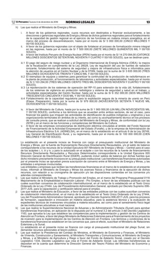 El Peruano / Jueves 6 de diciembre de 2018 13NORMAS LEGALES
h) Las que realice el Ministerio de Energía y Minas:
i. A favor de los gobiernos regionales, cuyos recursos son destinados a ﬁnanciar exclusivamente, a las
direcciones o gerencias regionales de Energía y Minas de dichos gobiernos regionales para el fortalecimiento
de la capacidad de gestión regional en el ejercicio de las funciones en materia minero energética, en el
marco del proceso de descentralización, hasta por el monto de S/ 5 000 000,00 (CINCO MILLONES Y
00/100 SOLES).
ii. A favor de los gobiernos regionales con el objeto de fortalecer el proceso de formalización minera integral
en las regiones, hasta por el monto de S/ 7 500 000,00 (SIETE MILLONES QUINIENTOS MIL Y 00/100
SOLES).
iii. A favor del Instituto Peruano de Energía Nuclear (IPEN) hasta por el monto de S/ 14 270 094,00 (CATORCE
MILLONES DOSCIENTOS SETENTA MIL NOVENTA Y CUATRO Y 00/100 SOLES), que se destinan para:
iii.1 El pago del seguro de riesgo nuclear y al Organismo Internacional de Energía Atómica (OIEA); la mejora
de la ﬁscalización en cumplimiento de la Ley 28028, Ley de regulación del uso de fuentes de radiación
ionizante; fortalecimiento del sistema de seguridad y mejora de infraestructura física e informática para
la atención de usuarios en el Centro Nuclear y de la OTAN, hasta por la suma de S/ 3 835 000,00 (TRES
MILLONES OCHOCIENTOS TREINTA Y CINCO MIL Y 00/100 SOLES).
iii.2 El reemplazo de equipos y sistemas para garantizar la continuidad de la producción de radiofármacos en
la planta de producción, el funcionamiento de laboratorios y actividades especializadas, hasta por el monto
de S/ 3 103 294,00 (TRES MILLONES CIENTO TRES MIL DOSCIENTOS NOVENTA Y CUATRO Y 00/100
SOLES).
iii.3 La repotenciación de los sistemas de operación del RP-10 para extensión de la vida útil, fortalecimiento
de los sistemas de vigilancia en protección radiológica y sistema de seguridad y salud en el trabajo; y
actividades especializadas del Centro Nuclear, hasta por la suma de S/ 6 352 000,00 (SEIS MILLONES
TRESCIENTOS CINCUENTA Y DOS MIL Y 00/100 SOLES).
iii.4 Fortalecimiento de la capacidad regulatoria para la explotación segura de la minería de uranio en Perú
(Etapa: Preparación), hasta por la suma de S/ 979 800,00 (NOVECIENTOS SETENTA Y NUEVE MIL
OCHOCIENTOS Y 00/100 SOLES).
iv. A favor del Ministerio de Cultura, hasta por la suma de S/ 1 900 000,00 (UN MILLÓN NOVECIENTOS MIL
Y 00/100 SOLES), conforme a los términos que se acuerden entre ambos sectores, de ser el caso, para
ﬁnanciar los gastos que irroguen las actividades de identiﬁcación de pueblos indígenas u originarios y sus
organizaciones territoriales en ámbitos de su interés, así como su acompañamiento técnico en los procesos
de consulta previa, que se realicen a solicitud del Ministerio de Energía y Minas, de conformidad con la Ley
29785 y en el marco de las funciones y competencias del Ministerio de Cultura.
v. A favor de las empresas concesionarias de distribución eléctrica vinculadas al ámbito del Fondo Nacional
de Financiamiento de la Actividad Empresarial del Estado (Fonafe), y de la empresa de Administración de
Infraestructura Eléctrica S.A. (ADINELSA), en el marco de lo establecido en el artículo 9 de la Ley 28749,
Ley General de Electriﬁcación Rural, y su reglamento, hasta por el monto de S/ 100 000 000,00 (CIEN
MILLONES Y 00/100 SOLES).
Lo establecido en el presente incisos se ﬁnancia con cargo al presupuesto institucional del Ministerio de
Energía y Minas, por la fuente de ﬁnanciamiento Recursos Directamente Recaudados, y/o el saldo de balance
correspondiente a los recursos de la Unidad Ejecutora 001 Ministerio de Energía y Minas – Central para el caso
de los acápites i, ii, iii y iv; y para lo autorizado en el acápite v con los recursos de la fuente de ﬁnanciamiento
Recursos Directamente Recaudados y Recursos Determinados correspondiente a la Unidad Ejecutora 005
Dirección General de Electriﬁcación Rural (DGER), pudiendo incluir saldos de balance por dichas fuentes que
dicho ministerio previamente incorpora en su presupuesto institucional. Las transferencias ﬁnancieras autorizadas
por el presente inciso se aprueban previa suscripción de convenio entre el Ministerio de Energía y Minas, y las
entidades o empresas involucradas.
Las entidades y empresas que reciben las transferencias ﬁnancieras en el marco de lo establecido en el presente
inciso, informan al Ministerio de Energía y Minas los avances físicos y ﬁnancieros de la ejecución de dichos
recursos, con relación a su cronograma de ejecución y/o las disposiciones contenidas en los convenios y/o
adendas correspondientes.
i) Las que realice el Ministerio de Trabajo y Promoción del Empleo, en el marco del Programa Presupuestal 0116
Mejoramiento de la Empleabilidad e Inserción Laboral - Pro Empleo, a favor de las entidades públicas con las
cuales suscriban convenios de colaboración interinstitucional, en el marco de lo establecido en el Texto Único
Ordenado de la Ley 27444, Ley del Procedimiento Administrativo General, aprobado por Decreto Supremo 006-
2017-JUS, para la capacitación y certiﬁcación laboral para el empleo.
j) Las que realice el Ministerio de Educación, a favor de las entidades públicas con las cuales suscriban convenios
de colaboración interinstitucional, en el marco de lo establecido en el Texto Único Ordenado de la Ley 27444,
Ley del Procedimiento Administrativo General, aprobado por Decreto Supremo 006-2017-JUS, para los procesos
de formación, capacitación e innovación en materia educativa, para la asistencia técnica y la evaluación de
expedientes técnicos de inversiones vinculadas a materia educativa, así como para el saneamiento físico legal
de las instituciones educativas a nivel nacional.
k) Las que realice la Superintendencia Nacional de Aduanas y de Administración Tributaria (Sunat) para aprobar
transferencias ﬁnancieras, en aplicación de lo dispuesto por el numeral 3.2 del artículo 3 del Decreto Legislativo
1183, que aprueba la Ley que establece las competencias para la implementación y gestión de los Centros de
Atención en Frontera, a favor del pliego Ministerio de Relaciones Exteriores para el ﬁnanciamiento de los proyectos
de inversión para la implementación de los Centros de Atención en Frontera. Los términos y condiciones de la
transferencia ﬁnanciera se establecen en los convenios que, para el efecto, suscriban el Ministerio de Relaciones
Exteriores y la Sunat.
Lo establecido en el presente inciso se ﬁnancia con cargo al presupuesto institucional del pliego Sunat, sin
demandar recursos adicionales al tesoro público.
l) Las que realicen la Presidencia del Consejo de Ministros, el Ministerio de Economía y Finanzas, el Ministerio
de Vivienda, Construcción y Saneamiento, el Ministerio Transportes y Comunicaciones, el Ministerio de Energía
y Minas, y el Ministerio de Agricultura y Riego a favor del Fondo de Adelanto Social, creado por el Decreto
Legislativo 1334, Decreto Legislativo que crea el Fondo de Adelanto Social. Las referidas transferencias se
depositan en la cuenta que determine la Dirección General del Tesoro Público del Ministerio de Economía y
Finanzas.
 