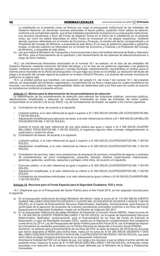 Jueves 6 de diciembre de 2018 / El Peruano14 NORMAS LEGALES
Lo establecido en el presente inciso se ﬁnancia con cargo al presupuesto institucional de las entidades del
Gobierno Nacional, sin demandar recursos adicionales al tesoro público, pudiendo incluir saldos de balance,
conforme a la normatividad vigente, que dichas entidades previamente incorporan en su presupuesto institucional.
Los recursos transferidos a favor del Fondo de Adelanto Social en el marco de lo establecido en el presente
inciso; así como los saldos disponibles en dicho Fondo se incorporan en los pliegos respectivos, mediante
decreto supremo refrendado por el ministro de Economía y Finanzas, el ministro del sector correspondiente y el
Presidente del Consejo de Ministros, a propuesta de este último. En el caso de gobiernos regionales y gobiernos
locales, el decreto supremo es refrendado por el ministro de Economía y Finanzas y el Presidente del Consejo
de Ministros, a propuesta de este último.
m) Las que realice el Ministerio de Transportes y Comunicaciones a favor del Instituto Nacional de Radio y Televisión
del Perú, para el ﬁnanciamiento de la operación y del mantenimiento de los sistemas de telecomunicaciones a
cargo de dicho Instituto.
16.2. Las transferencias ﬁnancieras autorizadas en el numeral 16.1 se realizan, en el caso de las entidades del
Gobierno Nacional, mediante resolución del titular del pliego, y en el caso de los gobiernos regionales y los gobiernos
locales, mediante acuerdo de consejo regional o concejo municipal, respectivamente, requiriéndose en ambos casos el
informe previo favorable de la oﬁcina de presupuesto o la que haga sus veces en la entidad. La resolución del titular del
pliego y el acuerdo del consejo regional se publican en el diario oﬁcial El Peruano, y el acuerdo del concejo municipal se
publica en su página web.
16.3. La entidad pública que transﬁere, con excepción del acápite f.5. del inciso f del numeral 16.1. del presente
artículo, es responsable del monitoreo, seguimiento y cumplimiento de los ﬁnes y metas para los cuales transﬁrieron los
recursos. Los recursos públicos, bajo responsabilidad, deben ser destinados solo a los ﬁnes para los cuales se autorizó
su transferencia conforme al presente artículo.
Artículo 17. Montos para la determinación de los procedimientos de selección
La determinación de los procedimientos de selección para efectuar las licitaciones públicas, concursos públicos,
adjudicaciones simpliﬁcadas y selección de consultores individuales en todas las entidades del sector público
comprendidas en el artículo 3 de la Ley 30225, Ley de Contrataciones del Estado, se sujetan a los montos siguientes:
a) Contratación de obras, de acuerdo a lo siguiente:
- Licitación pública, si el valor referencial es igual o superior a S/ 1 800 000,00 (UN MILLÓN OCHOCIENTOS MIL
Y 00/100 SOLES).
- Adjudicación simpliﬁcada para ejecución de obras, si el valor referencial es inferior a S/ 1 800 000,00 (UN MILLÓN
OCHOCIENTOS MIL Y 00/100 SOLES).
Cuando el monto del valor referencial de una obra pública sea igual o mayor a S/ 4 300 000,00 (CUATRO
MILLONES TRESCIENTOS MIL Y 00/100 SOLES), el organismo ejecutor debe contratar, obligatoriamente, la
supervisión y control de obras.
b) Contratación de bienes, de acuerdo a lo siguiente:
- Licitación pública, si el valor referencial es igual o superior a S/ 400 000,00 (CUATROCIENTOS MIL Y 00/100
SOLES).
- Adjudicación simpliﬁcada, si el valor referencial es inferior a S/ 400 000,00 (CUATROCIENTOS MIL Y 00/100
SOLES).
c) Contratación de servicios, tales como prestaciones de empresas de servicios, compañías de seguros y contratos
de arrendamientos, así como investigaciones, proyectos, estudios, diseños, supervisiones, inspecciones,
gerencias, gestiones, auditorías, asesorías y peritajes, entre otros, de acuerdo a lo siguiente:
- Concurso público, si el valor referencial es igual o superior a S/ 400 000,00 (CUATROCIENTOS MIL Y 00/100
SOLES).
- Adjudicación simpliﬁcada, si el valor referencial es inferior a S/ 400 000,00 (CUATROCIENTOS MIL Y 00/100
SOLES).
- Contratación de consultores individuales, si el valor referencial es igual o inferior a S/ 40 000,00 (CUARENTA MIL
Y 00/100 SOLES).
Artículo 18. Recursos para el Fondo Especial para la Seguridad Ciudadana, FED y otros
18.1. Dispónese que en el Presupuesto del Sector Público para el Año Fiscal 2019, se han asignado recursos para
lo siguiente:
a) En el presupuesto institucional del pliego Ministerio del Interior, hasta la suma de S/ 115 294 889,00 (CIENTO
QUINCE MILLONES DOSCIENTOS NOVENTA Y CUATRO MIL OCHOCIENTOS OCHENTA Y NUEVE Y 00/100
SOLES), en la fuente de ﬁnanciamiento Recursos Determinados, destinados, exclusivamente, para ﬁnanciar la
continuidad de la ejecución de proyectos de inversión previamente priorizados conforme a los ﬁnes del Fondo
Especial para la Seguridad Ciudadana, creado por el Decreto de Urgencia 052-2011.
b) En el presupuesto institucional del pliego Ministerio de Desarrollo e Inclusión Social (MIDIS), hasta la suma de
S/ 130 000 000,00 (CIENTO TREINTA MILLONES Y 00/100 SOLES), en la fuente de ﬁnanciamiento Recursos
Determinados, destinados, exclusivamente, para el ﬁnanciamiento de los ﬁnes del Fondo de Estímulo al
Desempeño y Logro de Resultados Sociales (FED), creado por la disposición complementaria ﬁnal octogésima
cuarta de la Ley 30114, Ley de Presupuesto del Sector Público para el Año Fiscal 2014, con la ﬁnalidad de mejorar
los indicadores de resultados priorizados por la Política Nacional de Desarrollo e Inclusión Social (PNDIS).
Asimismo, se destinan para el ﬁnanciamiento de los ﬁnes del FED, el saldo de balance del 2018 de los recursos
que fueron asignados al MIDIS para dichos ﬁnes, hasta por la suma de S/ 62 299 490,00 (SESENTA Y DOS
MILLONES DOSCIENTOS NOVENTA Y NUEVE MIL CUATROCIENTOS NOVENTA Y 00/100 SOLES), que para
dicho efecto el pliego incorpora previamente en su presupuesto institucional.
Amplíase la ﬁnalidad del FED con el objeto de que, con cargo a los recursos a que se reﬁere el primer párrafo del
presente inciso, hasta por la suma de S/ 10 000 000,00 (DIEZ MILLONES Y 00/100 SOLES), se ﬁnancien metas
asociadas a la reducción de la violencia contra la mujer deﬁnidas por el Ministerio de la Mujer y Poblaciones
Vulnerables.
 