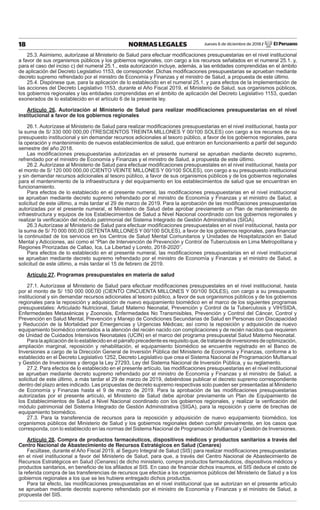 Jueves 6 de diciembre de 2018 / El Peruano18 NORMAS LEGALES
25.3. Asimismo, autorízase al Ministerio de Salud para efectuar modiﬁcaciones presupuestarias en el nivel institucional
a favor de sus organismos públicos y los gobiernos regionales, con cargo a los recursos señalados en el numeral 25.1. y,
para el caso del inciso c) del numeral 25.1., esta autorización incluye, además, a las entidades comprendidas en el ámbito
de aplicación del Decreto Legislativo 1153, de corresponder. Dichas modiﬁcaciones presupuestarias se aprueban mediante
decreto supremo refrendado por el ministro de Economía y Finanzas y el ministro de Salud, a propuesta de este último.
25.4. Dispónese que, para la aplicación de lo establecido en el numeral 25.1. y para efectos de la implementación de
las acciones del Decreto Legislativo 1153, durante el Año Fiscal 2019, el Ministerio de Salud, sus organismos públicos,
los gobiernos regionales y las entidades comprendidas en el ámbito de aplicación del Decreto Legislativo 1153, quedan
exonerados de lo establecido en el artículo 6 de la presente ley.
Artículo 26. Autorización al Ministerio de Salud para realizar modiﬁcaciones presupuestarias en el nivel
institucional a favor de los gobiernos regionales
26.1. Autorízase al Ministerio de Salud para realizar modiﬁcaciones presupuestarias en el nivel institucional, hasta por
la suma de S/ 330 000 000,00 (TRESCIENTOS TREINTA MILLONES Y 00/100 SOLES) con cargo a los recursos de su
presupuesto institucional y sin demandar recursos adicionales al tesoro público, a favor de los gobiernos regionales, para
la operación y mantenimiento de nuevos establecimientos de salud, que entraron en funcionamiento a partir del segundo
semestre del año 2018.
Las modiﬁcaciones presupuestarias autorizadas en el presente numeral se aprueban mediante decreto supremo,
refrendado por el ministro de Economía y Finanzas y el ministro de Salud, a propuesta de este último.
26.2. Autorízase al Ministerio de Salud para efectuar modiﬁcaciones presupuestales en el nivel institucional, hasta por
el monto de S/ 120 000 000,00 (CIENTO VEINTE MILLONES Y 00/100 SOLES), con cargo a su presupuesto institucional
y sin demandar recursos adicionales al tesoro público, a favor de sus organismos públicos y de los gobiernos regionales
para el mantenimiento de la infraestructura y del equipamiento en los establecimientos de salud que se encuentran en
funcionamiento.
Para efectos de lo establecido en el presente numeral, las modiﬁcaciones presupuestarias en el nivel institucional
se aprueban mediante decreto supremo refrendado por el ministro de Economía y Finanzas y el ministro de Salud, a
solicitud de este último, a más tardar el 29 de marzo de 2019. Para la aprobación de las modiﬁcaciones presupuestarias
autorizadas por el presente numeral, el Ministerio de Salud debe aprobar previamente un Plan de mantenimiento de
infraestructura y equipos de los Establecimientos de Salud a Nivel Nacional coordinado con los gobiernos regionales y
realizar la veriﬁcación del módulo patrimonial del Sistema Integrado de Gestión Administrativa (SIGA).
26.3 Autorízase al Ministerio de Salud para efectuar modiﬁcaciones presupuestales en el nivel institucional, hasta por
la suma de S/ 70 000 000,00 (SETENTA MILLONES Y 00/100 SOLES), a favor de los gobiernos regionales, para ﬁnanciar
la continuidad de los servicios en los Centros de Salud Mental Comunitarios y Unidades de Hospitalización en Salud
Mental y Adicciones, así como el “Plan de Intervención de Prevención y Control de Tuberculosis en Lima Metropolitana y
Regiones Priorizadas de Callao, Ica, La Libertad y Loreto, 2018-2020”.
Para efectos de lo establecido en el presente numeral, las modiﬁcaciones presupuestarias en el nivel institucional
se aprueban mediante decreto supremo refrendado por el ministro de Economía y Finanzas y el ministro de Salud, a
solicitud de este último, a más tardar el 15 de febrero de 2019.
Artículo 27. Programas presupuestales en materia de salud
27.1. Autorízase al Ministerio de Salud para efectuar modiﬁcaciones presupuestales en el nivel institucional, hasta
por el monto de S/ 150 000 000,00 (CIENTO CINCUENTA MILLONES Y 00/100 SOLES), con cargo a su presupuesto
institucional y sin demandar recursos adicionales al tesoro público, a favor de sus organismos públicos y de los gobiernos
regionales para la reposición y adquisición de nuevo equipamiento biomédico en el marco de los siguientes programas
presupuestales: Articulado Nutricional, Salud Materno Neonatal, Prevención y Control de la Tuberculosis y VIH/SIDA,
Enfermedades Metaxénicas y Zoonosis, Enfermedades No Transmisibles, Prevención y Control del Cáncer, Control y
Prevención en Salud Mental, Prevención y Manejo de Condiciones Secundarias de Salud en Personas con Discapacidad
y Reducción de la Mortalidad por Emergencias y Urgencias Médicas; así como la reposición y adquisición de nuevo
equipamiento biomédico orientados a la atención del recién nacido con complicaciones y de recién nacidos que requieren
de Unidad de Cuidados Intensivos Neonatales (UCIN) en el marco del programa presupuestal Salud Materno Neonatal.
Para la aplicación de lo establecido en el párrafo precedente es requisito que, de tratarse de inversiones de optimización,
ampliación marginal, reposición y rehabilitación, el equipamiento biomédico se encuentre registrado en el Banco de
Inversiones a cargo de la Dirección General de Inversión Pública del Ministerio de Economía y Finanzas, conforme a lo
establecido en el Decreto Legislativo 1252, Decreto Legislativo que crea el Sistema Nacional de Programación Multianual
y Gestión de Inversiones y deroga la Ley 27293, Ley del Sistema Nacional de Inversión Pública, y su reglamento.
27.2. Para efectos de lo establecido en el presente artículo, las modiﬁcaciones presupuestarias en el nivel institucional
se aprueban mediante decreto supremo refrendado por el ministro de Economía y Finanzas y el ministro de Salud, a
solicitud de este último, a más tardar el 29 de marzo de 2019, debiéndose publicar el decreto supremo correspondiente
dentro del plazo antes indicado. Las propuestas de decreto supremo respectivas solo pueden ser presentadas al Ministerio
de Economía y Finanzas hasta el 9 de marzo de 2019. Para la aprobación de las modiﬁcaciones presupuestarias
autorizadas por el presente artículo, el Ministerio de Salud debe aprobar previamente un Plan de Equipamiento de
los Establecimientos de Salud a Nivel Nacional coordinado con los gobiernos regionales, y realizar la veriﬁcación del
módulo patrimonial del Sistema Integrado de Gestión Administrativa (SIGA), para la reposición y cierre de brechas de
equipamiento biomédico.
27.3. Para la transferencia de recursos para la reposición y adquisición de nuevo equipamiento biomédico, los
organismos públicos del Ministerio de Salud y los gobiernos regionales deben cumplir previamente, en los casos que
corresponda, con lo establecido en las normas del Sistema Nacional de Programación Multianual y Gestión de Inversiones.
Artículo 28. Compra de productos farmacéuticos, dispositivos médicos y productos sanitarios a través del
Centro Nacional de Abastecimiento de Recursos Estratégicos en Salud (Cenares)
Facúltase, durante el Año Fiscal 2019, al Seguro Integral de Salud (SIS) para realizar modiﬁcaciones presupuestarias
en el nivel institucional a favor del Ministerio de Salud, para que, a través del Centro Nacional de Abastecimiento de
Recursos Estratégicos en Salud (Cenares) de dicho ministerio, compre productos farmacéuticos, dispositivos médicos y
productos sanitarios, en beneﬁcio de los aﬁliados al SIS. En caso de ﬁnanciar dichos insumos, el SIS deduce el costo de
la referida compra de las transferencias de recursos que efectúe a los organismos públicos del Ministerio de Salud y a los
gobiernos regionales a los que se les hubiere entregado dichos productos.
Para tal efecto, las modiﬁcaciones presupuestarias en el nivel institucional que se autorizan en el presente artículo
se aprueban mediante decreto supremo refrendado por el ministro de Economía y Finanzas y el ministro de Salud, a
propuesta del SIS.
 