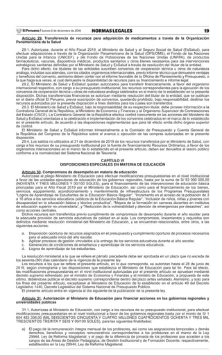 El Peruano / Jueves 6 de diciembre de 2018 19NORMAS LEGALES
Artículo 29. Transferencia de recursos para adquisición de medicamentos a través de la Organización
Panamericana de la Salud
29.1. Autorízase, durante el Año Fiscal 2019, al Ministerio de Salud y al Seguro Social de Salud (EsSalud), para
efectuar adquisiciones a través de la Organización Panamericana de la Salud (OPS/OMS), el Fondo de las Naciones
Unidas para la Infancia (UNICEF), y del Fondo de Poblaciones de las Naciones Unidas (UNFPA), de productos
farmacéuticos, vacunas, dispositivos médicos, productos sanitarios y otros bienes necesarios para las intervenciones
estratégicas sanitarias deﬁnidas por el Ministerio de Salud y EsSalud a través de resolución del titular de la entidad.
Para dicho efecto, los titulares de las entidades suscriben convenios de cooperación técnica u otros de naturaleza
análoga, incluidas sus adendas, con los citados organismos internacionales, previo informe técnico que demuestre ventajas
y beneﬁcios del convenio, asimismo deben contar con el informe favorable de la Oﬁcina de Planeamiento y Presupuesto, o
la que haga sus veces, el cual demuestre la disponibilidad de recursos para su ﬁnanciamiento e informe legal.
29.2. El Ministerio de Salud y EsSalud quedan autorizados para transferir ﬁnancieramente, a favor del organismo
internacional respectivo, con cargo a su presupuesto institucional, los recursos correspondientes para la ejecución de los
convenios de cooperación técnica u otras de naturaleza análoga celebrados en el marco de lo establecido en la presente
disposición. Dichas transferencias ﬁnancieras se autorizan mediante resolución del titular de la entidad, que se publican
en el diario oﬁcial El Peruano, previa suscripción de convenios, quedando prohibido, bajo responsabilidad, destinar los
recursos autorizados por la presente disposición a ﬁnes distintos para los cuales son transferidos.
29.3. El Ministerio de Salud y EsSalud, bajo la responsabilidad de su respectivo titular, debe proveer información a la
Contraloría General de la República, al Ministerio de Economía y Finanzas y al Organismo Supervisor de Contrataciones
del Estado (OSCE). La Contraloría General de la República efectúa control concurrente en las acciones del Ministerio de
Salud y EsSalud orientadas a la celebración e implementación de los convenios celebrados en el marco de lo establecido
en el presente artículo, de acuerdo a las disposiciones reglamentarias que para tal efecto emita dicho órgano superior
de control.
El Ministerio de Salud y EsSalud informan trimestralmente a la Comisión de Presupuesto y Cuenta General de
la República del Congreso de la República sobre el avance o ejecución de las compras autorizadas en la presente
disposición.
29.4. Los saldos no utilizados al 31 de diciembre de 2019 de los recursos transferidos por el Ministerio de Salud, con
cargo a los recursos de su presupuesto institucional por la fuente de ﬁnanciamiento Recursos Ordinarios, a favor de los
organismos internacionales en el marco de lo establecido en el presente artículo, deben ser devueltos al tesoro público
conforme a la normatividad del Sistema Nacional de Tesorería.
CAPÍTULO VI
DISPOSICIONES ESPECIALES EN MATERIA DE EDUCACIÓN
Artículo 30. Compromisos de desempeño en materia de educación
Autorízase al pliego Ministerio de Educación para efectuar modiﬁcaciones presupuestarias en el nivel institucional
a favor de las unidades ejecutoras de educación de los gobiernos regionales, hasta por la suma de S/ 93 000 000,00
(NOVENTA Y TRES MILLONES Y 00/100 SOLES), para el ﬁnanciamiento de las intervenciones de educación básica
priorizadas para el Año Fiscal 2019 por el Ministerio de Educación, así como para el ﬁnanciamiento de los bienes,
servicios, equipamiento, acondicionamiento y mantenimiento de infraestructura de los Programas Presupuestales
“Logros de Aprendizaje de Estudiantes de la Educación Básica Regular”, “Incremento en el acceso de la población de 3
a 16 años a los servicios educativos públicos de la Educación Básica Regular”, “Inclusión de niños, niñas y jóvenes con
discapacidad en la educación básica y técnico productiva”, “Mejora de la formación en carreras docentes en institutos
de educación superior no universitaria”, y “Reducción de la vulnerabilidad y atención de emergencias por desastres”, así
como acciones centrales.
Dichos recursos son transferidos previo cumplimiento de compromisos de desempeño durante el año escolar para
la adecuada provisión de servicios educativos de calidad en el aula. Los compromisos, lineamientos y requisitos son
deﬁnidos mediante resolución ministerial del Ministerio de Educación, y se encuentran relacionados, entre otros, a las
siguientes acciones:
a. Disposición oportuna de recursos asignados en el presupuesto y cumplimiento oportuno de procesos necesarios
para el adecuado inicio del año escolar.
b. Agilizar procesos de gestión vinculados a la entrega de los servicios educativos durante el año escolar.
c. Generación de condiciones de enseñanza y aprendizaje de los servicios educativos.
d. Logros de aprendizaje de los estudiantes.
La resolución ministerial a la que se reﬁere el párrafo precedente debe ser aprobada en un plazo que no exceda de
los sesenta (60) días calendario de la vigencia de la presente ley.
Los recursos a los que se reﬁere el presente artículo, en lo que corresponda, se autorizan hasta el 28 de junio de
2019, según cronograma y las disposiciones que establezca el Ministerio de Educación para tal ﬁn. Para tal efecto,
las modiﬁcaciones presupuestarias en el nivel institucional autorizadas por el presente artículo se aprueban mediante
decreto supremo refrendado por el ministro de Economía y Finanzas y el ministro de Educación, a propuesta de este
último, debiéndose publicar el decreto supremo correspondiente dentro del plazo antes señalado. Asimismo, y solo para
los ﬁnes del presente artículo, exceptúese al Ministerio de Educación de lo establecido en el artículo 49 del Decreto
Legislativo 1440, Decreto Legislativo del Sistema Nacional de Presupuesto Público.
El presente artículo entra en vigencia al día siguiente de la publicación de la presente ley.
Artículo 31. Autorización al Ministerio de Educación para ﬁnanciar acciones en los gobiernos regionales y
universidades públicas
31.1. Autorízase al Ministerio de Educación, con cargo a los recursos de su presupuesto institucional, para efectuar
modiﬁcaciones presupuestarias en el nivel institucional a favor de los gobiernos regionales hasta por el monto de S/ 1
654 483 336,00 (MIL SEISCIENTOS CINCUENTA Y CUATRO MILLONES CUATROCIENTOS OCHENTA Y TRES MIL
TRESCIENTOS TREINTA Y SEIS Y 00/100 SOLES), para las siguientes ﬁnalidades:
a) El pago de la remuneración íntegra mensual de los profesores, así como las asignaciones temporales y demás
derechos, beneﬁcios y conceptos remunerativos correspondientes a los profesores en el marco de la Ley
29944, Ley de Reforma Magisterial; y el pago de la diferencia de jornada de los profesores que acceden a los
cargos de las Áreas de Gestión Pedagógica, de Gestión Institucional y de Formación Docente, respectivamente,
establecidos en la Ley 29944, Ley de Reforma Magisterial.
 