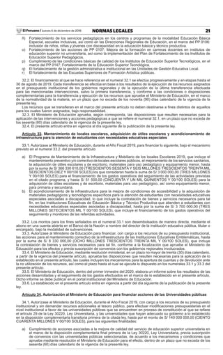 El Peruano / Jueves 6 de diciembre de 2018 21NORMAS LEGALES
ñ) Fortalecimiento de los servicios pedagógicos en los centros y programas de la modalidad Educación Básica
Especial, escuelas inclusivas, así como en las Direcciones Regionales de Educación, en el marco del PP 0106:
inclusión de niños, niñas y jóvenes con discapacidad en la educación básica y técnico productiva.
o) Fortalecimiento de las acciones de PP 0107: Mejora de la formación en carreras docentes en institutos de
educación superior no universitaria, así como la implementación del Plan de Fortalecimiento de los Institutos de
Educación Superior Pedagógicos.
p) Cumplimiento de las condiciones básicas de calidad de los Institutos de Educación Superior Tecnológicos, en el
marco del PP 0147: Fortalecimiento de la Educación Superior Tecnológica.
q) El fortalecimiento de la gestión administrativa e institucional en las Unidades de Gestión Educativa Local.
r) El fortalecimiento de las Escuelas Superiores de Formación Artística públicas.
32.2. El ﬁnanciamiento al que se hace referencia en el numeral 32.1 se efectúa progresivamente y en etapas hasta el
30 de agosto de 2019. Cada transferencia se efectúa en base a los resultados de la ejecución de los recursos asignados
en el presupuesto institucional de los gobiernos regionales y de la ejecución de la última transferencia efectuada
para las mencionadas intervenciones, salvo la primera transferencia, y conforme a las condiciones o disposiciones
complementarias para la transferencia y ejecución de los recursos que apruebe el Ministerio de Educación, en el marco
de la normatividad de la materia, en un plazo que no exceda de los noventa (90) días calendario de la vigencia de la
presente ley.
Los recursos que se transﬁeran en el marco del presente artículo no deben destinarse a ﬁnes distintos de aquellos
para los cuales fueron asignados, bajo responsabilidad.
32.3. El Ministerio de Educación aprueba, según corresponda, las disposiciones que resulten necesarias para la
aplicación de las intervenciones y acciones pedagógicas a que se reﬁere el numeral 32.1, en un plazo que no exceda de
los sesenta (60) días calendario de la vigencia de la presente ley.
32.4. El presente artículo entra en vigencia al día siguiente de la publicación de la presente ley.
Artículo 33. Mantenimiento de locales escolares, adquisición de útiles escolares y acondicionamiento de
infraestructura para la atención de estudiantes con necesidades educativas especiales
33.1. Autorízase al Ministerio de Educación, durante el Año Fiscal 2019, para ﬁnanciar lo siguiente, bajo el mecanismo
previsto en el numeral 33.2. del presente artículo:
a) El Programa de Mantenimiento de la Infraestructura y Mobiliario de los locales Escolares 2019, que incluye el
mantenimiento preventivo y/o correctivo de locales escolares públicos, el mejoramiento de los servicios sanitarios,
la adquisición de útiles escolares y de escritorio, materiales para uso pedagógico y equipamiento menor, hasta
por la suma de S/ 366 330 610,00 (TRESCIENTOS SESENTA Y SEIS MILLONES TRESCIENTOS TREINTA MIL
SEISCIENTOS DIEZ Y 00/100 SOLES) los que consideran hasta la suma de S/ 3 000 000,00 (TRES MILLONES
Y 00/100 SOLES) para el ﬁnanciamiento de los gastos operativos del seguimiento de las actividades previstas
en el citado programa, y hasta S/ 51 500,00 (CINCUENTA Y UN MIL QUINIENTOS Y 00/100 SOLES) para la
adquisición de útiles escolares y de escritorio, materiales para uso pedagógico, así como equipamiento menor,
para primaria y secundaria.
b) El acondicionamiento de la infraestructura para la mejora de condiciones de accesibilidad y la adquisición de
materiales pedagógicos y tecnológicos especíﬁcos para la atención de estudiantes con necesidades educativas
especiales asociadas a discapacidad, lo que incluye la contratación de bienes y servicios necesarios para tal
ﬁn, en las Instituciones Educativas de Educación Básica y Técnico Productiva que atienden a estudiantes con
necesidades educativas especiales asociadas a discapacidad, hasta por la suma de S/ 3 700 000,00 (TRES
MILLONES SETECIENTOS MIL Y 00/100 SOLES), que incluye el ﬁnanciamiento de los gastos operativos del
seguimiento y monitoreo de las referidas actividades.
33.2. Los montos para los ﬁnes señalados en el numeral 33.1 son desembolsados de manera directa, mediante el
abono en una cuenta abierta en el Banco de la Nación a nombre del director de la institución educativa pública, titular o
encargado, bajo la modalidad de subvenciones.
33.3. Autorízase al Ministerio de Educación para ﬁnanciar, con cargo a los recursos de su presupuesto institucional,
las acciones para el mantenimiento correctivo de la infraestructura de las Instituciones Educativas Emblemáticas, hasta
por la suma de S/ 8 330 000,00 (OCHO MILLONES TRESCIENTOS TREINTA MIL Y 00/100 SOLES), que incluye
la contratación de bienes y servicios necesarios para tal ﬁn, conforme a la focalización que apruebe el Ministerio de
Educación para los efectos y previa suscripción de convenios con los gobiernos regionales involucrados.
33.4. El Ministerio de Educación, mediante resolución ministerial, en un plazo no mayor de treinta (30) días calendario,
a partir de la vigencia del presente artículo, aprueba las disposiciones que resulten necesarias para la aplicación de lo
establecido en el presente artículo, las cuales incluyen los mecanismos para la apertura de cuentas y de devolución ante
la no utilización de los recursos, así como el plazo hasta el cual se ejecuta lo dispuesto en los numerales 33.1 y 33.3 del
presente artículo.
33.5. El Ministerio de Educación, dentro del primer trimestre del 2020, elabora un informe sobre los resultados de las
acciones desarrolladas y el seguimiento de los gastos efectuados en el marco de lo establecido en el presente artículo.
Dicho informe se debe publicar en el portal institucional del Ministerio de Educación.
33.6. Lo establecido en el presente artículo entra en vigencia a partir del día siguiente de la publicación de la presente
ley.
Artículo 34. Autorización al Ministerio de Educación para ﬁnanciar acciones de las Universidades públicas
34.1. Autorízase al Ministerio de Educación, durante el Año Fiscal 2019, con cargo a los recursos de su presupuesto
institucional y sin demandar recursos adicionales al tesoro público, para efectuar modiﬁcaciones presupuestarias en el
nivel institucional a favor de las universidades públicas que se encuentren en proceso de constitución al que se reﬁere
el artículo 29 de la Ley 30220, Ley Universitaria, y las universidades que hayan adecuado su gobierno a lo establecido
en la disposición complementaria transitoria primera de la citada ley, hasta por el monto de S/ 140 000 000,00 (CIENTO
CUARENTA MILLONES Y 00/100 SOLES), para las siguientes ﬁnalidades:
a) Cumplimiento de acciones asociadas a la mejora de calidad del servicio de educación superior universitaria en
el marco de la disposición complementaria ﬁnal primera de la Ley 30220, Ley Universitaria, previa suscripción
de convenios con las universidades públicas seleccionadas, de acuerdo a los mecanismos y condiciones que
apruebe mediante resolución el Ministerio de Educación para el efecto, dentro de un plazo que no exceda de los
sesenta (60) días calendario de la vigencia de la presente ley.
 
