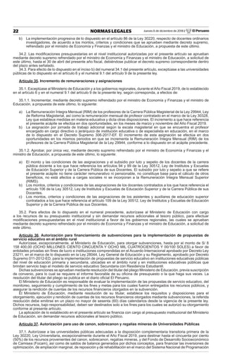 Jueves 6 de diciembre de 2018 / El Peruano22 NORMAS LEGALES
b) La implementación progresiva de lo dispuesto en el artículo 86 de la Ley 30220, respecto de docentes ordinarios
investigadores, de acuerdo a los montos, criterios y condiciones que se aprueben mediante decreto supremo,
refrendado por el ministro de Economía y Finanzas y el ministro de Educación, a propuesta de este último.
34.2. Las modiﬁcaciones presupuestarias en el nivel institucional autorizadas por el presente artículo se aprueban
mediante decreto supremo refrendado por el ministro de Economía y Finanzas y el ministro de Educación, a solicitud de
este último, hasta el 30 de abril del presente año ﬁscal, debiéndose publicar el decreto supremo correspondiente dentro
del plazo antes señalado.
34.3. Para efecto de lo dispuesto en el inciso b) del numeral 34.1 del presente artículo, exceptúase a las universidades
públicas de lo dispuesto en el artículo 6 y el numeral 9.1 del artículo 9 de la presente ley.
Artículo 35. Incremento de remuneraciones y asignaciones
35.1. Exceptúase al Ministerio de Educación y a los gobiernos regionales, durante el Año Fiscal 2019, de lo establecido
en el artículo 6 y en el numeral 9.1 del artículo 9 de la presente ley, según corresponda, a efectos de:
35.1.1. Incrementar, mediante decreto supremo refrendado por el ministro de Economía y Finanzas y el ministro de
Educación, a propuesta de este último, lo siguiente:
a) La Remuneración Íntegra Mensual (RIM) de los profesores de la Carrera Pública Magisterial de la Ley 29944, Ley
de Reforma Magisterial, así como la remuneración mensual de profesor contratado en el marco de la Ley 30328,
Ley que establece medidas en materia educativa y dicta otras disposiciones. El incremento a que hace referencia
el presente acápite se efectúa en dos oportunidades, en los meses de marzo y noviembre del Año Fiscal 2019.
b) La asignación por jornada de trabajo adicional según la escala magisterial en que se encuentra el profesor
encargado en cargo directivo o jerárquico de institución educativa o de especialista en educación, en el marco
de lo dispuesto en el Decreto Supremo 306-2017-EF. El incremento de esta asignación se efectúa en dos
oportunidades en los mismos periodos en que se incrementa la Remuneración Íntegra Mensual (RIM) de los
profesores de la Carrera Pública Magisterial de la Ley 29944, conforme a lo dispuesto en el acápite precedente.
35.1.2. Aprobar, por única vez, mediante decreto supremo refrendado por el ministro de Economía y Finanzas y el
ministro de Educación, a propuesta de este último, lo siguiente:
a) El monto y las condiciones de las asignaciones y el subsidio por luto y sepelio de los docentes de la carrera
pública docente a los que hace referencia los artículos 94 y 99 de la Ley 30512, Ley de Institutos y Escuelas
de Educación Superior y de la Carrera Pública de sus Docentes. El subsidio por luto y sepelio a que se reﬁere
el presente acápite no tiene carácter remunerativo ni pensionable, no constituye base para el cálculo de otros
beneﬁcios, no está afectos a cargas sociales ni se incorporan a la Remuneración Íntegra Mensual Superior
(RIMS).
b) Los montos, criterios y condiciones de las asignaciones de los docentes contratados a los que hace referencia el
artículo 106 de la Ley 30512, Ley de Institutos y Escuelas de Educación Superior y de la Carrera Pública de sus
Docentes.
c) Los montos, criterios y condiciones de las asignaciones de los asistentes y auxiliares de educación superior
contratados a los que hace referencia el artículo 109 de la Ley 30512, Ley de Institutos y Escuelas de Educación
Superior y de la Carrera Pública de sus Docentes.
35.2. Para efectos de lo dispuesto en el numeral precedente, autorízase al Ministerio de Educación con cargo
a los recursos de su presupuesto institucional y sin demandar recursos adicionales al tesoro público, para efectuar
modiﬁcaciones presupuestarias en el nivel institucional a favor de los gobiernos regionales, las cuales se aprueban
mediante decreto supremo refrendado por el ministro de Economía y Finanzas y el ministro de Educación, a solicitud de
este último.
Artículo 36. Autorización para ﬁnanciamiento de subvenciones para la implementación de propuestas de
servicio educativo en el ámbito rural
Autorízase, excepcionalmente, al Ministerio de Educación, para otorgar subvenciones, hasta por el monto de S/ 8
158 400,00 (OCHO MILLONES CIENTO CINCUENTA Y OCHO MIL CUATROCIENTOS Y 00/100 SOLES) a favor de
entidades privadas sin ﬁnes de lucro e instituciones comprendidas en el Acuerdo Internacional aprobado por Decreto Ley
23211, en el marco de lo dispuesto en la Ley 28044, Ley General de Educación y su Reglamento, aprobado por Decreto
Supremo 011-2012-ED, para la implementación de propuestas de servicio educativo en instituciones educativas públicas
del nivel de educación primaria y secundaria, ubicadas en el ámbito rural y en instituciones educativas públicas que
brindan servicio bajo el modelo de servicio educativo Secundaria con Residencia Estudiantil.
Dichas subvenciones se aprueban mediante resolución del titular del pliego Ministerio de Educación, previa suscripción
de convenio, para lo cual se requiere el informe favorable de su oﬁcina de presupuesto o la que haga sus veces. La
resolución del titular del pliego se publica en el diario oﬁcial El Peruano.
El Ministerio de Educación es responsable de evaluar la implementación de las propuestas de servicio educativo, del
monitoreo, seguimiento y cumplimiento de los ﬁnes y metas para los cuales fueron entregados los recursos públicos, y
asegurar la rendición de cuentas de los recursos ﬁnancieros otorgados en la subvención.
El Ministerio de Educación, mediante resolución de su titular, establece los requisitos y disposiciones para el
otorgamiento, ejecución y rendición de cuentas de los recursos ﬁnancieros otorgados mediante subvenciones, la referida
resolución debe emitirse en un plazo no mayor de sesenta (60) días calendarios desde la vigencia de la presente ley.
Dichos recursos, bajo responsabilidad, deben ser destinados solo a los ﬁnes para los cuales se autorizó su otorgamiento
conforme al presente artículo.
La aplicación de lo establecido en el presente artículo se ﬁnancia con cargo al presupuesto institucional del Ministerio
de Educación, sin demandar recursos adicionales al tesoro público.
Artículo 37. Autorización para uso de canon, sobrecanon y regalías mineras de Universidades Públicas
37.1. Autorízase a las universidades públicas adecuadas a la disposición complementaria transitoria primera de la
Ley 30220, Ley Universitaria, excepcionalmente durante el Año Fiscal 2019, para destinar hasta el cincuenta por ciento
(50%) de los recursos provenientes del canon, sobrecanon, regalías mineras, y del Fondo de Desarrollo Socioeconómico
de Camisea (Focam), así como de saldos de balance generados por dichos conceptos, para ﬁnanciar las inversiones de
optimización, de ampliación marginal, de reposición y de rehabilitación en el marco del Sistema Nacional de Programación
 