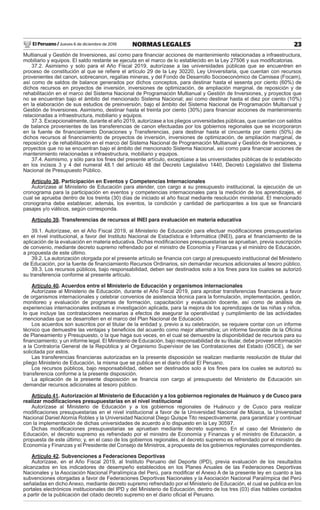 El Peruano / Jueves 6 de diciembre de 2018 23NORMAS LEGALES
Multianual y Gestión de Inversiones, así como para ﬁnanciar acciones de mantenimiento relacionadas a infraestructura,
mobiliario y equipos. El saldo restante se ejecuta en el marco de lo establecido en la Ley 27506 y sus modiﬁcatorias.
37.2. Asimismo y solo para el Año Fiscal 2019, autorízase a las universidades públicas que se encuentren en
proceso de constitución al que se reﬁere el artículo 29 de la Ley 30220, Ley Universitaria, que cuentan con recursos
provenientes del canon, sobrecanon, regalías mineras, y del Fondo de Desarrollo Socioeconómico de Camisea (Focam),
así como de saldos de balance generados por dichos conceptos, para destinar hasta el sesenta por ciento (60%) de
dichos recursos en proyectos de inversión, inversiones de optimización, de ampliación marginal, de reposición y de
rehabilitación en el marco del Sistema Nacional de Programación Multianual y Gestión de Inversiones, y proyectos que
no se encuentran bajo el ámbito del mencionado Sistema Nacional; así como destinar hasta el diez por ciento (10%)
en la elaboración de sus estudios de preinversión, bajo el ámbito del Sistema Nacional de Programación Multianual y
Gestión de Inversiones. Asimismo, destinar hasta el treinta por ciento (30%) para ﬁnanciar acciones de mantenimiento
relacionadas a infraestructura, mobiliario y equipos.
37.3. Excepcionalmente, durante el año 2019, autorízase a los pliegos universidades públicas, que cuentan con saldos
de balance provenientes de las transferencias de canon efectuadas por los gobiernos regionales que se incorporaron
en la fuente de ﬁnanciamiento Donaciones y Transferencias, para destinar hasta el cincuenta por ciento (50%) de
dichos recursos al ﬁnanciamiento de proyectos de inversión, inversiones de optimización, de ampliación marginal, de
reposición y de rehabilitación en el marco del Sistema Nacional de Programación Multianual y Gestión de Inversiones, y
proyectos que no se encuentran bajo el ámbito del mencionado Sistema Nacional, así como para ﬁnanciar acciones de
mantenimiento relacionadas a infraestructura, mobiliario y equipos.
37.4. Asimismo, y sólo para los ﬁnes del presente artículo, exceptúase a las universidades públicas de lo establecido
en los incisos 3 y 4 del numeral 48.1 del artículo 48 del Decreto Legislativo 1440, Decreto Legislativo del Sistema
Nacional de Presupuesto Público.
Artículo 38. Participación en Eventos y Competencias Internacionales
Autorízase al Ministerio de Educación para atender, con cargo a su presupuesto institucional, la ejecución de un
cronograma para la participación en eventos y competencias internacionales para la medición de los aprendizajes, el
cual se aprueba dentro de los treinta (30) días de iniciado el año ﬁscal mediante resolución ministerial. El mencionado
cronograma debe establecer, además, los eventos, la condición y cantidad de participantes a los que se ﬁnanciará
pasajes y/o viáticos, según corresponda.
Artículo 39. Transferencias de recursos al INEI para evaluación en materia educativa
39.1. Autorízase, en el Año Fiscal 2019, al Ministerio de Educación para efectuar modiﬁcaciones presupuestarias
en el nivel institucional, a favor del Instituto Nacional de Estadística e Informática (INEI), para el ﬁnanciamiento de la
aplicación de la evaluación en materia educativa. Dichas modiﬁcaciones presupuestarias se aprueban, previa suscripción
de convenio, mediante decreto supremo refrendado por el ministro de Economía y Finanzas y el ministro de Educación,
a propuesta de este último.
39.2. La autorización otorgada por el presente artículo se ﬁnancia con cargo al presupuesto institucional del Ministerio
de Educación, por la fuente de ﬁnanciamiento Recursos Ordinarios, sin demandar recursos adicionales al tesoro público.
39.3. Los recursos públicos, bajo responsabilidad, deben ser destinados solo a los ﬁnes para los cuales se autorizó
su transferencia conforme al presente artículo.
Artículo 40. Acuerdos entre el Ministerio de Educación y organismos internacionales
Autorízase al Ministerio de Educación, durante el Año Fiscal 2019, para aprobar transferencias ﬁnancieras a favor
de organismos internacionales y celebrar convenios de asistencia técnica para la formulación, implementación, gestión,
monitoreo y evaluación de programas de formación, capacitación y evaluación docente, así como de análisis de
experiencias internacionales exitosas e investigación aplicada, para la mejora de los aprendizajes de las niñas y niños,
lo que incluye las contrataciones necesarias a efectos de asegurar la operatividad y cumplimiento de las actividades
mencionadas que se desarrollen en el marco del Plan Nacional de Educación.
Los acuerdos son suscritos por el titular de la entidad y, previo a su celebración, se requiere contar con un informe
técnico que demuestre las ventajas y beneﬁcios del acuerdo como mejor alternativa; un informe favorable de la Oﬁcina
de Planeamiento y Presupuesto, o la que haga sus veces, en el cual se demuestre la disponibilidad de recursos para su
ﬁnanciamiento; y un informe legal. El Ministerio de Educación, bajo responsabilidad de su titular, debe proveer información
a la Contraloría General de la República y al Organismo Supervisor de las Contrataciones del Estado (OSCE), de ser
solicitada por estos.
Las transferencias ﬁnancieras autorizadas en la presente disposición se realizan mediante resolución de titular del
pliego Ministerio de Educación, la misma que se publica en el diario oﬁcial El Peruano.
Los recursos públicos, bajo responsabilidad, deben ser destinados solo a los ﬁnes para los cuales se autorizó su
transferencia conforme a la presente disposición.
La aplicación de la presente disposición se ﬁnancia con cargo al presupuesto del Ministerio de Educación sin
demandar recursos adicionales al tesoro público.
Artículo 41. Autorización al Ministerio de Educación y a los gobiernos regionales de Huánuco y de Cusco para
realizar modiﬁcaciones presupuestarias en el nivel institucional
Autorízase al Ministerio de Educación y a los gobiernos regionales de Huánuco y de Cusco para realizar
modiﬁcaciones presupuestarias en el nivel institucional a favor de la Universidad Nacional de Música, la Universidad
Nacional Daniel Alomía Robles y la Universidad Nacional Diego Quispe Tito respectivamente, para garantizar y continuar
con la implementación de dichas universidades de acuerdo a lo dispuesto en la Ley 30597.
Dichas modiﬁcaciones presupuestarias se aprueban mediante decreto supremo. En el caso del Ministerio de
Educación, el decreto supremo es refrendado por el ministro de Economía y Finanzas y el ministro de Educación, a
propuesta de este último; y, en el caso de los gobiernos regionales, el decreto supremo es refrendado por el ministro de
Economía y Finanzas y el Presidente del Consejo de Ministros, a propuesta de los gobiernos regionales correspondientes.
Artículo 42. Subvenciones a Federaciones Deportivas
Autorízase, en el Año Fiscal 2019, al Instituto Peruano del Deporte (IPD), previa evaluación de los resultados
alcanzados en los indicadores de desempeño establecidos en los Planes Anuales de las Federaciones Deportivas
Nacionales y la Asociación Nacional Paralímpica del Perú, para modiﬁcar el Anexo A de la presente ley en cuanto a las
subvenciones otorgadas a favor de Federaciones Deportivas Nacionales y la Asociación Nacional Paralímpica del Perú
señaladas en dicho Anexo, mediante decreto supremo refrendado por el Ministerio de Educación, el cual se publica en los
portales electrónicos institucionales del IPD y del Ministerio de Educación, dentro de los tres (03) días hábiles contados
a partir de la publicación del citado decreto supremo en el diario oﬁcial el Peruano.
 