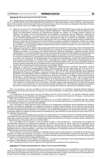 El Peruano / Jueves 6 de diciembre de 2018 25NORMAS LEGALES
Artículo 46. Recursos para los ﬁnes del Fondes
46.1. Dispónese que en el Presupuesto del Sector Público para el Año Fiscal 2019, se han asignado hasta por la suma
de S/ 7 293 000 000,00 (SIETE MIL DOSCIENTOS NOVENTA Y TRES MILLONES Y 00/100 SOLES), exclusivamente,
para el ﬁnanciamiento de los ﬁnes del Fondo para Intervenciones ante la Ocurrencia de Desastres Naturales (Fondes),
creado por el artículo 4 de la Ley 30458, según el siguiente detalle:
a) Hasta por la suma de S/ 100 000 000,00 (CIEN MILLONES Y 00/100 SOLES) por la fuente de ﬁnanciamiento
Recursos Ordinarios, y S/ 193 000 000,00 (CIENTO NOVENTA Y TRES MILLONES Y 00/100 SOLES) por la
fuente de ﬁnanciamiento Recursos por Operaciones Oﬁciales de Crédito, en el pliego Instituto Nacional de
Defensa Civil (Indeci), para el ﬁnanciamiento de actividades e inversiones para la mitigación, capacidad de
respuesta, rehabilitación, y reconstrucción ante la ocurrencia de fenómenos naturales y antrópicos, priorizados
por la Comisión Multisectorial del “Fondo para intervenciones ante la ocurrencia de desastres naturales”,
conforme a lo establecido en el numeral 4.5 del artículo 4 de la Ley 30458, Ley que regula diversas medidas para
ﬁnanciar la ejecución de Proyectos de Inversión Pública en apoyo de gobiernos regionales y locales, los Juegos
Panamericanos y Parapanamericanos y la ocurrencia de desastres naturales; el numeral 13.4. del artículo 13 de
la Ley 30624, Ley que dispone medidas presupuestarias para el impulso del gasto en el Año Fiscal 2017, y el
Decreto Supremo 132-2017-EF.
b) Hasta por la suma de S/ 1 685 831 090,00 (MIL SEISCIENTOS OCHENTAY CINCO MILLONES OCHOCIENTOS
TREINTA Y UN MIL NOVENTA Y 00/100 SOLES), por la fuente de ﬁnanciamiento Recursos por Operaciones
Oﬁciales de Crédito, en los pliegos del Gobierno Nacional, gobiernos regionales y gobiernos locales, para la
sostenibilidad y continuidad de la ejecución de las intervenciones incluidas en el Plan Integral de la Reconstrucción
con Cambios y que se encuentran a cargo de dichos pliegos, de acuerdo con el Anexo II de la presente ley.
En el caso de modiﬁcación y/o actualización del Plan Integral de la Reconstrucción con Cambios, y/o actualización
en el Banco de Inversiones del Sistema Nacional de Programación Multianual y Gestión de Inversiones de las
intervenciones consignadas en el referido Plan, autorízase para realizar modiﬁcaciones presupuestarias en el
nivel institucional con cargo a los recursos a los que se reﬁere el presente inciso, las que se aprueban mediante
decreto supremo refrendado por el Presidente del Consejo de Ministros y el ministro de Economía y Finanzas, a
solicitud de la Autoridad para la Reconstrucción con Cambios (RCC).
c) Hasta por la suma de S/ 5 314 168 910,00 (CINCO MIL TRESCIENTOS CATORCE MILLONES CIENTO
SESENTA Y OCHO MIL NOVECIENTOS DIEZ Y 00/100 SOLES), de los cuales hasta por la suma de S/ 2
543 000 000,00 (DOS MIL QUINIENTOS CUARENTA Y TRES MILLONES Y 00/100 SOLES) por la fuente de
ﬁnanciamiento Recursos Ordinarios y hasta por la suma de S/ 2 771 168 910,00 (DOS MIL SETECIENTOS
SETENTA Y UN MILLONES CIENTO SESENTA Y OCHO MIL NOVECIENTOS DIEZ Y 00/100 SOLES) por la
fuente de ﬁnanciamiento Recursos por Operaciones Oﬁciales de Crédito, en el pliego Presidencia del Consejo
de Ministros - Unidad Ejecutora Autoridad para la Reconstrucción con Cambios – RCC, para el ﬁnanciamiento
de las intervenciones incluidas en el Plan Integral de la Reconstrucción con Cambios y de los gastos para el
funcionamiento de dicha unidad ejecutora. En el caso del ﬁnanciamiento de las intervenciones incluidas en el
Plan Integral de la Reconstrucción con Cambios, el referido pliego queda exceptuado de la restricción prevista
en el inciso 3 del numeral 48.1 del artículo 48 del Decreto Legislativo Nº 1440, Decreto Legislativo del Sistema
Nacional de Presupuesto Público, previa opinión favorable de la Dirección General de Presupuesto Público.
46.2. Los recursos a los que se reﬁere el inciso a) del numeral 46.1 se transﬁeren mediante Decreto Supremo
refrendado por el ministro de Economía y Finanzas, y el ministro de Defensa, a solicitud del Instituto Nacional de Defensa
Civil (Indeci).
La transferencia de los recursos a los que se reﬁere el inciso c) del numeral 46.1. se aprueba mediante decreto
supremo refrendado por el Presidente del Consejo de Ministros y el ministro de Economía y Finanzas, a solicitud de la
Autoridad para la Reconstrucción con Cambios (RCC).
46.3. Los recursos a los que se reﬁeren los incisos a), b) y c) del numeral 46.1. se ejecutan bajo las mismas
formalidades, mecanismos y procedimientos aprobados en la normatividad vigente para las intervenciones mencionadas
en los referidos incisos, en lo que les fuera aplicable.
46.4. Autorízase al Poder Ejecutivo para incorporar en el presupuesto institucional de las entidades del Gobierno
Nacional, los gobiernos regionales y los gobiernos locales los créditos presupuestarios de la fuente de ﬁnanciamiento
Recursos por Operaciones Oﬁciales de Crédito que les fueron asignados para la atención de las intervenciones incluidas
en el Plan Integral de la Reconstrucción con Cambios y que no fueron devengados al 31 de diciembre de 2018, y que no
constituyen saldos de balance de dicha fuente de ﬁnanciamiento, para ﬁnanciar la continuidad en el Año Fiscal 2019 de
las referidas intervenciones.
La incorporación de los créditos presupuestarios se realiza hasta el 31 de marzo de 2019, mediante decreto supremo
refrendado por el ministro de Economía y Finanzas y el ministro del sector correspondiente y para el caso de los gobiernos
regionales y gobiernos locales, solo con el refrendo del ministro de Economía y Finanzas; en ambos casos, a solicitud de
la Autoridad para la Reconstrucción con Cambios (RCC).
46.5. Los saldos de los recursos a que se reﬁere el inciso c) del numeral 46.1., provenientes de la fuente de
ﬁnanciamiento Recursos por Operaciones Oﬁciales de Crédito por emisión de bonos, luego de la evaluación de la
ejecución que efectúe la Autoridad para la Reconstrucción con Cambios (RCC), que se encuentren disponibles según
proyección al cierre del Año Fiscal 2019, pueden ser destinados al ﬁnanciamiento de las inversiones que cuenten con
expediente técnico o estudio deﬁnitivo, y que hayan sido registradas en la respectiva cartera de inversiones del Programa
Multianual de Inversiones correspondiente.
Para tal efecto, los recursos se transﬁeren mediante decreto supremo refrendado por el Presidente del Consejo de
Ministros, el ministro de Economía y Finanzas, y el ministro del sector correspondiente a solicitud de este último; y, para
el caso de los gobiernos regionales y los gobiernos locales el decreto supremo es refrendado por el ministro de Economía
y Finanzas y el Presidente del Consejo de Ministros.
46.6. Los recursos a los que se reﬁere el numeral 46.1. no pueden ser destinados, bajo responsabilidad del titular de
la entidad, a ﬁnes distintos a los señalados en el presente artículo.
46.7. El presente artículo entra en vigencia al día siguiente de la publicación de la presente ley.
Artículo 47. Previsión presupuestal con cargo a los recursos del Fondes
47.1. Dispónese que la constancia respecto a la previsión de recursos para las convocatorias a procedimientos de
selección cuya ejecución contractual supere el Año Fiscal 2019 y el ﬁnanciamiento se efectúa con cargo a los recursos
del Fondo para Intervenciones ante la Ocurrencia de Desastres Naturales (Fondes), para las acciones comprendidas en
el marco de la Ley 30556 y sus modiﬁcatorias, se realiza conforme a lo siguiente:
 
