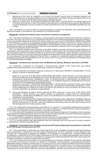 El Peruano / Jueves 6 de diciembre de 2018 27NORMAS LEGALES
deportivas en San Juan de Lurigancho, en el marco del convenio suscrito entre la Autoridad Autónoma del
Sistema Eléctrico de Transporte Masivo de Lima y Callao (AATE) y el Instituto Peruano del Deporte (IPD), en el
marco de la construcción del Tramo II de la Línea 1 del Metro de Lima.
e) Hasta por la suma de S/ 18 000 000,00 (DIECIOCHO MILLONES Y 00/100 SOLES) en el pliego Agencia de
Promoción de la Inversión Privada (Proinversión), para ﬁnanciar el cumplimiento de los estudios de preinversión
a nivel de factibilidad, así como el estudio de impacto ambiental de la Línea 4 de la Red Básica del Metro de Lima
y Callao.
49.2. Los recursos a los que se reﬁere el numeral precedente no pueden ser destinados, bajo responsabilidad del
titular de la entidad, a ﬁnes distintos a los señalados en el presente artículo.
Artículo 50. Transferencia ﬁnanciera para inversiones en puertos y/o aeropuertos
50.1. Autorízase al Ministerio de Transportes y Comunicaciones para realizar transferencias ﬁnancieras, durante el
año 2019, con cargo a los recursos de su presupuesto institucional, en la fuente de ﬁnanciamiento Recursos Ordinarios,
a favor de la Empresa Nacional de Puertos S.A. (Enapu) hasta por la suma de S/ 30 000 000,00 (TREINTA MILLONES
Y 00/100 SOLES), y a favor de la Corporación Peruana de Aeropuertos y Aviación Comercial S.A. (Corpac) hasta por
la suma de S/ 29 000 000,00 (VEINTINUEVE MILLONES Y 00/100 SOLES), a ﬁn de continuar con el ﬁnanciamiento de
inversiones en puertos y/o aeropuertos bajo el ámbito de dichas empresas, debiendo contar con el registro aprobado del
Formato 02 de la Directiva 02-2017-EF/63.01.
50.2. Las referidas transferencias ﬁnancieras se aprueban mediante resolución del titular del pliego Ministerio de
Transportes y Comunicaciones, previa suscripción de convenio y previa opinión del Fondo Nacional de Financiamiento
de la Actividad Empresarial del Estado (Fonafe), en el marco de sus competencias. Dicha resolución se publica en el
diario oﬁcial El Peruano. Los recursos materia de transferencia se administran en las cuentas del tesoro público conforme
a lo que disponga la Dirección General del Tesoro Público, y pueden ser considerados aporte de capital del Estado,
emitiéndose las acciones correspondientes en el marco de la Ley 27170, Ley del Fondo Nacional de Financiamiento de
la Actividad Empresarial del Estado.
Artículo 51. Transferencia de recursos a favor del Ministerio de Defensa, Ministerio del Interior y SUTRAN
51.1. Autorízase al Ministerio de Transportes y Comunicaciones, durante el Año Fiscal 2019, para realizar
modiﬁcaciones presupuestarias en el nivel institucional, conforme a lo siguiente:
a) A favor del Ministerio de Defensa, hasta por la suma de S/ 31 000 000,00 (TREINTA Y UN MILLONES Y 00/100
SOLES), conforme al siguiente detalle:
- Hasta por la suma de S/ 25 000 000,00 (VEINTICINCO MILLONES Y 00/100 SOLES), a la Fuerza Aérea del
Perú con el objeto que sean destinadas para realizar estudios de preinversión, ejecutar obras de infraestructura,
equipamiento, mantenimiento, rehabilitación u otros, en aeródromos bajo su administración, de acuerdo a los
convenios especíﬁcos y/o adendas correspondientes, con la ﬁnalidad de asegurar la operatividad de los mismos,
en beneﬁcio de la infraestructura aeroportuaria del país.
- Hasta por la suma de S/ 6 000 000,00 (SEIS MILLONES Y 00/100 SOLES) al Ejercito del Perú, para realizar
estudios de preinversión, ejecutar obras de infraestructura, equipamiento, mantenimiento rehabilitación u otros,
en las instalaciones de la Base de la Aviación del Ejército que colinda con el de Las Palmas, de acuerdo a los
convenios especíﬁcos y/o adendas correspondientes.
b) A favor del Ministerio del Interior (Policía Nacional del Perú), hasta por la suma de S/ 6 000 000,00 (SEIS
MILLONES Y 00/100 SOLES), para realizar estudios de preinversión, ejecutar obras de infraestructura,
equipamiento, mantenimiento rehabilitación u otros, en sus instalaciones de acuerdo a los convenios especíﬁcos
y/o adendas correspondientes.
c) A favor de la Superintendencia de Transporte Terrestre de Personas, Carga y Mercancías (SUTRAN), hasta por
la suma de S/ 10 154 040,00 (DIEZ MILLONES CIENTO CINCUENTA Y CUATRO MIL CUARENTA Y 00/100
SOLES), para ﬁnanciar el “Plan 20”, que busca implementar veinte (20) puntos de control para la ejecución del
Plan de Seguridad Vial “Unidos salvemos vidas”.
51.2. Las modiﬁcaciones presupuestarias autorizadas en el numeral 51.1 se aprueban mediante decreto supremo
refrendado por el ministro de Economía y Finanzas, el ministro de Defensa, el ministro del Interior, según corresponda, y
por el ministro de Transportes y Comunicaciones, a propuesta de este último.
51.3. Para efectos de lo establecido en el presente artículo, exonérase al Ministerio de Transportes y Comunicaciones
de las limitaciones establecidas en los incisos 4 y 5 del numeral 48.1 del artículo 48 y el artículo 49 del Decreto Legislativo
1440, Decreto Legislativo del Sistema Nacional de Presupuesto Público.
51.4. La autorización otorgada por el presente artículo se ﬁnancia con cargo al presupuesto institucional del Ministerio
de Transportes y Comunicaciones, sin demandar recursos adicionales al tesoro público.
51.5. Los recursos públicos, bajo responsabilidad, deben ser destinados solo a los ﬁnes para los cuales se autorizó
su transferencia conforme al presente artículo.
Artículo 52. Continuidad de las actividades y proyectos del Proyecto Especial para la preparación y desarrollo
de los XVIII Juegos Panamericanos del 2019
52.1. A ﬁn de garantizar la continuidad, en el Año Fiscal 2019, de las actividades y proyectos del Proyecto Especial
para la preparación y desarrollo de los XVIII Juegos Panamericanos del 2019, autorízase al Poder Ejecutivo para
incorporar en el presupuesto institucional del Ministerio de Transportes y Comunicaciones - Proyecto Especial para
la preparación y desarrollo de los XVIII Juegos Panamericanos del 2019, los créditos presupuestarios de la fuente de
ﬁnanciamiento Recursos Ordinarios no ejecutados en el presupuesto institucional del Año Fiscal 2018, para la ejecución
de dichas actividades y proyectos durante el Año Fiscal 2019.
52.2. Los recursos a los que se reﬁere el numeral precedente se incorporan mediante decreto supremo refrendado
por el ministro de Economía y Finanzas y el ministro de Transportes y Comunicaciones, a propuesta de este último,
debiéndose publicar el decreto supremo hasta el 31 de marzo de 2019, previo informe favorable de la Dirección General
de Presupuesto Público. Para ello, exceptúase de lo dispuesto en el inciso a) del artículo 18 y en el inciso a) del numeral
20.3 del artículo 20 del Decreto Legislativo 1276 Decreto Legislativo que aprueba el Marco de la Responsabilidad y
Transparencia Fiscal del Sector Público No Financiero, disponiéndose, asimismo, que los recursos bajo el alcance de la
 