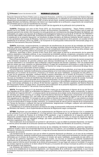 El Peruano / Jueves 6 de diciembre de 2018 29NORMAS LEGALES
Dirección General del Tesoro Público para su asignación ﬁnanciera, conforme a los procedimientos del Sistema Nacional
de Tesorería, de manera que los recursos de las citadas transferencias, no utilizados en el cumplimiento de las indicadas
obligaciones previsionales por parte de la CPMP, al cierre del año ﬁscal, reviertan automáticamente al tesoro público. Los
pliegos Ministerio de Defensa y Ministerio del Interior son responsables de la veriﬁcación y seguimiento del cumplimiento
de la ﬁnalidad para la cual son transferidos los recursos.
4. La presente disposición entra en vigencia a partir del día siguiente de la publicación de la presente ley.
CUARTA. Dispónese que para el Año Fiscal 2019, los Documentos Cancelatorios - Tesoro Público emitidos al
amparo de la Ley 29266, Ley que autoriza la emisión de Documentos Cancelatorios - Tesoro Público para el pago del
impuesto general a las ventas y del impuesto a la renta generado por contrataciones del pliego Ministerio de Defensa, son
ﬁnanciados con cargo a los recursos de la Reserva de Contingencia hasta por la suma de S/ 34 050 261,00 (TREINTA Y
CUATRO MILLONES CINCUENTA MIL DOSCIENTOS SESENTA Y UNO Y 00/100 SOLES) los cuales, para efectos de
lo establecido en la presente disposición, se transﬁeren al pliego Ministerio de Defensa mediante decreto supremo, con
el voto aprobatorio del Consejo de Ministros, hasta por el monto que sea requerido en dicho periodo, sin exceder el límite
establecido en el artículo 3 de la Ley 29266, y se incorporan en el presupuesto institucional del mencionado pliego en la
fuente de ﬁnanciamiento Recursos Ordinarios.
QUINTA. Autorízase, excepcionalmente, la realización de transferencias de recursos de las entidades del Gobierno
Nacional, gobiernos regionales y gobiernos locales, a favor del pliego Autoridad Nacional del Servicio Civil (Servir), con
la ﬁnalidad de otorgar ﬁnanciamiento y coﬁnanciamiento del complemento remunerativo a cargo de dicha entidad, para
la asignación de los gerentes públicos de acuerdo con la normatividad de la materia.
Asimismo, autorízase a Servir, durante el Año Fiscal 2019, para pagar el total de la remuneración de los gerentes
públicos asignados a entidades públicas, lo que comprende las entidades públicas, programas y proyectos nuevos o de
reciente creación que no cuenten con plazas presupuestadas las que, para efectos de la presente disposición, son las
creadas a partir del año 2011.
Para el ﬁnanciamiento de la remuneración a la que se reﬁere el párrafo precedente, autorízase de manera excepcional
a las entidades receptoras de gerentes públicos para efectuar transferencias de recursos a favor de Servir, de los
recursos destinados a la contratación bajo el Régimen Laboral Especial del Decreto Legislativo 1057 de profesionales
para los cargos que sean cubiertos con gerentes públicos. El pago del complemento remunerativo a cargo de Servir, en
los casos que dicho complemento resulte necesario, se ﬁnancia con cargo al presupuesto institucional del pliego Servir,
sin demandar recursos adicionales al tesoro público.
Las transferencias de recursos a las que se reﬁeren los párrafos precedentes se efectúan, en el caso de las entidades
del Gobierno Nacional, mediante modiﬁcaciones presupuestarias en el nivel institucional aprobadas por decreto supremo
refrendado por el ministro de Economía y Finanzas y el ministro del sector habilitador, a propuesta de este último; en
el caso de los gobiernos regionales, mediante decreto supremo refrendado por el ministro de Economía y Finanzas y
el Presidente del Consejo de Ministros, a propuesta del gobierno regional; y, en el caso de los gobiernos locales, los
recursos se transﬁeren a través de transferencias ﬁnancieras que se aprueban mediante acuerdo de concejo municipal,
requiriéndose el informe previo favorable de la oﬁcina de presupuesto o la que haga sus veces en la entidad.
Únicamente para la aplicación de la presente disposición, se exonera a las entidades receptoras de gerentes públicos
de las restricciones señaladas en el artículo 49 del Decreto Legislativo 1440, Decreto Legislativo del Sistema Nacional
de Presupuesto Público. El pliego Servir, únicamente para la aplicación de la presente disposición, queda exonerado de
lo establecido en el numeral 9.1 del artículo 9 de la presente ley.
SEXTA. Prorrógase, hasta el 31 de diciembre de 2019 o hasta que se implemente el régimen de la Ley del Servicio
Civil regulado por la Ley 30057 en el Ministerio de Defensa y en el Ministerio del Interior, según corresponda, la vigencia
del Decreto de Urgencia 040-2011, e inclúyese dentro de los alcances de la citada norma al personal civil administrativo
en actividad que presta servicios en el pliego Superintendencia Nacional de Migraciones comprendido en el régimen
laboral del Decreto Legislativo 276, solo hasta que se implemente en dicha entidad el régimen de la Ley del Servicio
Civil regulado por la Ley 30057. El concepto al que se reﬁere el Decreto de Urgencia 040-2011 y cuyo alcance se amplía
mediante la presente disposición, se abona mensualmente y no tiene carácter ni naturaleza remunerativa ni pensionable
y no se encuentra afecto a cargas sociales. Asimismo, no constituye base de cálculo para el reajuste de la Compensación
por Tiempo de Servicios o cualquier otro tipo de boniﬁcaciones, asignaciones o entregas; cualquier acto administrativo
que disponga lo contrario será nulo de pleno derecho.
Lo establecido en la presente disposición se ﬁnancia con cargo al presupuesto institucional del Ministerio de Defensa,
del Ministerio del Interior, y de la Superintendencia Nacional de Migraciones según corresponda.
SÉTIMA. Dispónese que para efectos de la implementación del Régimen de la Ley del Servicio Civil, lo establecido
en los artículos 6 y 8 y en los numerales 9.1 y 9.4 del artículo 9 de la presente ley no es aplicable a las entidades que
cuenten con el Cuadro de Puestos de la Entidad (CPE) aprobado; y que lo establecido en el segundo párrafo de la
disposición complementaria transitoria cuarta de la Ley 30057, Ley del Servicio Civil, no incluye los planes de seguros
médicos familiares u otros de naturaleza análoga, que estén percibiendo los trabajadores bajo los regímenes de los
Decretos Legislativos 276, 728 y 1057.
Para la aplicación de la exoneración al numeral 9.1 del artículo 9, a que se reﬁere la presente disposición, se requiere
el informe previo favorable de la Dirección General de Presupuesto Público del Ministerio de Economía y Finanzas.
OCTAVA. Autorízase la transferencia de recursos de las entidades del Gobierno Nacional, gobiernos regionales y
gobiernos locales a favor de la Autoridad Nacional del Servicio Civil (Servir), con la ﬁnalidad de desarrollar programas
formativos, incluidos los procesos de selección, a cargo de la Escuela Nacional de Administración Pública (Enap), previa
suscripción de convenio.
Las transferencias de recursos a los que se reﬁere la presente disposición se efectúan, en el caso de las entidades
de Gobierno Nacional, mediante modiﬁcaciones presupuestarias en el nivel institucional aprobadas por decreto supremo
refrendado por el ministro de Economía y Finanzas y el ministro del sector habilitador, a propuesta de este último; en
el caso de los gobiernos regionales y de los gobiernos locales, los recursos se transﬁeren mediante transferencias
ﬁnancieras que se aprueban por acuerdo de consejo regional o concejo municipal, según sea el caso, requiriéndose en
ambos casos el informe previo favorable de la oﬁcina de presupuesto o la que haga sus veces en la entidad. El acuerdo
de consejo regional se publica en el diario oﬁcial El Peruano y el acuerdo del concejo municipal se publica en la página
web del gobierno local respectivo.
Las entidades del Gobierno Nacional, los gobiernos regionales y los gobiernos locales que transﬁeren recursos en
el marco de lo establecido en la presente disposición, son responsables de la veriﬁcación y seguimiento, lo que incluye
el monitoreo ﬁnanciero de los recursos transferidos y del cumplimiento de las acciones que desarrolle Servir a través de
la Enap.
 