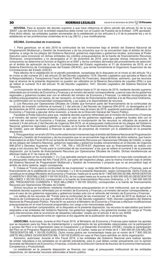 Jueves 6 de diciembre de 2018 / El Peruano30 NORMAS LEGALES
NOVENA. Para la emisión del decreto supremo a que hace referencia el último párrafo del artículo 52 de la Ley
30057, Ley del Servicio Civil, la entidad respectiva debe contar con el Cuadro de Puestos de la Entidad - CPE aprobado.
Para dicho efecto, las entidades quedan exoneradas de lo establecido en los artículos 6 y 9 de la presente ley y en lo
establecido en las prohibiciones contenidas en la Ley 28212, y sus modiﬁcatorias.
DÉCIMA. Continuidad de inversiones
1. Para garantizar, en el año 2019 la continuidad de las inversiones bajo el ámbito del Sistema Nacional de
Programación Multianual y Gestión de Inversiones y de los proyectos que no se encuentran bajo el ámbito de dicho
sistema, a cargo de los pliegos del Gobierno Nacional, gobiernos regionales y gobiernos locales, autorízase al Poder
Ejecutivo para incorporar en dichas entidades los créditos presupuestarios de la fuente de ﬁnanciamiento Recursos
Ordinarios, comprometidos y no devengados al 31 de diciembre de 2018, para ejecutar dichas intervenciones. El
compromiso se determina en función al registro en el SIAF y de los contratos derivados del procedimiento de selección
en el ámbito de aplicación de la Ley de Contrataciones del Estado registrados al 31 de diciembre de 2018, en el
Sistema Electrónico de Contrataciones del Estado (SEACE), que remita formalmente el Organismo Supervisor de las
Contrataciones del Estado (OSCE).
Para efectos de lo establecido en el párrafo precedente, exceptúase de lo dispuesto en el inciso a) del artículo 18 y
en inciso a) del numeral 20.3 del artículo 20 del Decreto Legislativo 1276, Decreto Legislativo que aprueba el Marco de
la Responsabilidad y Transparencia Fiscal del Sector Público No Financiero, disponiéndose, asimismo, que los recursos
bajo el alcance de la presente disposición no pueden ser utilizados en la Reserva Secundaria de Liquidez (RSL) a que
se reﬁere el numeral 16.4 del artículo 16 del Decreto Legislativo 1441, Decreto Legislativo del Sistema Nacional de
Tesorería.
La incorporación de los créditos presupuestarios se realiza hasta el 31 de marzo de 2019, mediante decreto supremo
refrendado por el ministro de Economía y Finanzas y el ministro del sector correspondiente, y para el caso de los gobiernos
regionales y gobiernos locales solo con el refrendo del ministro de Economía y Finanzas. La referida incorporación de
créditos presupuestarios se realiza, de ser necesario, en fuentes de ﬁnanciamiento distintas a la de Recursos Ordinarios,
de conformidad con la normatividad correspondiente, y se sujeta a la disponibilidad de recursos.
2. Los Recursos por Operaciones Oﬁciales de Crédito que formaron parte del ﬁnanciamiento de la continuidad de
proyectos de inversión conforme al numeral 2.1 del artículo 2 del Decreto de Urgencia 004-2018, no devengados al 31
de diciembre de 2018, revierten al tesoro público durante el mes de enero de 2019, quedando autorizado el Ministerio de
Economía y Finanzas a ejecutar dicha reversión, a través de la Dirección General del Tesoro Público.
Facúltase al Poder Ejecutivo para que, mediante decreto supremo refrendado por el ministro de Economía y Finanzas
y el ministro del sector correspondiente, y para el caso de los gobiernos regionales y gobiernos locales solo con el
refrendo del ministro de Economía y Finanzas, autorice la incorporación de los recursos no utilizados de acuerdo al
numeral 2.4 del artículo 2 del Decreto de Urgencia 004-2018, en el presupuesto institucional de los pliegos del Gobierno
Nacional, gobiernos regionales y gobiernos locales, en la fuente de ﬁnanciamiento Recursos por Operaciones Oﬁciales
de Crédito, para ser destinados a ﬁnanciar la ejecución de proyectos de inversión y/o lo establecido en la presente
disposición.
3. Para garantizar, en el año 2019 la continuidad de las inversiones bajo el ámbito del Sistema Nacional de Programación
Multianual y Gestión de Inversiones y de los proyectos que no se encuentran bajo el ámbito de dicho sistema, que fueron
ﬁnanciados en el Año Fiscal 2018 con la fuente de ﬁnanciamiento Recursos por Operaciones Oﬁciales de Crédito, a cargo
de los pliegos del Gobierno Nacional, gobiernos regionales y gobiernos locales comprendidos en el Decreto de Urgencia
006-2018 y Decretos Supremos 109, 117, 136, 149 y 150-2018-EF, dispónese que su ﬁnanciamiento se realiza con
cargo a los recursos del “Fondo para la continuidad de las inversiones” a los que se reﬁere el numeral 5 de la presente
disposición, por la fuente de ﬁnanciamiento Recursos por Operaciones Oﬁciales de Crédito. Dichas transferencias se
efectúan hasta el 31 de marzo de 2019.
4. Lo dispuesto en los numerales 1, 2 y 3 es aplicable siempre que dicho ﬁnanciamiento no haya sido considerado en
el presupuesto institucional del Año Fiscal 2019, por parte del respectivo pliego, para la misma inversión bajo el ámbito
del Sistema Nacional de Programación Multianual y Gestión de Inversiones o proyecto que no se encuentran bajo el
ámbito de dicho sistema, según corresponda.
5. Créase el “Fondo para la continuidad de las inversiones” a cargo del Ministerio de Economía y Finanzas, para el
ﬁnanciamiento de lo establecido en los numerales 1 y 3 de la presente disposición, según corresponda. Dicho Fondo se
constituye en el pliego Ministerio de Economía y Finanzas, hasta por la suma de S/ 1 946 000 000,00 (MIL NOVECIENTOS
CUARENTA Y SEIS MILLONES Y 00/100 SOLES), de los cuales hasta por la suma de S/ 600 000 000,00 (SEISCIENTOS
MILLONES Y 00/100 SOLES) corresponden a la fuente de ﬁnanciamiento Recursos Ordinarios, y S/ 1 346 000 000,00
(MIL TRESCIENTOS CUARENTA Y SEIS MILLONES Y 00/100 SOLES), corresponden a la fuente de ﬁnanciamiento
Recursos por Operaciones Oﬁciales de Crédito.
Dichos recursos se transﬁeren mediante modiﬁcaciones presupuestarias en el nivel institucional, que se aprueban
mediante decreto supremo refrendado por el ministro de Economía y Finanzas y el ministro del sector correspondiente, y
para el caso de los gobiernos regionales y gobiernos locales solo con el refrendo del ministro de Economía y Finanzas.
Los saldos de los recursos del “Fondo para la continuidad de las inversiones” al 1 de abril de 2019 se destinan a la
Reserva de Contingencia a la que se reﬁere el artículo 53 del Decreto Legislativo 1440, Decreto Legislativo del Sistema
Nacional de Presupuesto Público. Para tal ﬁn se autoriza al Ministerio de Economía y Finanzas a efectuar modiﬁcaciones
presupuestarias en el nivel funcional programático con cargo a los mencionados saldos.
6. No se encuentran comprendidos, en lo dispuesto en la presente disposición, los recursos no ejecutados que fueron
asignados a las entidades del Gobierno Nacional, los gobiernos regionales y los gobiernos locales con cargo al “Fondo
para intervenciones ante la ocurrencia de desastres naturales” creado por el artículo 4 de la Ley 30458.
7. La presente disposición entra en vigencia al día siguiente de la publicación de la presente ley.
UNDÉCIMA. Autorízase, durante el Año Fiscal 2019, al Ministerio de Economía y Finanzas para realizar los aportes
que se requieran para los ﬁnes de implementación y cumplimiento de las actividades relacionadas con la participación
y acceso del Perú a la Organización para la Cooperación y el Desarrollo Económico (OCDE), incluida la participación
del Perú en el Programa Regional para América Latina y el Caribe, hasta por el límite de € 1 300 000,00 (UN MILLÓN
TRESCIENTOS MIL Y 00/100 EUROS). Dicho monto podría ser incrementado hasta por el monto de € 7 800 000,00
(SIETE MILLONES OCHOCIENTOS MIL Y 00/100 EUROS) en caso el Perú fuera admitido en dicha organización.
Asimismo, autorízase, durante el Año Fiscal 2019, a las entidades del Gobierno Nacional para realizar aportes
de similar naturaleza a los señalados en el párrafo precedente, para lo cual deben contar previamente con la opinión
favorable del Ministerio de Economía y Finanzas, a través de la Dirección General de Asuntos de Economía Internacional,
Competencia y Productividad.
Lo establecido en la presente disposición se ﬁnancia con cargo al presupuesto institucional de las entidades
respectivas, sin demandar recursos adicionales al tesoro público.
 
