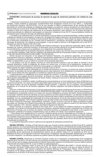 El Peruano / Jueves 6 de diciembre de 2018 31NORMAS LEGALES
DUODÉCIMA. Continuación de proceso de atención de pago de sentencias judiciales con calidad de cosa
juzgada
1. Dispónese la reactivación de la Comisión Evaluadora de las deudas del Estado generadas por sentencias judiciales
emitidas, creada mediante la disposición complementaria ﬁnal sexagésima novena de la Ley 29812, y conformada
por Resolución Suprema 100-2012-PCM, a ﬁn de que apruebe un listado complementario de las deudas del Estado
generadas por sentencias judiciales en calidad de cosa juzgada y en ejecución, para la cancelación y/o amortización de
montos hasta por la suma de S/ 30 000,00 (TREINTA MIL Y 00/100 SOLES), en un plazo de 60 (sesenta) días calendario
contados a partir de la vigencia del reglamento de la presente disposición, para continuar con el proceso del pago de
sentencias judiciales en calidad de cosa juzgada y en ejecución, iniciado por la Ley 30137, Ley que establece criterios de
priorización para la atención del pago de sentencias judiciales.
2. El listado a ser elaborado por la Comisión Evaluadora a que se reﬁere el numeral precedente, contiene sentencias
judiciales en calidad de cosa juzgada y en ejecución, de pliegos del Gobierno Nacional y de los gobiernos regionales, que
se ﬁnancian con recursos por la fuente de ﬁnanciamiento Recursos Ordinarios. Dicho listado se elabora sobre la base
de la información presentada por los “Comités para la elaboración y aprobación del listado priorizado de obligaciones
derivadas de sentencias con calidad de cosa juzgada”, a que se reﬁere el artículo 4 del Reglamento de la Ley 30137,
aprobado por Decreto Supremo 001-2014-JUS.
Para tal efecto, los titulares de las entidades del Gobierno Nacional y de los gobiernos regionales deben remitir al
Ministerio de Justicia y Derechos Humanos, la información de los comités referida en el párrafo precedente, conforme a
los procedimientos y plazos que se establecen en el reglamento de la presente disposición.
3. La implementación de la presente disposición se ﬁnancia con cargo a los recursos a los que se reﬁere el artículo
53 del Decreto Legislativo 1440, Decreto Legislativo del Sistema Nacional de Presupuesto Público, hasta por la suma de
S/ 200 000 000,00 (DOSCIENTOS MILLONES Y 00/100 SOLES).
Dichos recursos se incorporan en los pliegos del Gobierno Nacional y los gobiernos regionales, en la fuente de
ﬁnanciamiento Recursos Ordinarios, mediante el procedimiento establecido en el artículo 54 del mencionado Decreto
Legislativo a propuesta del Ministerio de Justicia y Derechos Humanos, y con sujeción a la información contenida en el
listado complementario a que se reﬁere el numeral 2 de la presente disposición.
4. Los pliegos a los que se asignen recursos en virtud del decreto supremo a que se reﬁere el numeral 3 de la
presente disposición, tienen la obligación de veriﬁcar los montos que, a la fecha de la transferencia, mantienen por
concepto de sentencias judiciales en calidad de cosa juzgada y en ejecución, para evitar duplicidad de pagos. Asimismo,
deben reportar los pagos realizados de acuerdo al artículo 3 de Ley 30137.
5. Mediante decreto supremo refrendado por el ministro de Economía y Finanzas y el ministro de Justicia y Derechos
Humanos, se aprueban las normas reglamentarias para la mejor aplicación de lo establecido en la presente disposición,
dentro de los treinta (30) días siguientes a la entrada en vigencia de la presente ley.
6. Adicionalmente a lo establecido en el primer párrafo del numeral 3, la atención del pago de sentencias judiciales
en calidad de cosa juzgada del sector Educación, se ﬁnancia con cargo a los saldos disponibles según proyección al
cierre del Año Fiscal 2018 del Presupuesto del Sector Público, hasta por la suma de S/ 200 000 000,00 (DOSCIENTOS
MILLONES Y 00/100 SOLES).
Para tal efecto, se autoriza a realizar modiﬁcaciones presupuestarias en el nivel institucional a favor del Ministerio de
Economía y Finanzas, con cargo a los saldos disponibles según proyección al cierre del Año Fiscal 2018 del Presupuesto
del Sector Público, las que se aprueban mediante decreto supremo, y utilizando, de ser necesario, el procedimiento
establecido en el artículo 54 del Decreto Legislativo 1440, Decreto Legislativo del Sistema Nacional de Presupuesto
Público.
Asimismo, el Ministerio de Economía y Finanzas queda autorizado a realizar transferencias ﬁnancieras, en elAño Fiscal
2018, hasta por la suma de S/ 200 000 000,00 (DOSCIENTOS MILLONES Y 00/100 SOLES), para el ﬁnanciamiento de
lo establecido en el presente numeral, con cargo a los recursos habilitados en el marco del mismo. Dichas transferencias
se aprueban mediante resolución del titular, la cual se publica en el diario oﬁcial El Peruano. Las referidas transferencias
se depositan en la cuenta que determine la Dirección General del Tesoro Público del Ministerio de Economía y Finanzas,
quedando, a su vez, exceptuadas de lo dispuesto en el inciso a) del artículo 18 y en el inciso a) del numeral 20.3 del artículo
20 del Decreto Legislativo 1276, Decreto Legislativo que aprueba el Marco de la Responsabilidad y Transparencia Fiscal
del Sector Público No Financiero, disponiéndose, asimismo, que los recursos a los que se reﬁere el presente numeral
no pueden ser utilizados en la Reserva Secundaria de Liquidez (RSL) a que se reﬁere el numeral 16.4 del artículo 16 del
Decreto Legislativo 1441, Decreto Legislativo del Sistema Nacional de Tesorería.
Dichos recursos se incorporan, durante el Año Fiscal 2019, en los pliegos del Gobierno Nacional y los gobiernos
regionales, en la fuente de ﬁnanciamiento Recursos Ordinarios, mediante decreto supremo refrendado por el ministro de
Economía y Finanzas y por el ministro de Justicia y Derechos Humanos, a propuesta de este último, y con sujeción a la
información contenida en el listado complementario a que se reﬁere el numeral 2 de la presente disposición.
7. Para efectos de lo establecido en el numeral 6, mediante decreto supremo refrendado por el ministro de Justicia y
Derechos Humanos y el ministro de Educación, a propuesta de este último, se aprueban los criterios que deben observar
las entidades respectivas para la elaboración de la información a que se reﬁere el numeral 2 de la presente disposición,
y demás normas complementarias. Dicho decreto supremo debe ser aprobado dentro de los treinta (30) días siguientes
de publicada la presente ley.
8. La presente disposición entra en vigencia al día siguiente de publicada la presente ley.
DÉCIMA TERCERA. Facúltase al Poder Ejecutivo para que, durante el primer semestre del Año Fiscal 2019, mediante
decreto supremo, con el voto aprobatorio del Consejo de Ministros y refrendado por el Presidente del Consejo de Ministros, el
ministro de Economía y Finanzas, y el ministro del sector correspondiente, se aprueben las incorporaciones presupuestarias
en el pliego respectivo, en la fuente de ﬁnanciamiento Recursos por Operaciones Oﬁciales de Crédito, de los recursos
provenientes de las operaciones de endeudamiento externo que se celebren hasta al 31 de diciembre de 2018, por la
República del Perú con el organismo ﬁnanciero internacional o multilateral, para las ﬁnalidades establecidas en el contrato
o convenio respectivo. Los decretos supremos se publican dentro del plazo establecido por el presente artículo.
DÉCIMA CUARTA. Reactívase la Comisión Especial creada por la disposición complementaria ﬁnal nonagésima
segunda de la Ley 30372, a ﬁn de continuar con el proceso de evaluación y cuantiﬁcación correspondiente a la devolución
de los montos que los pliegos presupuestarios hubieren descontado respecto a la boniﬁcación a que se reﬁere el artículo
2 del Decreto de Urgencia 037-94, a que se reﬁere la citada disposición.
Para tal efecto, dispónese hasta la suma de S/ 30 000 000,00 (TREINTA MILLONES Y 00/100 SOLES) en el
Presupuesto del Sector Público para el Año Fiscal 2019, con cargo a los recursos a los que se reﬁere el artículo 53
del Decreto Legislativo 1440, Decreto Legislativo del Sistema Nacional de Presupuesto Público. Dichos recursos se
incorporan en los pliegos respectivos, en la fuente de ﬁnanciamiento Recursos Ordinarios, conforme al procedimiento
establecido en el artículo 54 del mencionado Decreto Legislativo.
 