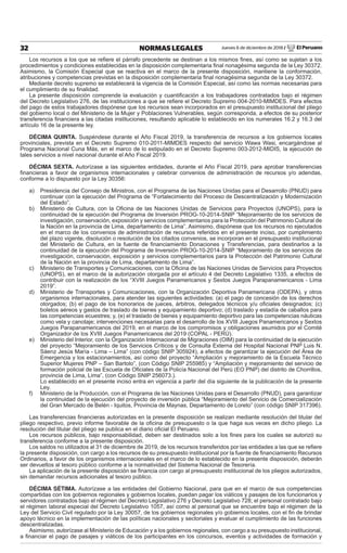 Jueves 6 de diciembre de 2018 / El Peruano32 NORMAS LEGALES
Los recursos a los que se reﬁere el párrafo precedente se destinan a los mismos ﬁnes, así como se sujetan a los
procedimientos y condiciones establecidas en la disposición complementaria ﬁnal nonagésima segunda de la Ley 30372.
Asimismo, la Comisión Especial que se reactiva en el marco de la presente disposición, mantiene la conformación,
atribuciones y competencias previstas en la disposición complementaria ﬁnal nonagésima segunda de la Ley 30372.
Mediante decreto supremo se establecerá la vigencia de la Comisión Especial, así como las normas necesarias para
el cumplimiento de su ﬁnalidad.
La presente disposición comprende la evaluación y cuantiﬁcación a los trabajadores contratados bajo el régimen
del Decreto Legislativo 276, de las instituciones a que se reﬁere el Decreto Supremo 004-2010-MIMDES. Para efectos
del pago de estos trabajadores dispónese que los recursos sean incorporados en el presupuesto institucional del pliego
del gobierno local o del Ministerio de la Mujer y Poblaciones Vulnerables, según corresponda, a efectos de su posterior
transferencia ﬁnanciera a las citadas instituciones, resultando aplicable lo establecido en los numerales 16.2 y 16.3 del
artículo 16 de la presente ley.
DÉCIMA QUINTA. Suspéndese durante el Año Fiscal 2019, la transferencia de recursos a los gobiernos locales
provinciales, prevista en el Decreto Supremo 010-2011-MIMDES respecto del servicio Wawa Wasi, encargándose al
Programa Nacional Cuna Más, en el marco de lo estipulado en el Decreto Supremo 003-2012-MIDIS, la ejecución de
tales servicios a nivel nacional durante el Año Fiscal 2019.
DÉCIMA SEXTA. Autorízase a las siguientes entidades, durante el Año Fiscal 2019, para aprobar transferencias
ﬁnancieras a favor de organismos internacionales y celebrar convenios de administración de recursos y/o adendas,
conforme a lo dispuesto por la Ley 30356:
a) Presidencia del Consejo de Ministros, con el Programa de las Naciones Unidas para el Desarrollo (PNUD) para
continuar con la ejecución del Programa de “Fortalecimiento del Proceso de Descentralización y Modernización
del Estado”.
b) Ministerio de Cultura, con la Oﬁcina de las Naciones Unidas de Servicios para Proyectos (UNOPS), para la
continuidad de la ejecución del Programa de Inversión PROG-10-2014-SNIP “Mejoramiento de los servicios de
investigación, conservación, exposición y servicios complementarios para la Protección del Patrimonio Cultural de
la Nación en la provincia de Lima, departamento de Lima”. Asimismo, dispónese que los recursos no ejecutados
en el marco de los convenios de administración de recursos referidos en el presente inciso, por cumplimiento
del plazo vigente, disolución o resolución de los citados convenios, se incorporan en el presupuesto institucional
del Ministerio de Cultura, en la fuente de ﬁnanciamiento Donaciones y Transferencias, para destinarlos a la
continuidad de la ejecución del Programa de Inversión PROG-10-2014-SNIP “Mejoramiento de los servicios de
investigación, conservación, exposición y servicios complementarios para la Protección del Patrimonio Cultural
de la Nación en la provincia de Lima, departamento de Lima”.
c) Ministerio de Transportes y Comunicaciones, con la Oﬁcina de las Naciones Unidas de Servicios para Proyectos
(UNOPS), en el marco de la autorización otorgada por el artículo 4 del Decreto Legislativo 1335, a efectos de
contribuir con la realización de los “XVIII Juegos Panamericanos y Sextos Juegos Parapanamericanos - Lima
2019”.
d) Ministerio de Transportes y Comunicaciones, con la Organización Deportiva Panamericana (ODEPA), y otros
organismos internacionales, para atender las siguientes actividades: (a) el pago de concesión de los derechos
otorgados; (b) el pago de los honorarios de jueces, árbitros, delegados técnicos y/u oﬁciales designados; (c)
boletos aéreos y gastos de traslado de bienes y equipamiento deportivo; (d) traslado y estadía de caballos para
las competencias ecuestres; y, (e) el traslado de bienes y equipamiento deportivo para las competencias náuticas
como vela y canotaje; intervenciones necesarias para el desarrollo de los XVIII Juegos Panamericanos y Sextos
Juegos Parapanamericanos del 2019, en el marco de los compromisos y obligaciones asumidos por el Comité
Organizador de los XVIII Juegos Panamericanos del 2019 (COPAL - PERÚ).
e) Ministerio del Interior, con la Organización Internacional de Migraciones (OIM) para la continuidad de la ejecución
del proyecto “Mejoramiento de los Servicios Críticos y de Consulta Externa del Hospital Nacional PNP Luis N.
Sáenz Jesús María - Lima – Lima” (con código SNIP 305924), a efectos de garantizar la ejecución del Área de
Emergencia y los estacionamientos, así como del proyecto “Ampliación y mejoramiento de la Escuela Técnico
Superior Mujeres PNP – San Bartolo”, (con Código SNIP 255985) y “Ampliación y mejoramiento del servicio de
formación policial de las Escuela de Oﬁciales de la Policía Nacional del Perú (EO PNP) del distrito de Chorrillos,
provincia de Lima, Lima”, (con Código SNIP 256073.).
Lo establecido en el presente inciso entra en vigencia a partir del día siguiente de la publicación de la presente
Ley.
f) Ministerio de la Producción, con el Programa de las Naciones Unidas para el Desarrollo (PNUD), para garantizar
la continuidad de la ejecución del proyecto de inversión pública “Mejoramiento del Servicio de Comercialización
del Gran Mercado de Belén - Iquitos, Provincia de Maynas, Departamento de Loreto” (con código SNIP 317396).
Las transferencias ﬁnancieras autorizadas en la presente disposición se realizan mediante resolución del titular del
pliego respectivo, previo informe favorable de la oﬁcina de presupuesto o la que haga sus veces en dicho pliego. La
resolución del titular del pliego se publica en el diario oﬁcial El Peruano.
Los recursos públicos, bajo responsabilidad, deben ser destinados solo a los ﬁnes para los cuales se autorizó su
transferencia conforme a la presente disposición.
Los saldos no utilizados al 31 de diciembre de 2019, de los recursos transferidos por las entidades a las que se reﬁere
la presente disposición, con cargo a los recursos de su presupuesto institucional por la fuente de ﬁnanciamiento Recursos
Ordinarios, a favor de los organismos internacionales en el marco de lo establecido en la presente disposición, deberán
ser devueltos al tesoro público conforme a la normatividad del Sistema Nacional de Tesorería.
La aplicación de la presente disposición se ﬁnancia con cargo al presupuesto institucional de los pliegos autorizados,
sin demandar recursos adicionales al tesoro público.
DÉCIMA SÉTIMA. Autorízase a las entidades del Gobierno Nacional, para que en el marco de sus competencias
compartidas con los gobiernos regionales y gobiernos locales, puedan pagar los viáticos y pasajes de los funcionarios y
servidores contratados bajo el régimen del Decreto Legislativo 276 y Decreto Legislativo 728; el personal contratado bajo
el régimen laboral especial del Decreto Legislativo 1057, así como al personal que se encuentre bajo el régimen de la
Ley del Servicio Civil regulado por la Ley 30057, de los gobiernos regionales y/o gobiernos locales, con el ﬁn de brindar
apoyo técnico en la implementación de las políticas nacionales y sectoriales y evaluar el cumplimiento de las funciones
descentralizadas.
Asimismo, autorízase al Ministerio de Educación y a los gobiernos regionales, con cargo a su presupuesto institucional,
a ﬁnanciar el pago de pasajes y viáticos de los participantes en los concursos, eventos y actividades de formación y
 