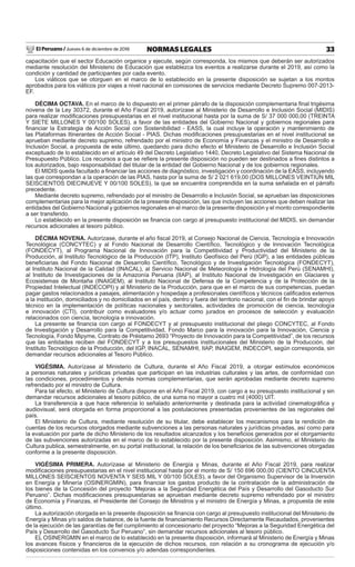 El Peruano / Jueves 6 de diciembre de 2018 33NORMAS LEGALES
capacitación que el sector Educación organice y ejecute, según corresponda, los mismos que deberán ser autorizados
mediante resolución del Ministerio de Educación que establezca los eventos a realizarse durante el 2019, así como la
condición y cantidad de participantes por cada evento.
Los viáticos que se otorguen en el marco de lo establecido en la presente disposición se sujetan a los montos
aprobados para los viáticos por viajes a nivel nacional en comisiones de servicios mediante Decreto Supremo 007-2013-
EF.
DÉCIMA OCTAVA. En el marco de lo dispuesto en el primer párrafo de la disposición complementaria ﬁnal trigésima
novena de la Ley 30372, durante el Año Fiscal 2019, autorízase al Ministerio de Desarrollo e Inclusión Social (MIDIS)
para realizar modiﬁcaciones presupuestarias en el nivel institucional hasta por la suma de S/ 37 000 000,00 (TREINTA
Y SIETE MILLONES Y 00/100 SOLES), a favor de las entidades del Gobierno Nacional y gobiernos regionales para
ﬁnanciar la Estrategia de Acción Social con Sostenibilidad - EASS, la cual incluye la operación y mantenimiento de
las Plataformas Itinerantes de Acción Social - PIAS. Dichas modiﬁcaciones presupuestarias en el nivel institucional se
aprueban mediante decreto supremo, refrendado por el ministro de Economía y Finanzas y el ministro de Desarrollo e
Inclusión Social, a propuesta de este último, quedando para dicho efecto el Ministerio de Desarrollo e Inclusión Social
exceptuado de lo establecido en el artículo 49 del Decreto Legislativo 1440, Decreto Legislativo del Sistema Nacional de
Presupuesto Público. Los recursos a que se reﬁere la presente disposición no pueden ser destinados a ﬁnes distintos a
los autorizados, bajo responsabilidad del titular de la entidad del Gobierno Nacional y de los gobiernos regionales.
El MIDIS queda facultado a ﬁnanciar las acciones de diagnóstico, investigación y coordinación de la EASS, incluyendo
las que correspondan a la operación de las PIAS, hasta por la suma de S/ 2 021 619,00 (DOS MILLONES VEINTIÚN MIL
SEISCIENTOS DIECINUEVE Y 00/100 SOLES), la que se encuentra comprendida en la suma señalada en el párrafo
precedente.
Mediante decreto supremo, refrendado por el ministro de Desarrollo e Inclusión Social, se aprueban las disposiciones
complementarias para la mejor aplicación de la presente disposición, las que incluyen las acciones que deben realizar las
entidades del Gobierno Nacional y gobiernos regionales en el marco de la presente disposición y el monto correspondiente
a ser transferido.
Lo establecido en la presente disposición se ﬁnancia con cargo al presupuesto institucional del MIDIS, sin demandar
recursos adicionales al tesoro público.
DÉCIMA NOVENA. Autorízase, durante el año ﬁscal 2019, al Consejo Nacional de Ciencia, Tecnología e Innovación
Tecnológica (CONCYTEC) y al Fondo Nacional de Desarrollo Cientíﬁco, Tecnológico y de Innovación Tecnológica
(FONDECYT), al Programa Nacional de Innovación para la Competitividad y Productividad del Ministerio de la
Producción, al Instituto Tecnológico de la Producción (ITP), Instituto Geofísico del Perú (IGP), a las entidades públicas
beneﬁciarias del Fondo Nacional de Desarrollo Cientíﬁco, Tecnológico y de Investigación Tecnológica (FONDECYT),
al Instituto Nacional de la Calidad (INACAL), al Servicio Nacional de Meteorología e Hidrología del Perú (SENAMHI),
al Instituto de Investigaciones de la Amazonía Peruana (IIAP), al Instituto Nacional de Investigación en Glaciares y
Ecosistemas de Montaña (INAIGEM), al Instituto Nacional de Defensa de la Competencia y de la Protección de la
Propiedad Intelectual (INDECOPI) y al Ministerio de la Producción, para que en el marco de sus competencias, puedan
pagar gastos relacionados a pasajes, alimentación y hospedaje a profesionales cientíﬁcos y técnicos caliﬁcados externos
a la institución, domiciliados y no domiciliados en el país, dentro y fuera del territorio nacional, con el ﬁn de brindar apoyo
técnico en la implementación de políticas nacionales y sectoriales, actividades de promoción de ciencia, tecnología
e innovación (CTI), contribuir como evaluadores y/o actuar como jurados en procesos de selección y evaluación
relacionados con ciencia, tecnología e innovación.
La presente se ﬁnancia con cargo al FONDECYT y al presupuesto institucional del pliego CONCYTEC, al Fondo
de Investigación y Desarrollo para la Competitividad, Fondo Marco para la innovación para la Innovación, Ciencia y
Tecnología, Fondo Mipyme, Contrato de Préstamo 2693 “Proyecto de Innovación para la Competitividad”, de los recursos
que las entidades reciben del FONDECYT y a los presupuestos institucionales del Ministerio de la Producción, del
Instituto Tecnológico de la Producción, del IGP, INACAL, SENAMHI, IIAP, INAIGEM, INDECOPI, según corresponda, sin
demandar recursos adicionales al Tesoro Público.
VIGÉSIMA. Autorízase al Ministerio de Cultura, durante el Año Fiscal 2019, a otorgar estímulos económicos
a personas naturales y jurídicas privadas que participan en las industrias culturales y las artes, de conformidad con
las condiciones, procedimientos y demás normas complementarias, que serán aprobadas mediante decreto supremo
refrendado por el ministro de Cultura.
Para tal efecto, el Ministerio de Cultura dispone en el Año Fiscal 2019, con cargo a su presupuesto institucional y sin
demandar recursos adicionales al tesoro público, de una suma no mayor a cuatro mil (4000) UIT.
La transferencia a que hace referencia lo señalado anteriormente y destinada para la actividad cinematográﬁca y
audiovisual, será otorgada en forma proporcional a las postulaciones presentadas provenientes de las regionales del
país.
El Ministerio de Cultura, mediante resolución de su titular, debe establecer los mecanismos para la rendición de
cuentas de los recursos otorgados mediante subvenciones a las personas naturales y jurídicas privadas, así como para
la evaluación por parte de dicho Ministerio de los resultados alcanzados y los beneﬁcios generados por el otorgamiento
de las subvenciones autorizadas en el marco de lo establecido por la presente disposición. Asimismo, el Ministerio de
Cultura publica, semestralmente, en su portal institucional, la relación de los beneﬁciarios de las subvenciones otorgadas
conforme a la presente disposición.
VIGÉSIMA PRIMERA. Autorízase al Ministerio de Energía y Minas, durante el Año Fiscal 2019, para realizar
modiﬁcaciones presupuestarias en el nivel institucional hasta por el monto de S/ 150 696 000,00 (CIENTO CINCUENTA
MILLONES SEISCIENTOS NOVENTA Y SEIS MIL Y 00/100 SOLES), a favor del Organismo Supervisor de la Inversión
en Energía y Minería (OSINERGMIN), para ﬁnanciar los gastos producto de la contratación de la administración de
los bienes de la Concesión del proyecto “Mejoras a la Seguridad Energética del País y Desarrollo del Gasoducto Sur
Peruano”. Dichas modiﬁcaciones presupuestarias se aprueban mediante decreto supremo refrendado por el ministro
de Economía y Finanzas, el Presidente del Consejo de Ministros y el ministro de Energía y Minas, a propuesta de este
último.
La autorización otorgada en la presente disposición se ﬁnancia con cargo al presupuesto institucional del Ministerio de
Energía y Minas y/o saldos de balance, de la fuente de ﬁnanciamiento Recursos Directamente Recaudados, provenientes
de la ejecución de las garantías de ﬁel cumplimiento al concesionario del proyecto “Mejoras a la Seguridad Energética del
País y Desarrollo del Gasoducto Sur Peruano”, sin demandar recursos adicionales al tesoro público.
EL OSINERGMIN en el marco de lo establecido en la presente disposición, informará al Ministerio de Energía y Minas
los avances físicos y ﬁnancieros de la ejecución de dichos recursos, con relación a su cronograma de ejecución y/o
disposiciones contenidas en los convenios y/o adendas correspondientes.
 