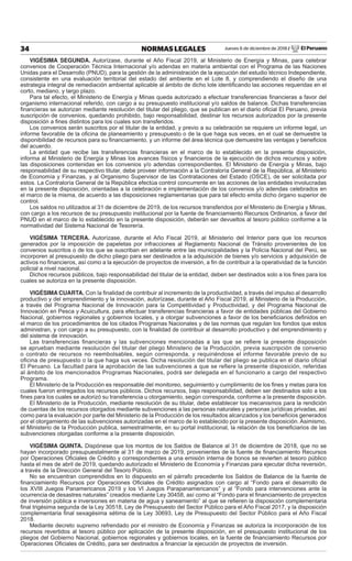 Jueves 6 de diciembre de 2018 / El Peruano34 NORMAS LEGALES
VIGÉSIMA SEGUNDA. Autorízase, durante el Año Fiscal 2019, al Ministerio de Energía y Minas, para celebrar
convenios de Cooperación Técnica Internacional y/o adendas en materia ambiental con el Programa de las Naciones
Unidas para el Desarrollo (PNUD), para la gestión de la administración de la ejecución del estudio técnico Independiente,
consistente en una evaluación territorial del estado del ambiente en el Lote 8, y comprendiendo el diseño de una
estrategia integral de remediación ambiental aplicable al ámbito de dicho lote identiﬁcando las acciones requeridas en el
corto, mediano, y largo plazo.
Para tal efecto, el Ministerio de Energía y Minas queda autorizado a efectuar transferencias ﬁnancieras a favor del
organismo internacional referido, con cargo a su presupuesto institucional y/o saldos de balance. Dichas transferencias
ﬁnancieras se autorizan mediante resolución del titular del pliego, que se publican en el diario oﬁcial El Peruano, previa
suscripción de convenios, quedando prohibido, bajo responsabilidad, destinar los recursos autorizados por la presente
disposición a ﬁnes distintos para los cuales son transferidos.
Los convenios serán suscritos por el titular de la entidad, y previo a su celebración se requiere un informe legal, un
informe favorable de la oﬁcina de planeamiento y presupuesto o de la que haga sus veces, en el cual se demuestre la
disponibilidad de recursos para su ﬁnanciamiento, y un informe del área técnica que demuestre las ventajas y beneﬁcios
del acuerdo.
La entidad que recibe las transferencias ﬁnancieras en el marco de lo establecido en la presente disposición,
informa al Ministerio de Energía y Minas los avances físicos y ﬁnancieros de la ejecución de dichos recursos y sobre
las disposiciones contenidas en los convenios y/o adendas correspondientes. El Ministerio de Energía y Minas, bajo
responsabilidad de su respectivo titular, debe proveer información a la Contraloría General de la República, al Ministerio
de Economía y Finanzas, y al Organismo Supervisor de las Contrataciones del Estado (OSCE), de ser solicitada por
estos. La Contraloría General de la República efectúa control concurrente en las acciones de las entidades involucradas
en la presente disposición, orientadas a la celebración e implementación de los convenios y/o adendas celebrados en
el marco de la misma, de acuerdo a las disposiciones reglamentarias que para tal efecto emita dicho órgano superior de
control.
Los saldos no utilizados al 31 de diciembre de 2019, de los recursos transferidos por el Ministerio de Energía y Minas,
con cargo a los recursos de su presupuesto institucional por la fuente de ﬁnanciamiento Recursos Ordinarios, a favor del
PNUD en el marco de lo establecido en la presente disposición, deberán ser devueltos al tesoro público conforme a la
normatividad del Sistema Nacional de Tesorería.
VIGÉSIMA TERCERA. Autorízase, durante el Año Fiscal 2019, al Ministerio del Interior para que los recursos
generados por la imposición de papeletas por infracciones al Reglamento Nacional de Tránsito provenientes de los
convenios suscritos o de los que se suscriban en adelante entre las municipalidades y la Policía Nacional del Perú, se
incorporen al presupuesto de dicho pliego para ser destinados a la adquisición de bienes y/o servicios y adquisición de
activos no ﬁnancieros, así como a la ejecución de proyectos de inversión, a ﬁn de contribuir a la operatividad de la función
policial a nivel nacional.
Dichos recursos públicos, bajo responsabilidad del titular de la entidad, deben ser destinados solo a los ﬁnes para los
cuales se autoriza en la presente disposición.
VIGÉSIMA CUARTA. Con la ﬁnalidad de contribuir al incremento de la productividad, a través del impulso al desarrollo
productivo y del emprendimiento y la innovación, autorízase, durante el Año Fiscal 2019, al Ministerio de la Producción,
a través del Programa Nacional de Innovación para la Competitividad y Productividad, y del Programa Nacional de
Innovación en Pesca y Acuicultura, para efectuar transferencias ﬁnancieras a favor de entidades públicas del Gobierno
Nacional, gobiernos regionales y gobiernos locales, y a otorgar subvenciones a favor de los beneﬁciarios deﬁnidos en
el marco de los procedimientos de los citados Programas Nacionales y de las normas que regulan los fondos que estos
administran, y con cargo a su presupuesto, con la ﬁnalidad de contribuir al desarrollo productivo y del emprendimiento y
del sistema de innovación.
Las transferencias ﬁnancieras y las subvenciones mencionadas a las que se reﬁere la presente disposición
se aprueban mediante resolución del titular del pliego Ministerio de la Producción, previa suscripción de convenio
o contrato de recursos no reembolsables, según corresponda, y requiriéndose el informe favorable previo de su
oﬁcina de presupuesto o la que haga sus veces. Dicha resolución del titular del pliego se publica en el diario oﬁcial
El Peruano. La facultad para la aprobación de las subvenciones a que se reﬁere la presente disposición, referidas
al ámbito de los mencionados Programas Nacionales, podrá ser delegada en el funcionario a cargo del respectivo
Programa.
El Ministerio de la Producción es responsable del monitoreo, seguimiento y cumplimiento de los ﬁnes y metas para los
cuales fueron entregados los recursos públicos. Dichos recursos, bajo responsabilidad, deben ser destinados solo a los
ﬁnes para los cuales se autorizó su transferencia u otorgamiento, según corresponda, conforme a la presente disposición.
El Ministerio de la Producción, mediante resolución de su titular, debe establecer los mecanismos para la rendición
de cuentas de los recursos otorgados mediante subvenciones a las personas naturales y personas jurídicas privadas, así
como para la evaluación por parte del Ministerio de la Producción de los resultados alcanzados y los beneﬁcios generados
por el otorgamiento de las subvenciones autorizadas en el marco de lo establecido por la presente disposición. Asimismo,
el Ministerio de la Producción publica, semestralmente, en su portal institucional, la relación de los beneﬁciarios de las
subvenciones otorgadas conforme a la presente disposición.
VIGÉSIMA QUINTA. Dispónese que los montos de los Saldos de Balance al 31 de diciembre de 2018, que no se
hayan incorporado presupuestalmente al 31 de marzo de 2019, provenientes de la fuente de ﬁnanciamiento Recursos
por Operaciones Oﬁciales de Crédito y correspondientes a una emisión interna de bonos se revierten al tesoro público
hasta el mes de abril de 2019, quedando autorizado el Ministerio de Economía y Finanzas para ejecutar dicha reversión,
a través de la Dirección General del Tesoro Público.
No se encuentran comprendidos en lo dispuesto en el párrafo precedente los Saldos de Balance de la fuente de
ﬁnanciamiento Recursos por Operaciones Oﬁciales de Crédito asignados con cargo al “Fondo para el desarrollo de
los XVIII Juegos Panamericanos 2019 y los VI Juegos Parapanamericanos” y al “Fondo para intervenciones ante la
ocurrencia de desastres naturales” creados mediante Ley 30458, así como al “Fondo para el ﬁnanciamiento de proyectos
de inversión pública e inversiones en materia de agua y saneamiento” al que se reﬁeren la disposición complementaria
ﬁnal trigésima segunda de la Ley 30518, Ley de Presupuesto del Sector Público para el Año Fiscal 2017, y la disposición
complementaria ﬁnal sexagésima sétima de la Ley 30693, Ley de Presupuesto del Sector Público para el Año Fiscal
2018.
Mediante decreto supremo refrendado por el ministro de Economía y Finanzas se autoriza la incorporación de los
recursos revertidos al tesoro público por aplicación de la presente disposición, en el presupuesto institucional de los
pliegos del Gobierno Nacional, gobiernos regionales y gobiernos locales, en la fuente de ﬁnanciamiento Recursos por
Operaciones Oﬁciales de Crédito, para ser destinados a ﬁnanciar la ejecución de proyectos de inversión.
 