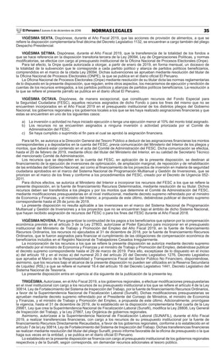 El Peruano / Jueves 6 de diciembre de 2018 35NORMAS LEGALES
VIGÉSIMA SEXTA. Dispónese, durante el Año Fiscal 2019, que las acciones de provisión de alimentos, a que se
reﬁere la disposición complementaria ﬁnal décima del Decreto Legislativo 1132, se encuentran a cargo también del pliego
Despacho Presidencial.
VIGÉSIMA SÉTIMA. Dispónese, durante el Año Fiscal 2019, que la transferencia de la totalidad de los fondos a
que se hace referencia en la disposición transitoria tercera de la Ley 28094, Ley de Organizaciones Políticas, y normas
modiﬁcatorias, se efectúe con cargo al presupuesto institucional de la Oﬁcina Nacional de Procesos Electorales (Onpe).
Para tal efecto, la Onpe queda autorizada a otorgar, a partir de enero de 2019, en forma mensual, un doceavo de
la totalidad de la subvención que le corresponde a cada partido político y alianza de partidos políticos beneﬁciarios,
comprendidos en el marco de la citada Ley 28094. Dichas subvenciones se aprueban mediante resolución del titular de
la Oﬁcina Nacional de Procesos Electorales (ONPE), la que se publica en el diario oﬁcial El Peruano.
La Oﬁcina Nacional de Procesos Electorales (Onpe) mediante resolución de su titular dicta las normas reglamentarias
de lo dispuesto en la presente disposición, que regulen, entre otros aspectos, los mecanismos de ejecución y rendición de
cuentas de los recursos entregados, a los partidos políticos y alianzas de partidos políticos beneﬁciarios. La resolución a
la que se reﬁere el presente párrafo se publica en el diario oﬁcial El Peruano.
VIGÉSIMA OCTAVA. Dispónese, de manera excepcional, que constituyen recursos del Fondo Especial para
la Seguridad Ciudadana (FESC), aquellos recursos asignados de dicho Fondo o para los ﬁnes del mismo que no se
encuentren incorporados en el Año Fiscal 2019 en el presupuesto institucional de los distintos pliegos del Gobierno
Nacional, los gobiernos regionales y los gobiernos locales a los que se les haya realizado asignaciones ﬁnancieras y que
estas se encuentren en uno de los siguientes casos:
a) La inversión o actividad no haya iniciado ejecución o tenga una ejecución menor al 10% del monto total asignado.
b) Los recursos no se encuentren asignados a ninguna inversión o actividad priorizada por el Comité de
Administración del FESC.
c) Se haya cumplido o suprimido el ﬁn para el cual se aprobó la asignación ﬁnanciera.
Para tal ﬁn, se autoriza a la Dirección General del Tesoro Público a deducir de las asignaciones ﬁnancieras los montos
correspondientes y a depositarlos en la cuenta del FESC, previa comunicación del Ministerio del Interior de los pliegos y
montos, que deberá estar contenido en el acta del Comité de Administración del FESC. Dicha comunicación se efectúa,
hasta el 20 de febrero de 2019, mediante oﬁcio del titular del Ministerio del Interior, en su calidad de Secretario Técnico
del mencionado Comité de Administración.
Los recursos que se depositen en la cuenta del FESC, en aplicación de la presente disposición, se destinan al
ﬁnanciamiento de la ejecución de inversiones de optimización, de ampliación marginal, de reposición y de rehabilitación
de las entidades del Gobierno Nacional, así como al ﬁnanciamiento de los proyectos de inversión en materia de seguridad
ciudadana aprobados en el marco del Sistema Nacional de Programación Multianual y Gestión de Inversiones, que se
prioricen en el marco de los ﬁnes y conforme a los procedimientos del FESC, creado por el Decreto de Urgencia 052-
2011.
Para dichos efectos, se autoriza al Ministerio del Interior a incorporar los recursos del FESC a los que se reﬁere la
presente disposición, en la fuente de ﬁnanciamiento Recursos Determinados, mediante resolución de su titular. Dichos
recursos deben ser transferidos a los pliegos y por los montos que determine el Comité de Administración del FESC,
mediante modiﬁcaciones presupuestarias en el nivel institucional, mediante decreto supremo refrendado por el ministro
de Economía y Finanzas, y el ministro del Interior, a propuesta de este último, debiéndose publicar el decreto supremo
correspondiente hasta el 28 de junio de 2019.
La presente disposición no resulta aplicable a las inversiones en el marco del Sistema Nacional de Programación
Multianual y Gestión de Inversiones y a los proyectos que no se encuentran bajo el ámbito de dicho Sistema Nacional,
que hayan recibido asignación de recursos del FESC o para los ﬁnes del FESC durante el Año Fiscal 2018.
VIGÉSIMA NOVENA. Para garantizar la continuidad de los pagos a los beneﬁciarios que optaron por la compensación
económica previsto en el artículo 3 de la Ley 27803, autorízase al Poder Ejecutivo para incorporar en el presupuesto
institucional del Ministerio de Trabajo y Promoción del Empleo del Año Fiscal 2019, en la fuente de ﬁnanciamiento
Recursos Ordinarios, los recursos no ejecutados al 31 de diciembre de 2018, por la fuente de ﬁnanciamiento Recursos
Ordinarios, que le fueron asignados para ﬁnanciar el cumplimiento de las obligaciones de compensación económica de
beneﬁciarios incluidos en el Registro Nacional de Trabajadores Cesados Irregularmente.
La incorporación de los recursos a los que se reﬁere la presente disposición se autoriza mediante decreto supremo
refrendado por el ministro de Economía y Finanzas y el ministro de Trabajo y Promoción del Empleo, debiéndose publicar
el decreto supremo correspondiente hasta el 29 de marzo de 2019. Para ello, exceptúase de lo dispuesto en el inciso
a) del artículo 18 y en el inciso a) del numeral 20.3 del artículo 20 del Decreto Legislativo 1276, Decreto Legislativo
que aprueba el Marco de la Responsabilidad y Transparencia Fiscal del Sector Público No Financiero, disponiéndose,
asimismo, que los recursos bajo el alcance de la presente disposición no pueden ser utilizados en la Reserva Secundaria
de Liquidez (RSL) a que se reﬁere el numeral 16.4 del artículo 16 del Decreto Legislativo 1441, Decreto Legislativo del
Sistema Nacional de Tesorería.
La presente disposición entra en vigencia al día siguiente de la publicación de la presente ley.
TRIGÉSIMA. Autorízase, en el Año Fiscal 2019, a los gobiernos regionales, a efectuar modiﬁcaciones presupuestarias
en el nivel institucional con cargo a los recursos de su presupuesto institucional a los que se reﬁere el artículo 4 de la Ley
30814, Ley de Fortalecimiento del Sistema de Inspección del Trabajo, por la fuente de ﬁnanciamiento Recursos Ordinarios,
a favor de la Superintendencia Nacional de Fiscalización Laboral (Sunaﬁl). Dichas modiﬁcaciones presupuestarias se
aprueban mediante decreto supremo refrendado por el Presidente del Consejo de Ministros, el ministro de Economía
y Finanzas, y el ministro de Trabajo y Promoción del Empleo, a propuesta de este último. Adicionalmente, prorrógase
la vigencia, hasta el 31 de diciembre de 2019, de lo establecido en la disposición complementaria ﬁnal cuarta de la Ley
29981, Ley que crea la Superintendencia Nacional de Fiscalización Laboral (Sunaﬁl), modiﬁca la Ley 28806, Ley General
de Inspección del Trabajo, y la Ley 27867, Ley Orgánica de gobiernos regionales.
Asimismo, autorízase a la Superintendencia Nacional de Fiscalización Laboral (SUNAFIL), durante el Año Fiscal
2019, a realizar transferencias ﬁnancieras, con cargo a los recursos de su presupuesto institucional por la fuente de
ﬁnanciamiento Recursos Directamente Recaudados, a favor de los gobiernos regionales, conforme a lo establecido en el
artículo 7 de la Ley 30814, Ley de Fortalecimiento del Sistema de Inspección del Trabajo. Dichas transferencias ﬁnancieras
se realizan mediante resolución del titular del pliego Sunaﬁl, previo informe favorable de la oﬁcina de presupuesto o la que
haga sus veces en la entidad, y se publica en el diario oﬁcial El Peruano.
Lo establecido en la presente disposición se ﬁnancia con cargo al presupuesto institucional de los gobiernos regionales
respectivos y de la Sunaﬁl, según corresponda, sin demandar recursos adicionales al tesoro público.
 