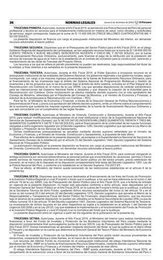 Jueves 6 de diciembre de 2018 / El Peruano36 NORMAS LEGALES
TRIGÉSIMAPRIMERA.Autorízase, durante elAño Fiscal 2019, la asimilación a la Policía Nacional del Perú de personal
profesional y técnico en servicios para el fortalecimiento institucional en materia de salud, como oﬁciales y suboﬁciales
de servicios, según corresponda, hasta por la suma de S/ 13 400 000,00 (TRECE MILLONES CUATROCIENTOS MIL Y
00/100 SOLES).
La presente disposición se ﬁnancia con cargo al presupuesto institucional del Ministerio del Interior, sin demandar
recursos adicionales al tesoro público.
TRIGÉSIMA SEGUNDA. Dispónese que en el Presupuesto del Sector Público para el Año Fiscal 2019, en el pliego
Gobierno Regional del departamento de Lambayeque, se han asignado recursos hasta por la suma de S/ 139 695 000,00
(CIENTO TREINTA Y NUEVE MILLONES SEISCIENTOS NOVENTA Y CINCO MIL Y 00/100 SOLES), por la fuente
de ﬁnanciamiento Recursos Ordinarios, exclusivamente, para ﬁnanciar el pago de la retribución por la prestación del
servicio de trasvase de agua en el marco de lo establecido en el contrato de concesión para la construcción, operación y
mantenimiento de las obras de Trasvase del Proyecto Olmos.
Los recursos a los que se reﬁere el párrafo precedente no pueden ser destinados, bajo responsabilidad del titular de
la entidad, a ﬁnes distintos a los señalados en la presente disposición.
TRIGÉSIMA TERCERA. Autorízase, durante el Año Fiscal 2019, al Poder Ejecutivo a incorporar recursos en el
presupuesto institucional de las entidades del Gobierno Nacional, los gobiernos regionales y los gobiernos locales, según
corresponda, con cargo a los mayores ingresos provenientes de la fuente de ﬁnanciamiento Recursos Ordinarios, para
el ﬁnanciamiento de las inversiones bajo el ámbito del Sistema Nacional de Programación Multianual y Gestión de
Inversiones y de los proyectos que no se encuentran bajo el ámbito de dicho sistema, incluidos en el Plan Integral de la
Reconstrucción con Cambios en el marco de la Ley 30556, Ley que aprueba disposiciones de carácter extraordinario
para las intervenciones del Gobierno Nacional frente a desastres y que dispone la creación de la Autoridad para la
Reconstrucción con Cambios. Dicha incorporación se efectúa mediante decreto supremo con el voto aprobatorio del
Consejo de Ministros, refrendado por el Presidente del Consejo de Ministros, y el ministro de Economía y Finanzas, a
solicitud de la Autoridad para la Reconstrucción con Cambios – RCC.
Para tal ﬁn, el Ministerio de Economía y Finanzas, a través de la Dirección General de Política Macroeconómica y
Descentralización Fiscal, y previo a la aprobación del referido decreto supremo, emite un informe sobre el comportamiento
de la economía que sustente los mayores ingresos provenientes de la fuente de ﬁnanciamiento Recursos Ordinarios y
que sea concordante con el cumplimiento de las reglas ﬁscales.
TRIGÉSIMA CUARTA. Autorízase al Ministerio de Vivienda, Construcción y Saneamiento, durante el Año Fiscal
2019, para realizar modiﬁcaciones presupuestarias en el nivel institucional a favor de la Superintendencia Nacional de
Servicios de Saneamiento (Sunass), por S/ 90 533 547,00 (NOVENTA MILLONES QUINIENTOS TREINTA Y TRES MIL
QUINIENTOS CUARENTA Y SIETE Y 00/100 SOLES), para el ﬁnanciamiento de la continuidad de las nuevas funciones
otorgadas a dicho organismo regulador por el Decreto Legislativo 1280, Decreto Legislativo que aprueba la Ley Marco de
la Gestión y Prestación de los Servicios de Saneamiento.
Dichas modiﬁcaciones presupuestarias se aprueban mediante decreto supremo refrendado por el ministro de
Economía y Finanzas, y el ministro de Vivienda, Construcción y Saneamiento, a propuesta de este último.
Para efectos de lo establecido en la presente disposición, se exceptúa a la Superintendencia Nacional de Servicios de
Saneamiento (Sunass) de lo establecido por el artículo 72 del Decreto Legislativo 1440, Decreto Legislativo del Sistema
Nacional de Presupuesto Público.
La autorización otorgada en la presente disposición se ﬁnancia con cargo al presupuesto institucional del Ministerio
de Vivienda, Construcción y Saneamiento, sin demandar recursos adicionales al tesoro público.
TRIGÉSIMA QUINTA. Autorízase al Ministerio del Interior, durante el Año Fiscal 2019, para continuar otorgando la
entrega económica por servicios extraordinarios al personal policial que encontrándose de vacaciones, permiso o franco
preste servicios de manera voluntaria en las entidades del sector público y/o del sector privado, previa celebración de
convenio, en el marco de lo dispuesto en la disposición complementaria ﬁnal sexta del Decreto Legislativo 1267, Ley de
la Policía Nacional del Perú, y conforme a lo establecido en el Decreto Supremo 152-2017-EF.
Para tal efecto, el Ministerio del Interior queda exonerado de las restricciones establecidas en el artículo 6 de la
presente ley.
TRIGÉSIMA SEXTA. Dispónese que los recursos destinados al ﬁnanciamiento de los ﬁnes del Fondo de Promoción
a la Inversión Pública Regional y Local (Foniprel) o fondo que lo sustituya, a los que se hace referencia en el inciso c) del
artículo 19 de la Ley 30693, Ley de Presupuesto del Sector Público para el Año Fiscal 2018, que a la fecha de entrada
en vigencia de la presente disposición, no hayan sido ejecutados conforme a dicho artículo, sean depositados por la
Dirección General del Tesoro Público en el Año Fiscal 2018, en la cuenta del Foniprel o fondo que lo sustituya, a solicitud
de la Secretaría Técnica de dicho Fondo; quedando dichos recursos exceptuados del inciso a) del artículo 18 y en el
inciso a) del numeral 20.3 del artículo 20 del Decreto Legislativo 1276, Decreto Legislativo que aprueba el Marco de la
Responsabilidad y Transparencia Fiscal del Sector Público No Financiero, disponiéndose, asimismo, que los recursos
bajo el alcance de la presente disposición no pueden ser utilizados en la Reserva Secundaria de Liquidez (RSL) a que se
reﬁere numeral 16.4 del artículo 16 del Decreto Legislativo 1441, Decreto Legislativo del Sistema Nacional de Tesorería.
La incorporación de dichos recursos en los años respectivos se sujeta a lo establecido en el artículo 1 del Decreto de
Urgencia 030-2008 y en la Ley 29125, Ley que establece la implementación y el funcionamiento del Fondo de Promoción
a la Inversión Pública Regional y Local (Foniprel) o en la normativa del fondo que lo sustituya.
La presente disposición entra en vigencia a partir del día siguiente de la publicación de la presente ley.
TRIGÉSIMA SÉTIMA. Autorízase, durante el Año Fiscal 2019, al Ministerio del Interior para realizar transferencias
ﬁnancieras a favor del Fondo de Invalidez y Protección de los Bomberos Voluntarios del Perú creado mediante la
disposición complementaria ﬁnal quincuagésima quinta de la Ley 30518, Ley de Presupuesto del Sector Público para el
Año Fiscal 2017. Dichas transferencias se aprueban mediante resolución del titular, la cual se publica en el diario oﬁcial
El Peruano y se depositan en la cuenta que determine la Dirección General del Tesoro Público del Ministerio de Economía
y Finanzas.
El Fondo de Invalidez y Protección de los Bomberos Voluntarios del Perú podrá recibir recursos provenientes de
donaciones, cooperación técnica y otras fuentes, en el marco de la normatividad vigente.
Los recursos del referido Fondo se incorporan en el presupuesto institucional del pliego Intendencia Nacional de
Bomberos del Perú - INBP, en la fuente de ﬁnanciamiento Recursos Determinados, mediante decreto supremo refrendado
por el ministro de Economía y Finanzas y el ministro del Interior, a propuesta de este último.
El pliego Intendencia Nacional de Bomberos del Perú - INBP queda autorizado, durante el Año Fiscal 2019, al
otorgamiento de la subvención única a favor de los bomberos del Cuerpo General de Bomberos Voluntarios del Perú o
 
