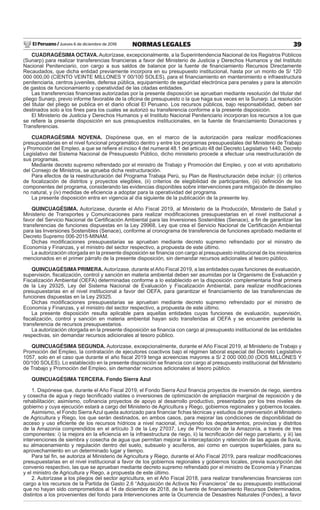 El Peruano / Jueves 6 de diciembre de 2018 39NORMAS LEGALES
CUADRAGÉSIMA OCTAVA. Autorízase, excepcionalmente, a la Superintendencia Nacional de los Registros Públicos
(Sunarp) para realizar transferencias ﬁnancieras a favor del Ministerio de Justicia y Derechos Humanos y del Instituto
Nacional Penitenciario, con cargo a sus saldos de balance por la fuente de ﬁnanciamiento Recursos Directamente
Recaudados, que dicha entidad previamente incorpora en su presupuesto institucional, hasta por un monto de S/ 120
000 000,00 (CIENTO VEINTE MILLONES Y 00/100 SOLES), para el ﬁnanciamiento en mantenimiento e infraestructura
penitenciaria, centros juveniles, defensa pública, equipamiento de seguridad electrónica para penales y para la atención
de gastos de funcionamiento y operatividad de las citadas entidades.
Las transferencias ﬁnancieras autorizadas por la presente disposición se aprueban mediante resolución del titular del
pliego Sunarp, previo informe favorable de la oﬁcina de presupuesto o la que haga sus veces en la Sunarp. La resolución
del titular del pliego se publica en el diario oﬁcial El Peruano. Los recursos públicos, bajo responsabilidad, deben ser
destinados solo a los ﬁnes para los cuales se autorizó su transferencia conforme a la presente disposición.
El Ministerio de Justicia y Derechos Humanos y el Instituto Nacional Penitenciario incorporan los recursos a los que
se reﬁere la presente disposición en sus presupuestos institucionales, en la fuente de ﬁnanciamiento Donaciones y
Transferencias.
CUADRAGÉSIMA NOVENA. Dispónese que, en el marco de la autorización para realizar modiﬁcaciones
presupuestarias en el nivel funcional programático dentro y entre los programas presupuestales del Ministerio de Trabajo
y Promoción del Empleo, a que se reﬁere el inciso 4 del numeral 48.1 del artículo 48 del Decreto Legislativo 1440, Decreto
Legislativo del Sistema Nacional de Presupuesto Público, dicho ministerio procede a efectuar una reestructuración de
sus programas.
Mediante decreto supremo refrendado por el ministro de Trabajo y Promoción del Empleo, y con el voto aprobatorio
del Consejo de Ministros, se aprueba dicha restructuración.
Para efectos de la reestructuración del Programa Trabaja Perú, su Plan de Restructuración debe incluir: (i) criterios
de focalización de distritos y proyectos elegibles, (ii) criterios de elegibilidad de participantes, (iii) deﬁnición de los
componentes del programa, considerando las evidencias disponibles sobre intervenciones para mitigación de desempleo
no natural, y (iv) medidas de eﬁciencia a adoptar para la operatividad del programa.
La presente disposición entra en vigencia al día siguiente de la publicación de la presente ley.
QUINCUAGÉSIMA. Autorízase, durante el Año Fiscal 2019, al Ministerio de la Producción, Ministerio de Salud y
Ministerio de Transportes y Comunicaciones para realizar modiﬁcaciones presupuestarias en el nivel institucional a
favor del Servicio Nacional de Certiﬁcación Ambiental para las Inversiones Sostenibles (Senace), a ﬁn de garantizar las
transferencias de funciones dispuestas en la Ley 29968, Ley que crea el Servicio Nacional de Certiﬁcación Ambiental
para las Inversiones Sostenibles (Senace), conforme al cronograma de transferencia de funciones aprobado mediante el
Decreto Supremo 006-2015-MINAM.
Dichas modiﬁcaciones presupuestarias se aprueban mediante decreto supremo refrendado por el ministro de
Economía y Finanzas, y el ministro del sector respectivo, a propuesta de este último.
La autorización otorgada en la presente disposición se ﬁnancia con cargo al presupuesto institucional de los ministerios
mencionados en el primer párrafo de la presente disposición, sin demandar recursos adicionales al tesoro público.
QUINCUAGÉSIMA PRIMERA.Autorízase, durante elAño Fiscal 2019, a las entidades cuyas funciones de evaluación,
supervisión, ﬁscalización, control y sanción en materia ambiental deben ser asumidas por la Organismo de Evaluación y
Fiscalización Ambiental (OEFA) determinadas conforme a lo establecido en la disposición complementaria ﬁnal primera
de la Ley 29325, Ley del Sistema Nacional de Evaluación y Fiscalización Ambiental, para realizar modiﬁcaciones
presupuestarias en el nivel institucional a favor del OEFA, para garantizar el ﬁnanciamiento de las transferencias de
funciones dispuestas en la Ley 29325.
Dichas modiﬁcaciones presupuestarias se aprueban mediante decreto supremo refrendado por el ministro de
Economía y Finanzas, y el ministro del sector respectivo, a propuesta de este último.
La presente disposición resulta aplicable para aquellas entidades cuyas funciones de evaluación, supervisión,
ﬁscalización, control y sanción en materia ambiental hayan sido transferidas al OEFA y se encuentre pendiente la
transferencia de recursos presupuestarios.
La autorización otorgada en la presente disposición se ﬁnancia con cargo al presupuesto institucional de las entidades
respectivas, sin demandar recursos adicionales al tesoro público.
QUINCUAGÉSIMA SEGUNDA. Autorizase, excepcionalmente, durante el Año Fiscal 2019, al Ministerio de Trabajo y
Promoción del Empleo, la contratación de ejecutores coactivos bajo el régimen laboral especial del Decreto Legislativo
1057, solo en el caso que durante el año ﬁscal 2019 tenga acreencias mayores a S/ 2 000 000,00 (DOS MILLONES Y
00/100 SOLES). Lo establecido en la presente disposición se ﬁnancia con cargo al presupuesto institucional del Ministerio
de Trabajo y Promoción del Empleo, sin demandar recursos adicionales al tesoro público.
QUINCUAGÉSIMA TERCERA. Fondo Sierra Azul
1. Dispónese que, durante el Año Fiscal 2019, el Fondo Sierra Azul ﬁnancia proyectos de inversión de riego, siembra
y cosecha de agua y riego tecniﬁcado viables o inversiones de optimización de ampliación marginal de reposición y de
rehabilitación; asimismo, coﬁnancia proyectos de apoyo al desarrollo productivo, presentados por los tres niveles de
gobierno y cuya ejecución estará a cargo del Ministerio de Agricultura y Riego, gobiernos regionales y gobiernos locales.
Asimismo, el Fondo Sierra Azul queda autorizado para ﬁnanciar ﬁchas técnicas y estudios de preinversión al Ministerio
de Agricultura y Riego, los que serán destinados, en ambos casos, para mejorar las condiciones de disponibilidad de
acceso y uso eﬁciente de los recursos hídricos a nivel nacional, incluyendo los departamentos, provincias y distritos
de la Amazonía comprendidos en el artículo 3 de la Ley 27037, Ley de Promoción de la Amazonía, a través de tres
componentes: i) la mejora en la eﬁciencia en la infraestructura de riego, ii) la tecniﬁcación del riego parcelario, y iii) las
intervenciones de siembra y cosecha de agua que permitan mejorar la interceptación y retención de las aguas de lluvia,
su almacenamiento y regulación dentro del suelo, subsuelo y acuíferos, así como en cuerpos superﬁciales, para su
aprovechamiento en un determinado lugar y tiempo.
Para tal ﬁn, se autoriza al Ministerio de Agricultura y Riego, durante el Año Fiscal 2019, para realizar modiﬁcaciones
presupuestarias en el nivel institucional a favor de los gobiernos regionales y gobiernos locales, previa suscripción del
convenio respectivo, las que se aprueban mediante decreto supremo refrendado por el ministro de Economía y Finanzas
y el ministro de Agricultura y Riego, a propuesta de este último.
2. Autorízase a los pliegos del sector agricultura, en el Año Fiscal 2018, para realizar transferencias ﬁnancieras con
cargo a los recursos de la Partida de Gasto 2.6 “Adquisición de Activos No Financieros” de su presupuesto institucional
que no hayan sido comprometidos al 14 de diciembre de 2018, de la fuente de ﬁnanciamiento Recursos Determinados,
distintos a los provenientes del fondo para Intervenciones ante la Ocurrencia de Desastres Naturales (Fondes), a favor
 