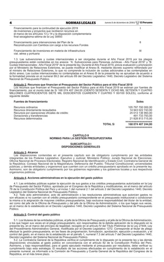 Jueves 6 de diciembre de 2018 / El Peruano4 NORMAS LEGALES
Financiamiento para la continuidad de ejecución 2019 I
de inversiones y proyectos que recibieron recursos en
el marco de los artículos 13 y 14 y la disposición complementaria
ﬁnal sexagésima sétima de la Ley 30693
Financiamiento para intervenciones del Plan de la II
Reconstrucción con Cambios con cargo a los recursos Fondes
Financiamiento de inversiones en materia de infraestructura III
vial, aérea y portuaria
1.3. Las subvenciones y cuotas internacionales a ser otorgadas durante el Año Fiscal 2019 por los pliegos
presupuestarios están contenidas en los anexos: “A: Subvenciones para Personas Jurídicas - Año Fiscal 2019” y “B:
Cuotas Internacionales - Año Fiscal 2019” de la presente ley. Durante el Año Fiscal 2019, previa evaluación y priorización
por el Ministerio de Relaciones Exteriores, se puede modiﬁcar el Anexo B, mediante decreto supremo refrendado por
el ministro de Relaciones Exteriores, lo que no comprende la inclusión de cuotas adicionales a las contempladas en
dicho anexo. Las cuotas internacionales no contempladas en el Anexo B de la presente ley se aprueban de acuerdo a
la formalidad prevista en el numeral 69.2 del artículo 69 del Decreto Legislativo 1440, Decreto Legislativo del Sistema
Nacional de Presupuesto Público.
Artículo 2. Recursos que ﬁnancian el Presupuesto del Sector Público para el Año Fiscal 2019
Los recursos que ﬁnancian el Presupuesto del Sector Público para el Año Fiscal 2019 se estiman por fuentes de
ﬁnanciamiento, por el monto total de S/ 168 074 407 244,00 (CIENTO SESENTA Y OCHO MIL SETENTA Y CUATRO
MILLONES CUATROCIENTOS SIETE MIL DOSCIENTOS CUARENTA Y CUATRO Y 00/100 SOLES), conforme al
siguiente detalle:
Fuentes de ﬁnanciamiento Soles
Recursos ordinarios 105 797 700 000,00
Recursos directamente recaudados 14 943 022 743,00
Recursos por operaciones oﬁciales de crédito 25 013 136 993,00
Donaciones y transferencias 491 733 793,00
Recursos determinados 21 828 813 715,00
=================
TOTAL S/ 168 074 407 244,00
=================
CAPÍTULO II
NORMAS PARA LA GESTIÓN PRESUPUESTARIA
SUBCAPÍTULO I
DISPOSICIONES GENERALES
Artículo 3. Alcance
Las disposiciones contenidas en el presente capítulo son de obligatorio cumplimiento por las entidades
integrantes de los Poderes Legislativo, Ejecutivo y Judicial; Ministerio Público; Jurado Nacional de Elecciones;
Oﬁcina Nacional de Procesos Electorales; Registro Nacional de Identiﬁcación y Estado Civil; Contraloría General de
la República; Consejo Nacional de la Magistratura; Defensoría del Pueblo; Tribunal Constitucional; universidades
públicas; y demás entidades y organismos que cuenten con un crédito presupuestario aprobado en la presente ley.
Asimismo, son de obligatorio cumplimiento por los gobiernos regionales y los gobiernos locales y sus respectivos
organismos públicos.
Artículo 4. Acciones administrativas en la ejecución del gasto público
4.1. Las entidades públicas sujetan la ejecución de sus gastos a los créditos presupuestarios autorizados en la Ley
de Presupuesto del Sector Público, aprobada por el Congreso de la República y modiﬁcatorias, en el marco del artículo
78 de la Constitución Política del Perú y el inciso 1 del numeral 2.1 del artículo 2 del Decreto Legislativo 1440, Decreto
Legislativo del Sistema Nacional de Presupuesto Público.
4.2. Todo acto administrativo, acto de administración o las resoluciones administrativas que autoricen gastos no
son eﬁcaces si no cuentan con el crédito presupuestario correspondiente en el presupuesto institucional o condicionan
la misma a la asignación de mayores créditos presupuestarios, bajo exclusiva responsabilidad del titular de la entidad,
así como del jefe de la Oﬁcina de Presupuesto y del jefe de la Oﬁcina de Administración, o los que hagan sus veces,
en el marco de lo establecido en el Decreto Legislativo 1440, Decreto Legislativo del Sistema Nacional de Presupuesto
Público.
Artículo 5. Control del gasto público
5.1. Los titulares de las entidades públicas, el jefe de la Oﬁcina de Presupuesto y el jefe de la Oﬁcina deAdministración,
o los que hagan sus veces en el pliego presupuestario, son responsables de la debida aplicación de lo dispuesto en la
presente ley, en el marco del principio de legalidad, recogido en el artículo IV del Título Preliminar de la Ley 27444, Ley
del Procedimiento Administrativo General, modiﬁcada por el Decreto Legislativo 1272. Corresponde al titular de pliego
efectuar la gestión presupuestaria, en las fases de programación, formulación, aprobación, ejecución y evaluación, y el
control del gasto, en el marco de lo establecido en el párrafo 1, numeral 7.3 del artículo 7 del Decreto Legislativo 1440,
Decreto Legislativo del Sistema Nacional de Presupuesto Público.
5.2. La Contraloría General de la República veriﬁca el cumplimiento de lo dispuesto en la presente ley y las demás
disposiciones vinculadas al gasto público en concordancia con el artículo 82 de la Constitución Política del Perú.
Asimismo, y bajo responsabilidad, para el gasto ejecutado mediante el presupuesto por resultados, debe veriﬁcar su
cumplimiento bajo esta estrategia. El resultado de las acciones efectuadas en cumplimiento de lo establecido en el
presente numeral, es informado a la Comisión de Presupuesto y Cuenta General de la República del Congreso de la
República, en el más breve plazo.
 